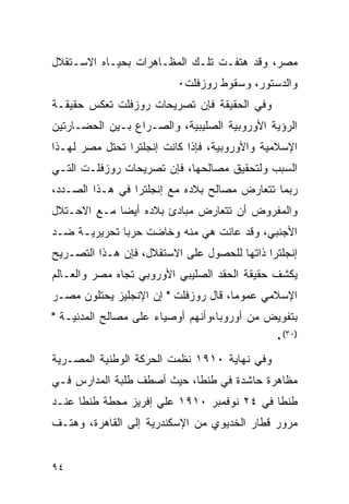 ‫ﻤﺼﺭ، ﻭﻗﺩ ﻫﺘﻔـﺕ ﺘﻠـﻙ ﺍﻟﻤﻅـﺎﻫﺭﺍﺕ ﺒﺤﻴـﺎﻩ ﺍﻻﺴـﺘﻘﻼل‬
                          ‫ﻭﺍﻟﺩﺴﺘﻭﺭ، ﻭﺴﻘﻭﻁ ﺭﻭﺯﻓﻠﺕ٠‬
‫ﻭﻓﻲ ﺍﻟﺤﻘﻴﻘﺔ ﻓﺈﻥ ﺘﺼﺭﻴﺤﺎﺕ ﺭﻭﺯﻓﻠﺕ ﺘﻌﻜﺱ ﺤﻘﻴﻘـﺔ‬
‫ﺍﻟﺭﺅﻴﺔ ﺍﻷﻭﺭﻭﺒﻴﺔ ﺍﻟﺼﻠﻴﺒﻴﺔ، ﻭﺍﻟﺼـﺭﺍﻉ ﺒـﻴﻥ ﺍﻟﺤﻀـﺎﺭﺘﻴﻥ‬
‫ﺍﻹﺴﻼﻤﻴﺔ ﻭﺍﻷﻭﺭﻭﺒﻴﺔ، ﻓﺈﺫﺍ ﻜﺎﻨﺕ ﺇﻨﺠﻠﺘﺭﺍ ﺘﺤﺘل ﻤﺼﺭ ﻟﻬـﺫﺍ‬
‫ﺍﻟﺴﺒﺏ ﻭﻟﺘﺤﻘﻴﻕ ﻤﺼﺎﻟﺤﻬﺎ، ﻓﺈﻥ ﺘﺼﺭﻴﺤﺎﺕ ﺭﻭﺯﻓﻠـﺕ ﺍﻟﺘـﻲ‬
‫ﺭﺒﻤﺎ ﺘﺘﻌﺎﺭﺽ ﻤﺼﺎﻟﺢ ﺒﻼﺩﻩ ﻤﻊ ﺇﻨﺠﻠﺘﺭﺍ ﻓﻲ ﻫـﺫﺍ ﺍﻟﺼـﺩﺩ،‬
‫ﻭﺍﻟﻤﻔﺭﻭﺽ ﺃﻥ ﺘﺘﻌﺎﺭﺽ ﻤﺒﺎﺩﺉ ﺒﻼﺩﻩ ﺃﻴ ‪‬ﺎ ﻤـﻊ ﺍﻻﺤـﺘﻼل‬
             ‫ﻀ‬
‫ﺍﻷﺠﻨﺒﻲ، ﻭﻗﺩ ﻋﺎﻨﺕ ﻫﻲ ﻤﻨﻪ ﻭﺨﺎﻀﺕ ﺤﺭ ‪‬ﺎ ﺘﺤﺭﻴﺭﻴـﺔ ﻀـﺩ‬
              ‫ﺒ‬
‫ﺇﻨﺠﻠﺘﺭﺍ ﺫﺍﺘﻬﺎ ﻟﻠﺤﺼﻭل ﻋﻠﻰ ﺍﻻﺴﺘﻘﻼل، ﻓﺈﻥ ﻫـﺫﺍ ﺍﻟﺘﺼـﺭﻴﺢ‬
‫ﻴﻜﺸﻑ ﺤﻘﻴﻘﺔ ﺍﻟﺤﻘﺩ ﺍﻟﺼﻠﻴﺒﻲ ﺍﻷﻭﺭﻭﺒﻲ ﺘﺠﺎﻩ ﻤﺼﺭ ﻭﺍﻟﻌـﺎﻟﻡ‬
‫ﺍﻹﺴﻼﻤﻲ ﻋﻤﻭﻤﺎ، ﻗﺎل ﺭﻭﺯﻓﻠﺕ " ﺇﻥ ﺍﻹﻨﺠﻠﻴﺯ ﻴﺤﺘﻠﻭﻥ ﻤﺼـﺭ‬
‫ﺒﺘﻔﻭﻴﺽ ﻤﻥ ﺃﻭﺭﻭﺒﺎ،ﻭﺃﻨﻬﻡ ﺃﻭﺼﻴﺎﺀ ﻋﻠﻰ ﻤﺼﺎﻟﺢ ﺍﻟﻤﺩﻨﻴـﺔ "‬
                                              ‫)٠٣(٠‬
‫ﻭﻓﻲ ﻨﻬﺎﻴﺔ ٠١٩١ ﻨﻅﻤﺕ ﺍﻟﺤﺭﻜﺔ ﺍﻟﻭﻁﻨﻴﺔ ﺍﻟﻤﺼـﺭﻴﺔ‬
‫ﻤﻅﺎﻫﺭﺓ ﺤﺎﺸﺩﺓ ﻓﻲ ﻁﻨﻁﺎ، ﺤﻴﺙ ﺃﺼﻁﻑ ﻁﻠﺒﺔ ﺍﻟﻤﺩﺍﺭﺱ ﻓـﻲ‬
‫ﻁﻨﻁﺎ ﻓﻲ ٤٢ ﻨﻭﻓﻤﺒﺭ ٠١٩١ ﻋﻠﻲ ﺇﻓﺭﻴﺯ ﻤﺤﻁﺔ ﻁﻨﻁﺎ ﻋﻨـﺩ‬
‫ﻤﺭﻭﺭ ﻗﻁﺎﺭ ﺍﻟﺨﺩﻴﻭﻱ ﻤﻥ ﺍﻹﺴﻜﻨﺩﺭﻴﺔ ﺇﻟﻰ ﺍﻟﻘﺎﻫﺭﺓ، ﻭﻫﺘـﻑ‬


‫٤٩‬
 