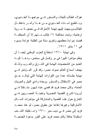 ‫ﻫﺅﻻﺀ ﺍﻟﻁﻼﺏ ﻟﻠﺠﻼﺀ ﻭﺍﻟﺩﺴﺘﻭﺭ ﻓـﻲ ﻤﻭﺍﺠﻬـﺔ ﺍﻟﺨـﺩﻴﻭﻱ،‬
‫ﻭﺒ ـﺎﻟﻁﺒﻊ ﺍﺴ ـﺘﺎﺀ ﺍﻟﺨ ـﺩﻴﻭﻱ ﻤ ـﻥ ﻫ ـﺫﺍ ﻭﺃﻤ ـﺭ ﺒﺎﻋﺘﻘ ـﺎل‬
  ‫ـ‬        ‫ـ‬       ‫ـ ـ‬                   ‫ـ‬         ‫ـ‬
‫ﺍﻟﻁﻼﺏ،ﻭﻭﺠﻬﺕ ﺇﻟﻴﻬﻡ ﺘﻬﻤﺔ ﺍﻻﺸﺘﺭﺍﻙ ﻓـﻲ ﺠﻤﻌﻴـﺔ ﺴـﺭﻴﺔ‬
‫ﺇﺭﻫﺎﺒﻴﺔ، ﻭﺘﻤﺕ ﻤﺤﺎﻜﻤﺔ ٦١ ﻁﺎﻟﺏ ﻤـﻨﻬﻡ ﺇﻻ ﺃﻥ ﺍﻟﻤﺤﻜﻤـﺔ‬
‫ﻗﻀﺕ ﺒﺒﺭﺍﺀﺓ ﻤﻌﻅﻤﻬﻡ ﻭﺘﻐﺭﻴﻡ ﺴﺘﺔ ﻤﻥ ﺍﻟﻁﻠﺒﺔ ﻏﺭﺍﻤﺔ ﻴﺴﻴﺭﻩ‬
                                   ‫ﻓﻲ ١١ ﻴﻨﺎﻴﺭ ١١٩١.‬
‫ﻭﻓﻲ ﻨﻬﺎﻴﺔ ٠١٩١ ﺍﺴﺘﻁﺎﻉ ﺍﻟﺤﺯﺏ ﺍﻟﻭﻁﻨﻲ ﺃﻴ ‪‬ـﺎ ﺃﻥ‬
     ‫ﻀ‬
‫ﻴﻨﻅﻡ ﻤﺅﺘﻤ ‪‬ﺍ ﻜﺒﻴ ‪‬ﺍ ﻓﻲ ﺒﺭ ﻭﻜﺴل ﻓﻲ ﺴﺒﺘﻤﺒﺭ، ﻭﺩﻋـﺎ ﺇﻟﻴـﻪ‬
                                   ‫ﺭ ﺭ‬
‫ﺍﻟﻌﺩﻴﺩ ﻤﻥ ﺍﻟﺸﺨﺼﻴﺎﺕ ﺍﻟﻬﺎﻤﺔ ﻓﻲ ﺍﻟﺸـﺭﻕ ﻭﺍﻟﻐـﺭﺏ ﻭﺫﻟـﻙ‬
‫ﺒﻬﺩﻑ ﺃﺴﻤﺎﻉ ﺍﻟﻌﺎﻟﻡ ﺼﻭﺕ ﻤﺼﺭ، ﻭﻗﺩ ﻗﺭﺭ ﺍﻟﻤـﺅﺘﻤﺭ ﻓـﻲ‬
‫ﻨﻬﺎﻴﺔ ﺠﻠﺴﺎﺘﻪ ﻋﺩﺩﺍ ﻤﻥ ﺍﻟﻘﺭﺍﺭﺍﺕ ﺍﻟﻬﺎﻤﺔ ﺍﻟﺘﻲ ﺘﺅﻜـﺩ ﺤـﻕ‬
‫ﻤﺼﺭ ﻓﻲ ﺍﻻﺴﺘﻘﻼل ﻭﺍﻟﺩﺴﺘﻭﺭ ﻭﻭﺤﺩﺓ ﻭﺍﺩﻱ ﺍﻟﻨﻴل ﻭﺍﻟﺤﺭﻴﺎﺕ‬
‫ﺍﻟﻌﺎﻤﺔ، ﻭﻜﺎﻥ ﻤﺤﻤﺩ ﻓﺭﻴﺩ ﻗﺩ ﻗﻀﻲ ﻋﺩﺓ ﺸﻬﻭﺭ ﻤﺘـﻨﻘﻼ ﻓـﻲ‬
‫ﺃﻭﺭﻭﺒﺎ ﻟﺸﺭﺡ ﺍﻟﻘﻀﻴﺔ ﺍﻟﻤﺼﺭﻴﺔ ﻭﺘﻌﺒﺌـﺔ ﺍﻟﻤﺼـﺭﻴﻴﻥ ﻓـﻲ‬
‫ﺍﻟﺨﺎﺭﺝ ﺤﻭل ﻫﺫﻩ ﺍﻟﻘﻀﻴﺔ ﻭﺍﻟﻤﺸﺎﺭﻜﺔ ﻓﻲ ﻤﺅﺘﻤﺭﺍﺕ ﺍﻟﺴـﻼﻡ‬
‫ﺍﻻﺸﺘﺭﺍﻜﻴﺔ ﻭﻏﻴﺭﻫﺎ ﺩﻓﺎﻋﺎ ﻋﻥ ﺤﻘﻭﻕ ﻤﺼﺭ، ﺜﻡ ﻋﺎﺩ ﻤﺤﻤـﺩ‬
‫ﻓﺭﻴﺩ ﺇﻟﻰ ﻤﺼﺭ ﻓـﻲ ﺩﻴﺴـﻤﺒﺭ ٠١٩١ ﻭﺍﺴـﺘﻘﺒﻠﻪ ﺍﻟﺸـﻌﺏ‬
‫ﺍﺴﺘﻘﺒﺎﻻ ﺤﺎﻓﻼ ﻭﻗﺎﻡ ﻤﺤﻤﺩ ﻓﺭﻴﺩ ﻋﻠﻰ ﺍﻟﻔﻭﺭ ﺒﺩﻋﻭﺓ ﺍﻟﺠﻤﻌﻴـﺔ‬


‫٥٩‬
 