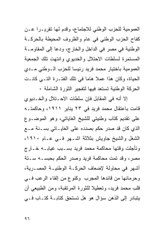 ‫ﺍﻟﻌﻤﻭﻤﻴﺔ ﻟﻠﺤﺯﺏ ﺍﻟﻭﻁﻨﻲ ﻟﻼﺠﺘﻤﺎﻉ، ﻭﻗﺩﻡ ﻟﻬﺎ ﺘﻘﺭﻴـ ‪‬ﺍ ﻋـﻥ‬
     ‫ﺭ‬
‫ﻜﻔﺎﺡ ﺍﻟﺤﺯﺏ ﺍﻟﻭﻁﻨﻲ ﻓﻲ ﻋﺎﻡ ﻭﺍﻟﻅﺭﻭﻑ ﺍﻟﻤﺤﻴﻁﺔ ﺒﺎﻟﺤﺭﻜـﺔ‬
‫ﺍﻟﻭﻁﻨﻴﺔ ﻓﻲ ﻤﺼﺭ ﻓﻲ ﺍﻟﺩﺍﺨل ﻭﺍﻟﺨﺎﺭﺝ، ﻭﺩﻋﺎ ﺇﻟﻰ ﺍﻟﻤﻘﺎﻭﻤـﺔ‬
‫ﺍﻟﻤﺴﺘﻤﺭﺓ ﻟﺴﻠﻁﺎﺕ ﺍﻻﺤﺘﻼل ﻭﺍﻟﺨﺩﻴﻭﻱ ﻭﺍﻨﺘﻬﺕ ﺘﻠﻙ ﺍﻟﺠﻤﻌﻴﺔ‬
‫ﺍﻟﻌﻤﻭﻤﻴﺔ ﺒﺎﺨﺘﻴﺎﺭ ﻤﺤﻤﺩ ﻓﺭﻴﺩ ﺭﺌﻴ ‪‬ﺎ ﻟﻠﺤﺯﺏ ﺍﻟـﻭﻁﻨﻲ ﻤـﺩﻱ‬
                    ‫ﺴ‬
‫ﺍﻟﺤﻴﺎﺓ، ﻭﻜﺎﻥ ﻫﺫﺍ ﻋﻤﻼ ﻫﺎﻤﺎ ﻓﻲ ﺘﻠﻙ ﺍﻟﻔﺘـﺭﺓ ﺍﻟﺘـﻲ ﻜﺎﻨـﺕ‬
      ‫ﺍﻟﺤﺭﻜﺔ ﺍﻟﻭﻁﻨﻴﺔ ﺘﺴﺘﻌﺩ ﻓﻴﻬﺎ ﻟﺘﻔﺠﻴﺭ ﺍﻟﺜﻭﺭﺓ ﺍﻟﺸﺎﻤﻠﺔ ٠‬
‫ﺇﻻ ﺃﻨﻪ ﻓﻲ ﺍﻟﻤﻘﺎﺒل ﻓﺈﻥ ﺴﻠﻁﺎﺕ ﺍﻻﺤـﺘﻼل ﻭﺍﻟﺨـﺩﻴﻭﻱ‬
‫ﻗﺎﻤﺕ ﺒﺎﻋﺘﻘﺎل ﻤﺤﻤﺩ ﻓﺭﻴﺩ ﻓﻲ ٣٢ ﻴﻨﺎﻴﺭ ١١٩١، ﻭﺤﺎﻜﻤﺘـﻪ‬
‫ﻋﻠﻰ ﺘﻘﺩﻴﻡ ﻜﺘﺎﺏ ﻭﻁﻨﻴﺘﻲ ﻟﻠﺸﻴﺦ ﺍﻟﻐﺎﻴﺎﺘﻲ، ﻭﻫﻭ ﺍﻟﻤﻭﻀـﻭﻉ‬
‫ﺍﻟﺫﻱ ﻜﺎﻥ ﻗﺩ ﺼﺩﺭ ﺤﻜﻡ ﺒﺼﺩﺩﻩ ﻋﻠﻰ ﺍﻟﻐﺎﻴـﺎﺘﻲ ﺒﺴـﻨﺔ ﻤـﻊ‬
‫ﺍﻟﺸﻐل ﻭﺍﻟﺸﻴﺦ ﺠﺎﻭﻴﺵ ﺒﺜﻼﺜﺔ ﺍﺸـﻬﺭ ﻓـﻲ ﻋـﺎﻡ ٠١٩١،‬
‫ﻭﺘﺄﺠﻠﺕ ﻭﻗﺘﻬﺎ ﻤﺤﺎﻜﻤﺔ ﻤﺤﻤﺩ ﻓﺭﻴﺩ ﺒﺴـﺒﺏ ﻏﻴﺎﺒـﻪ ﺨـﺎﺭﺝ‬
‫ﻤﺼﺭ، ﻭﻗﺩ ﺘﻤﺕ ﻤﺤﺎﻜﻤﺔ ﻓﺭﻴﺩ ﻭﺼﺩﺭ ﺍﻟﺤﻜﻡ ﺒﺤﺒﺴـﻪ ﺴـﺘﺔ‬
‫ﺃﺸﻬﺭ ﻓﻲ ﻤﺤﺎﻭﻟﺔ ﻹﻀﻌﺎﻑ ﺍﻟﺤﺭﻜـﺔ ﺍﻟﻭﻁﻨﻴـﺔ ﺍﻟﻤﺼـﺭﻴﺔ،‬
‫ﻭﺤﺭﻤﺎﻨﻬﺎ ﻤﻥ ﻗﺎﺌﺩﻫﺎ ﺍﻟﻤﺠﺭﺏ ﻭﻜﻨﻭﻉ ﻤﻥ ﺇﻟﻘﺎﺀ ﺍﻟﺭﻋﺏ ﻓـﻲ‬
‫ﻗﻠﺏ ﻤﺤﻤﺩ ﻓﺭﻴﺩ، ﻭﺘﻌﻁﻴﻼ ﻟﻠﺜﻭﺭﺓ ﺍﻟﻤﺭﺘﻘﺒﺔ، ﻭﻤﻥ ﺍﻟﻁﺒﻴﻌﻲ ﺃﻥ‬
‫ﻴﺘﺒﺎﺩﺭ ﺇﻟﻰ ﺍﻟﺫﻫﻥ ﺴﺅﺍل ﻫﻭ ﻫل ﺘﺴﺘﺤﻕ ﻜﺘﺎﺒـﺔ ﻜﺘـﺎﺏ ﻓـﻲ‬


‫٦٩‬
 