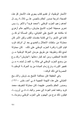 ‫ﺍﻷﺸﻌﺎﺭ ﺍﻟﻭﻁﻨﻴﺔ، ﺃﻭ ﺘﻘﺩﻴﻡ ﻜﺘﺎﺏ ﻴﺤﻭﻱ ﻫﺫﻩ ﺍﻷﺸﻌﺎﺭ ﻜل ﻫﺫﻩ‬
‫ﺍﻟﻀﺠﺔ، ﻟﺩﺭﺠﺔ ﺼﺩﻭﺭ ﺃﺤﻜﺎﻡ ﺒﺎﻟﺠﺒﺱ ﻋﻠـﻰ ﺜﻼﺜـﺔ ﺭﺠـﺎل‬
‫ﺃﺤﺩﻫﻡ ﺯﻋﻴﻡ ﺍﻟﺤﺯﺏ ﺍﻟﻭﻁﻨﻲ :”ﻤﺤﻤﺩ ﻓﺭﻴﺩ” ﻭﺍﻵﺨﺭ ﺭﺌـﻴﺱ‬
‫ﺘﺤﺭﻴﺭ ﺼﺤﻴﻔﺔ ﺍﻟﺤﺯﺏ ﺍﻟﺸﻴﺦ ﺠﺎﻭﻴﺵ، ﻭﺜﺎﻟﺜﻬﻡ ﻋﺎﻟﻡ ﺃﺯﻫﺭﻱ‬
‫ﻟﻪ ﻤﻜﺎﻨﺘﻪ ﻫﻭ ﺍﻟﺸﻴﺦ ﻋﻠﻰ ﺍﻟﻐﺎﻴﺎﺘﻲ، ﻭﻟﻜﻥ ﺍﻟﻤﺴﺄﻟﺔ ﻟﻡ ﺘﻜـﻥ‬
‫ﻜﺘﺎﺒﺎ ﻓﻲ ﺍﻟﺸﻌﺭ ﻭﻻ ﻓﻲ ﻜﺘﺎﺒﺔ ﻤﻘﺩﻤﺎﺕ ﺍﻟﻜﺘﺏ ﻭﻟﻜﻥ ﺍﻷﻤﺭ ﻜﺎﻥ‬
‫ﻤﺤﺎﻭﻟﺔ ﻤﻥ ﺴﻠﻁﺎﺕ ﺍﻻﺤﺘﻼل ﻭﺍﻟﺨﺩﻴﻭﻱ ﺒﻌﺩ ﺃﻥ ﺃﺩﺭﻜﺕ ﻗﺭﺏ‬
‫ﻜﺎﻥ ﻤﺤﺎﻭﻟﺔ‬   ‫ﻗﻴﺎﻡ ﺍﻟﺜﻭﺭﺓ ﻭﻗﺩﺭﺓ ﺍﻟﺤﺯﺏ ﺍﻟﻭﻁﻨﻲ ﻋﻠﻰ ﺫﻟﻙ،‬
‫ﻟﻤﻨﻊ ﺫﻟﻙ ﻭﺘﻁﻭﻴﻘﻪ ﻋﻥ ﻁﺭﻴﻕ ﺤﺭﻤﺎﻥ ﺍﻟﺤﺭﻜﺔ ﺍﻟﻭﻁﻨﻴﺔ ﻤـﻥ‬
‫ﻗﺎﺌﺩﻫﺎ ﺍﻟﻤﺨﻠﺹ، ﻭﻤﻥ ﺃﺤﺩ ﻜﺒﺎﺭ ﺩﻋﺎﺘﻬﺎ :”ﺠﺎﻭﻴﺵ” ﻭﻜﻨـﻭﻉ‬
‫ﻤﻥ ﻭﻀﻊ ﺍﻟﺤﺯﺏ ﺍﻟﻭﻁﻨﻲ ﻓﻲ ﺤﺎﻟﺔ ﺭﺩ ﺍﻟﻔﻌـل ﻟﻤﻨﻌـﻪ ﻤـﻥ‬
‫ﺘﻔﺠﻴﺭ ﺍﻟﺜﻭﺭﺓ، ﻭﻨﺯﻉ ﺯﻤﺎﻡ ﺍﻟﻤﺒﺎﺩﺓ ﻤﻥ ﻴﺩ ﺍﻟﺤﺭﻜـﺔ ﺍﻟﻭﻁﻨﻴـﺔ‬
                               ‫ﺍﻟﻤﺼﺭﻴﺔ ﻓﻲ ﺫﻟﻙ ﺍﻟﻭﻗﺕ٠‬
‫ﻭﻓﻲ ﺍﻟﺤﻘﻴﻘﺔ ﻓﺈﻥ ﻤﺤﺎﻜﻤﺔ ﺍﻟﺸﻴﺦ ﺠـﺎﻭﻴﺵ ﻭﺍﻟﺸـﻴﺦ‬
‫ﺍﻟﻐﺎﻴﺎﺘﻲ ﻋﻠﻰ ﻫﺫﻩ ﺍﻟﺘﻬﻤﺔ ﺍﻟﻌﺠﻴﺒﺔ ﻓـﻲ ﺃﻏﺴـﻁﺱ ٠١٩١،‬
‫ﻭﺼﺩﻭﺭ ﺍﻟﺤﻜﻡ ﺒﺎﻟﺤﺒﺱ ﻋﻠﻴﻬﻤﺎ، ﻜﺎﻥ ﻤﺤﺎﻭﻟﺔ ﻟﺘﺨﻭﻴﻑ ﻤﺤﻤﺩ‬
‫ﻓﺭﻴﺩ ﻭﺩﻓﻌﻪ ﻟﻌﺩﻡ ﺍﻟﻌﻭﺩﺓ ﺇﻟﻰ ﻤﺼﺭ ﻭﺍﻟﺒﻘـﺎﺀ ﻓـﻲ ﺃﻭﺭﻭﺒـﺎ،‬
‫ﻓﻴﻜﻭﻥ ﺫﻟﻙ ﻨﻭﻉ ﻤﻥ ﺍﻟﻬﺠﻭﻡ ﻋﻠﻰ ﺍﻟﺤﺯﺏ ﺍﻟﻭﻁﻨﻲ ﻭﺤﺭﻤﺎﻨـﻪ‬


‫٧٩‬
 