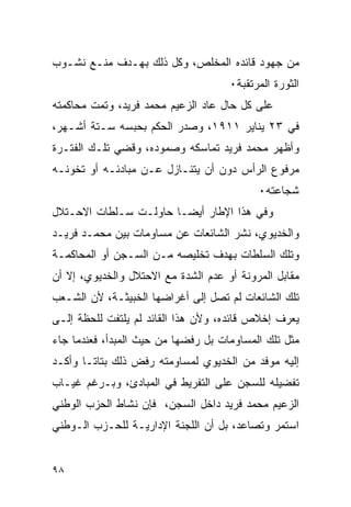 ‫ﻤﻥ ﺠﻬﻭﺩ ﻗﺎﺌﺩﻩ ﺍﻟﻤﺨﻠﺹ، ﻭﻜل ﺫﻟﻙ ﺒﻬـﺩﻑ ﻤﻨـﻊ ﻨﺸـﻭﺏ‬
                                     ‫ﺍﻟﺜﻭﺭﺓ ﺍﻟﻤﺭﺘﻘﺒﺔ٠‬
‫ﻋﻠﻰ ﻜل ﺤﺎل ﻋﺎﺩ ﺍﻟﺯﻋﻴﻡ ﻤﺤﻤﺩ ﻓﺭﻴﺩ، ﻭﺘﻤﺕ ﻤﺤﺎﻜﻤﺘﻪ‬
‫ﻓﻲ ٣٢ ﻴﻨﺎﻴﺭ ١١٩١، ﻭﺼﺩﺭ ﺍﻟﺤﻜﻡ ﺒﺤﺒﺴﻪ ﺴـﺘﺔ ﺃﺸـﻬﺭ،‬
‫ﻭﺃﻅﻬﺭ ﻤﺤﻤﺩ ﻓﺭﻴﺩ ﺘﻤﺎﺴﻜﻪ ﻭﺼﻤﻭﺩﻩ، ﻭﻗﻀﻲ ﺘﻠـﻙ ﺍﻟﻔﺘـﺭﺓ‬
‫ﻤﺭﻓﻭﻉ ﺍﻟﺭﺃﺱ ﺩﻭﻥ ﺃﻥ ﻴﺘﻨـﺎﺯل ﻋـﻥ ﻤﺒﺎﺩﺌـﻪ ﺃﻭ ﺘﺨﻭﻨـﻪ‬
                                           ‫ﺸﺠﺎﻋﺘﻪ٠‬
‫ﻭﻓﻲ ﻫﺫﺍ ﺍﻹﻁﺎﺭ ﺃﻴ ‪‬ـﺎ ﺤﺎﻭﻟـﺕ ﺴـﻠﻁﺎﺕ ﺍﻻﺤـﺘﻼل‬
                        ‫ﻀ‬
‫ﻭﺍﻟﺨﺩﻴﻭﻱ، ﻨﺸﺭ ﺍﻟﺸﺎﺌﻌﺎﺕ ﻋﻥ ﻤﺴﺎﻭﻤﺎﺕ ﺒﻴﻥ ﻤﺤﻤـﺩ ﻓﺭﻴـﺩ‬
‫ﻭﺘﻠﻙ ﺍﻟﺴﻠﻁﺎﺕ ﺒﻬﺩﻑ ﺘﺨﻠﻴﺼﻪ ﻤـﻥ ﺍﻟﺴـﺠﻥ ﺃﻭ ﺍﻟﻤﺤﺎﻜﻤـﺔ‬
‫ﻤﻘﺎﺒل ﺍﻟﻤﺭﻭﻨﺔ ﺃﻭ ﻋﺩﻡ ﺍﻟﺸﺩﺓ ﻤﻊ ﺍﻻﺤﺘﻼل ﻭﺍﻟﺨﺩﻴﻭﻱ، ﺇﻻ ﺃﻥ‬
‫ﺘﻠﻙ ﺍﻟﺸﺎﺌﻌﺎﺕ ﻟﻡ ﺘﺼل ﺇﻟﻰ ﺃﻏﺭﺍﻀﻬﺎ ﺍﻟﺨﺒﻴﺜـﺔ، ﻷﻥ ﺍﻟﺸـﻌﺏ‬
‫ﻴﻌﺭﻑ ﺇﺨﻼﺹ ﻗﺎﺌﺩﻩ، ﻭﻷﻥ ﻫﺫﺍ ﺍﻟﻘﺎﺌﺩ ﻟﻡ ﻴﻠﺘﻔﺕ ﻟﻠﺤﻅﺔ ﺇﻟـﻰ‬
‫ﻤﺜل ﺘﻠﻙ ﺍﻟﻤﺴﺎﻭﻤﺎﺕ ﺒل ﺭﻓﻀﻬﺎ ﻤﻥ ﺤﻴﺙ ﺍﻟﻤﺒﺩﺃ، ﻓﻌﻨﺩﻤﺎ ﺠﺎﺀ‬
‫ﺇﻟﻴﻪ ﻤﻭﻓﺩ ﻤﻥ ﺍﻟﺨﺩﻴﻭﻱ ﻟﻤﺴﺎﻭﻤﺘﻪ ﺭﻓﺽ ﺫﻟﻙ ﺒﺘﺎ ﹰـﺎ ﻭﺃﻜـﺩ‬
        ‫ﺘ‬
‫ﺘﻔﻀﻴﻠﻪ ﻟﻠﺴﺠﻥ ﻋﻠﻰ ﺍﻟﺘﻔﺭﻴﻁ ﻓﻲ ﺍﻟﻤﺒﺎﺩﺉ، ﻭﺒـﺭﻏﻡ ﻏﻴـﺎﺏ‬
‫ﺍﻟﺯﻋﻴﻡ ﻤﺤﻤﺩ ﻓﺭﻴﺩ ﺩﺍﺨل ﺍﻟﺴﺠﻥ، ﻓﺈﻥ ﻨﺸﺎﻁ ﺍﻟﺤﺯﺏ ﺍﻟﻭﻁﻨﻲ‬
‫ﺍﺴﺘﻤﺭ ﻭﺘﺼﺎﻋﺩ، ﺒل ﺃﻥ ﺍﻟﻠﺠﻨﺔ ﺍﻹﺩﺍﺭﻴـﺔ ﻟﻠﺤـﺯﺏ ﺍﻟـﻭﻁﻨﻲ‬


‫٨٩‬
 