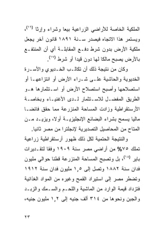 ‫ﺍﻟﻤﻠﻜﻴﺔ ﺍﻟﺨﺎﺼﺔ ﻟﻸﺭﺍﻀﻲ ﺍﻟﺯﺭﺍﻋﻴﺔ ﺒﻴﻌﺎ ﻭﺸﺭﺍﺀ ﻭﺇﺭﺜﺎ )٦١(،‬
‫ﻭﻴﺴﺘﻤﺭ ﻫﺫﺍ ﺍﻻﺘﺠﺎﻩ ﻓﻴﺼﺩﺭ ﺴـﻨﺔ ١٩٨١ ﻗﺎﻨﻭﻥ ﺁﺨﺭ ﻴﺠﻌل‬
‫ﻤﻠﻜﻴﺔ ﺍﻷﺭﺽ ﺒﺩﻭﻥ ﺸﺭﻁ ﺩﻓـﻊ ﺍﻟﻤﻘﺎﺒﻠـﺔ ﺃﻱ ﺃﻥ ﺍﻟﻤﻨﺘﻔـﻊ‬
            ‫ﺒﺎﻷﺭﺽ ﻴﺼﺒﺢ ﻤﺎﻟﻜﺎ ﻟﻬﺎ ﺩﻭﻥ ﻗﻴ ‪‬ﺍ ﺃﻭ ﺸﺭﻁ )٧١(.‬
                          ‫ﺩ‬
‫ﻭﻜﺎﻥ ﻤﻥ ﻨﺘﻴﺠﺔ ﺫﻟﻙ ﺃﻥ ﺘﻜﺎﻟـﺏ ﺍﻟﺨـﺩﻴﻭﻱ ﻭﺍﻷﺴـﺭﺓ‬
‫ﺍﻟﺨﺩﻴﻭﻴﺔ ﻭﺍﻟﺤﺎﺸﻴﺔ ﻋﻠـﻰ ﺸـﺭﺍﺀ ﺍﻷﺭﺽ ﺃﻭ ﺍﻨﺘﺯﺍﻋﻬـﺎ ﺃﻭ‬
‫ﺍﺴﺘﺼﻼﺤﻬﺎ ﻭﺃﺼﺒﺢ ﺍﺴﺘﺼﻼﺡ ﺍﻷﺭﺽ ﺃﻭ ﺍﺴـﺘﺜﻤﺎﺭﻫﺎ ﻫـﻭ‬
‫ﺍﻟﻁﺭﻴﻕ ﺍﻟﻤﻔﻀـل ﻟﻼﺴـﺘﺜﻤﺎﺭ ﻟـﺩﻯ ﺍﻷﻏﻨﻴـﺎﺀ ﻭﺒﺨﺎﺼـﺔ‬
‫ﺍﻷﺭﺴﺘﻘﺭﺍﻁﻴﺔ ﻭﺯﺍﺩﺕ ﺍﻟﻤﺴﺎﺤﺔ ﺍﻟﻤﻨﺯﺭﻋﺔ ﻤﻤﺎ ﺤﻘﻕ ﻓﺎﺌ ‪‬ـﺎ‬
  ‫ﻀ‬
‫ﻤﺎﻟﻴﺎ ﻴﺴﻤﺢ ﺒﺸﺭﺍﺀ ﺍﻟﺒﻀﺎﺌﻊ ﺍﻹﻨﺠﻠﻴﺯﻴـﺔ ﺃﻭﻻ، ﻭﻴﺯﻴـﺩ ﻤـﻥ‬
     ‫ﺍﻟﻤﺘﺎﺡ ﻤﻥ ﺍﻟﻤﺤﺎﺼﻴل ﺍﻟﺘﺼﺩﻴﺭﻴﺔ ﻹﻨﺠﻠﺘﺭﺍ ﻤﻥ ﻤﺼﺭ ﺜﺎﻨ ‪‬ﺎ.‬
       ‫ﻴ‬
‫ﻭﺍﻟﻨﺘﻴﺠﺔ ﺍﻟﺤﺘﻤﻴﺔ ﻟﻜل ﺫﻟﻙ ﻅﻬﻭﺭ ﺃﺭﺴﺘﻘﺭﺍﻁﻴﺔ ﺯﺭﺍﻋﻴﺔ‬
‫ﺘﻤﻠﻙ ٥٧% ﻤﻥ ﺃﺭﺍﻀﻲ ﻤﺼﺭ ﺴﻨﺔ ٩٠٩١ ﻭﻓ ﹰﺎ ﻟﺘﻘـﺩﻴﺭﺍﺕ‬
           ‫ﻘ‬
‫ﺒﺎﻴﺭ )٨١(، ﺒل ﻭﺘﺼﺒﺢ ﺍﻟﻤﺴﺎﺤﺔ ﺍﻟﻤﻨﺯﺭﻋﺔ ﻗﻁﻨﺎ ﺤﻭﺍﻟﻲ ﻤﻠﻴﻭﻥ‬
‫ﻓﺩﺍﻥ ﺴﻨﺔ ٢٨٨١ ﻭﺘﺼل ﺇﻟﻰ ٥,١ ﻤﻠﻴﻭﻥ ﻓﺩﺍﻥ ﺴﻨﺔ ٢١٩١‬
‫ﻭﺘﻀﻁﺭ ﻤﺼﺭ ﺇﻟﻰ ﺍﺴﺘﻴﺭﺍﺩ ﺍﻟﻘﻤﺢ ﻭﻏﻴﺭﻩ ﻤﻥ ﺍﻟﻤﻭﺍﺩ ﺍﻟﻐﺫﺍﺌﻴﺔ‬
‫ﻓﺘﺯﺩﺍﺩ ﻗﻴﻤﺔ ﺍﻟﻭﺍﺭﺩ ﻤﻥ ﺍﻟﻤﺎﺸﻴﺔ ﻭﺍﻟﻠﺤـﻡ ﻭﺍﻟﺴـﻤﻙ ﻭﺍﻟﺯﺒـﺩ‬
‫ﻭﺍﻟﺠﺒﻥ ﻭﻨﺤﻭﻫﺎ ﻤﻥ ٤١٣ ﺃﻟﻑ ﺠﻨﻴﻪ ﺇﻟﻰ ٢,١ ﻤﻠﻴﻭﻥ ﺠﻨﻴﻪ،‬


‫٣٢‬
 