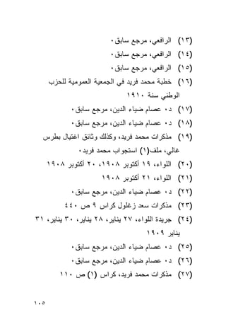 ‫)٣١( ﺍﻟﺭﺍﻓﻌﻲ، ﻤﺭﺠﻊ ﺴﺎﺒﻕ٠‬
                         ‫)٤١( ﺍﻟﺭﺍﻓﻌﻲ، ﻤﺭﺠﻊ ﺴﺎﺒﻕ٠‬
                         ‫)٥١( ﺍﻟﺭﺍﻓﻌﻲ، ﻤﺭﺠﻊ ﺴﺎﺒﻕ٠‬
      ‫)٦١( ﺨﻁﺒﺔ ﻤﺤﻤﺩ ﻓﺭﻴﺩ ﻓﻲ ﺍﻟﺠﻤﻌﻴﺔ ﺍﻟﻌﻤﻭﻤﻴﺔ ﻟﻠﺤﺯﺏ‬
                              ‫ﺍﻟﻭﻁﻨﻲ ﺴﻨﺔ ٠١٩١‬
             ‫)٧١( ﺩ٠ ﻋﺼﺎﻡ ﻀﻴﺎﺀ ﺍﻟﺩﻴﻥ، ﻤﺭﺠﻊ ﺴﺎﺒﻕ٠‬
             ‫)٨١( ﺩ٠ ﻋﺼﺎﻡ ﻀﻴﺎﺀ ﺍﻟﺩﻴﻥ، ﻤﺭﺠﻊ ﺴﺎﺒﻕ٠‬
  ‫)٩١( ﻤﺫﻜﺭﺍﺕ ﻤﺤﻤﺩ ﻓﺭﻴﺩ، ﻭﻜﺫﻟﻙ ﻭﺜﺎﺌﻕ ﺍﻏﺘﻴﺎل ﺒﻁﺭﺱ‬
               ‫ﻏﺎﻟﻲ، ﻤﻠﻑ)١( ﺍﺴﺘﺠﻭﺍﺏ ﻤﺤﻤﺩ ﻓﺭﻴﺩ٠‬
      ‫)٠٢( ﺍﻟﻠﻭﺍﺀ، ٩١ ﺃﻜﺘﻭﺒﺭ ٨٠٩١، ٠٢ ﺃﻜﺘﻭﺒﺭ ٨٠٩١‬
                      ‫)١٢( ﺍﻟﻠﻭﺍﺀ، ١٢ ﺃﻜﺘﻭﺒﺭ ٨٠٩١‬
             ‫)٢٢( ﺩ٠ ﻋﺼﺎﻡ ﻀﻴﺎﺀ ﺍﻟﺩﻴﻥ، ﻤﺭﺠﻊ ﺴﺎﺒﻕ٠‬
           ‫)٣٢( ﻤﺫﻜﺭﺍﺕ ﺴﻌﺩ ﺯﻏﻠﻭل ﻜﺭﺍﺱ ٩ ﺹ ٠٤٤‬
‫)٤٢( ﺠﺭﻴﺩﺓ ﺍﻟﻠﻭﺍﺀ، ٧٢ ﻴﻨﺎﻴﺭ، ٨٢ ﻴﻨﺎﻴﺭ، ٠٣ ﻴﻨﺎﻴﺭ، ١٣‬
                                    ‫ﻴﻨﺎﻴﺭ ٩٠٩١‬
             ‫)٥٢( ﺩ٠ ﻋﺼﺎﻡ ﻀﻴﺎﺀ ﺍﻟﺩﻴﻥ، ﻤﺭﺠﻊ ﺴﺎﺒﻕ٠‬
             ‫)٦٢( ﺩ٠ ﻋﺼﺎﻡ ﻀﻴﺎﺀ ﺍﻟﺩﻴﻥ، ﻤﺭﺠﻊ ﺴﺎﺒﻕ٠‬
         ‫)٧٢( ﻤﺫﻜﺭﺍﺕ ﻤﺤﻤﺩ ﻓﺭﻴﺩ، ﻜﺭﺍﺱ )١( ﺹ ٠١١‬


‫٥٠١‬
 