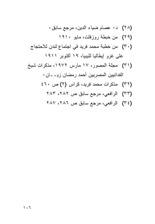 ‫)٨٢( ﺩ٠ ﻋﺼﺎﻡ ﻀﻴﺎﺀ ﺍﻟﺩﻴﻥ، ﻤﺭﺠﻊ ﺴﺎﺒﻕ٠‬
              ‫)٩٢( ﻤﻥ ﺨﺒﻁﺔ ﺭﻭﺯﻓﻠﺕ، ﻤﺎﻴﻭ ٠١٩١‬
  ‫)٠٣( ﻤﻥ ﺨﻁﺒﺔ ﻤﺤﻤﺩ ﻓﺭﻴﺩ ﻓﻲ ﺍﺠﺘﻤﺎﻉ ﻟﻨﺩﻥ ﻟﻼﺤﺘﺠﺎﺝ‬
        ‫ﻋﻠﻰ ﻏﺯﻭ ﺇﻴﻁﺎﻟﻴﺎ ﻟﻠﻴﺒﻴﺎ، ٩١ ﺃﻜﺘﻭﺒﺭ ١١٩١‬
 ‫)١٣( ﻤﺠﻠﺔ ﺍﻟﻤﺼﻭﺭ، ٧١ ﻤﺎﺭﺱ ٢٧٩١، ﻤﺫﻜﺭﺍﺕ ﺸﻴﺦ‬
       ‫ﺍﻟﻔﺩﺍﺌﻴﻴﻥ ﺍﻟﻤﺼﺭﻴﻴﻥ ﺃﺤﻤﺩ ﺭﻤﻀﺎﻥ ﺯﻴــﺎﻥ٠‬
      ‫)٢٣( ﻤﺫﻜﺭﺍﺕ ﻤﺤﻤﺩ ﻓﺭﻴﺩ، ﻜﺭﺍﺱ )٢( ﺹ ٠٦٤‬
        ‫)٣٣( ﺍﻟﺭﺍﻓﻌﻲ، ﻤﺭﺠﻊ ﺴﺎﺒﻕ ﺹ ٢٨٢، ٣٨٢‬
        ‫)٤٣( ﺍﻟﺭﺍﻓﻌﻲ، ﻤﺭﺠﻊ ﺴﺎﺒﻕ ﺹ ٦٨٢، ٧٨٢‬




‫٦٠١‬
 