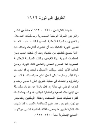 ‫ﺍﻟﻁﺭﻴﻕ ﺇﻟﻰ ﺜﻭﺭﺓ ٩١٩١‬

‫ﺸﻬﺩﺕ ﺍﻟﻔﺘﺭﺓ ﻤﻥ ٠١٩١ ـ ٢١٩١، ﺤﺎﻟﺔ ﻤﻥ ﺍﻟﻜـﺭ‬
‫ﻭﺍﻟﻔﺭ ﺒﻴﻥ ﺍﻟﺤﺭﻜﺔ ﺍﻟﻭﻁﻨﻴﺔ ﺍﻟﻤﺼـﺭﻴﺔ ﻭﺴـﻠﻁﺎﺕ ﺍﻻﺤـﺘﻼل‬
‫ﻭﺍﻟﺨﺩﻴﻭﻯ، ﻓﺎﻟﺤﺭﻜﺔ ﺍﻟﻭﻁﻨﻴﺔ ﺍﻟﻤﺼﺭﻴﺔ ﻜﺎﻨـﺕ ﺘﻌـﺩ ﺍﻟﻌـﺩﺓ‬
‫ﻟﺘﻔﺠﻴﺭ ﺍﻟﺜﻭﺭﺓ ﺍﻟﺸﺎﻤﻠﺔ ﺒﻌﺩ ﺃﻥ ﺍﻨﺘﺸﺭﺕ ﺃﻓﻜﺎﺭﻫﺎ، ﻭﺍﺤﺘﺸـﺩﺕ‬
‫ﺍﻷﻤﺔ ﺒﺠﻤﻴﻊ ﻁﺒﻘﺎﺘﻬﺎ ﻤﻥ ﺨﻠﻔﻬﺎ، ﻭﺒﻌﺩ ﺃﻥ ﺸﻜﻠﺕ ﺍﻟﻌﺩﻴﺩ ﻤـﻥ‬
‫ﺍﻟﻤﻨﻅﻤﺎﺕ ﺍﻟﺴﺭﻴﺔ ﻟﻬﺫﺍ ﺍﻟﻐﺭﺽ، ﻭﻜﺎﻨﺕ ﺍﻟﺤﺭﻜـﺔ ﺍﻟﻭﻁﻨﻴـﺔ‬
‫ﺍﻟﻤﺼﺭﻴﺔ ﺘﻌﺩ ﺍﻟﻤﺴﺭﺡ ﺍﻟﻤﺤﻠﻲ ﻭﺍﻟﻌﺎﻟﻤﻲ ﻟﺘﻠﻙ ﺍﻟﺜﻭﺭﺓ، ﻭﻤـﻥ‬
‫ﺍﻟﺠﺎﻨﺏ ﺍﻵﺨﺭ ﻜﺎﻨﺕ ﺴﻠﻁﺎﺕ ﺍﻻﺤﺘﻼل ﻭﺍﻟﺨﺩﻴﻭﻱ ﻗﺩ ﺃﺤﺴـﺕ‬
‫ﺒﻬﺫﺍ ﺍﻷﻤﺭ ﻭﺴﺎﺭﻋﺕ ﺇﻟﻰ ﺍﻟﻌﻤل ﻟﻤﻨﻊ ﺤﺩﻭﺜﻪ ﺒﻜﺎﻓـﺔ ﺍﻟﺴـﺒل‬
‫ﻭﺍﻟﻁﺭﻕ، ﻭﺍﻋﺘﻤﺩﺕ ﻓﻲ ﻋﻤﻠﻴﺔ ﺘﻁﻭﻴﻕ ﺍﻟﺜﻭﺭﺓ ﻋﻠـﻰ ﻭﻀـﻊ‬
‫ﺍﻟﺤﺯﺏ ﺍﻟﻭﻁﻨﻲ ﻓﻲ ﺤﺎﻟﺔ ﺭﺩ ﻓﻌل ﺩﺍﺌﻤﺔ ﻋﻥ ﻁﺭﻴﻕ ﺴﻠﺴـﻠﺔ‬
‫ﻤﻥ ﺍﻹﺠﺭﺍﺀﺍﺕ ﺍﻟﻘﻤﻌﻴﺔ ﻭﺍﻟﻘﻀﺎﻴﺎ ﺍﻟﺠﺎﻨﺒﻴـﺔ، ﻭﺸـﻬﺩﺕ ﺘﻠـﻙ‬
‫ﺍﻟﻔﺘﺭﺓ ﻋﻤﻠﻴﺎﺕ ﺘﻌﻁﻴل ﺍﻟﺼﺤﻑ، ﻭﺍﻋﺘﻘﺎل ﺍﻟﻭﻁﻨﻴﻴﻥ ﻭﺘﻔﺘـﻴﺵ‬
‫ﺒﻴﻭﺘﻬﻡ، ﻭﺘﻌﺭﻴﺽ ﻋﺩﺩ ﻤﻨﻬﻡ ﻟﻠﻤﺤﺎﻜﻤﺔ ﻭﺍﻟﺤﺒﺱ، ﻜﻤﺎ ﺸﻬﺩﺕ‬
‫ﺘﻠﻙ ﺍﻟﻔﺘﺭﺓ ﻅﻬﻭﺭ ﻤﺎ ﻴﺴﻤﻲ ﺒﺎﻟﻔﺘﻨﺔ ﺍﻟﻁﺎﺌﻔﻴﺔ ﺍﻟﺘـﻲ ﺤﺭﻜﺘﻬـﺎ‬
                ‫ﺍﻷﺼﺎﺒﻊ ﺍﻹﻨﺠﻠﻴﺯﻴﺔ ﺴﻨﺔ ٠١٩١، ١١٩١.‬

‫٢٥‬
 