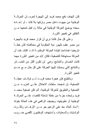 ‫ﻜﺎﻥ ﺍﻟﻬﺩﻑ ﺩﻓﻊ ﻤﺤﻤﺩ ﻓﺭﻴﺩ ﺇﻟﻰ ﺍﻟﻬﺠﺭﺓ ﻟﺤﺭﻤـﺎﻥ ﺍﻟﺤﺭﻜـﺔ‬
‫ﺍﻟﻭﻁﻨﻴﺔ ﻤﻥ ﺠﻬﻭﺩﻩ ﺩﺍﺨل ﻤﺼﺭ ﻭﺘﺭﻜﻬﺎ ﺒﻼ ﻗﺎﺌﺩ ، ﺃﻭ ﺇﻋـﺎﺩﺓ‬
‫ﺴﺠﻨﻪ ﻴﻭﻀﻊ ﺍﻟﺤﺭﻜﺔ ﺍﻟﻭﻁﻨﻴﺔ ﻓﻲ ﺤﺎﻟﺔ ﺭﺩ ﻓﻌل ﻟﻤﻨﻌﻬﺎ ﻤـﻥ‬
                               ‫ﺍﻟﺘﻔﻜﻴﺭ ﻓﻲ ﺘﻔﺠﻴﺭ ﺍﻟﺜﻭﺭﺓ.‬
‫ﻭﻋﻠﻰ ﻜل ﺤﺎل ﻓﺄﻨﻨﺎ ﻨﺭﻱ ﺃﻥ ﻗﺭﺍﺭ ﻤﺤﻤﺩ ﻓﺭﻴﺩ ﺒﺎﻟﻬﺠﺭﺓ‬
‫ﻤﻥ ﻤﺼﺭ ﻋﻘﺏ ﻅﻬﻭﺭ ﻨﻴﺔ ﺍﻟﺤﻜﻭﻤﺔ ﻓﻲ ﻤﺤﺎﻜﻤﺘﻪ ﻜﺎﻥ ﺨﻁـﺄ‬
‫ﺘﺎﺭﻴﺨ ‪‬ﺎ، ﻓﻤﺎﺩﺍﻤﺕ ﻗﻴﺎﺩﺓ ﺍﻟﺤﺭﻜﺔ ﺍﻟﻭﻁﻨﻴـﺔ ﻗـﺩ ﺍﻜﺘﺸـﻔﺕ ﺃﻥ‬
                                               ‫ﻴ‬
‫ﺍﻟﺤﺭﻜﺔ ﻤﺴﺘﻬﺩﻓﺔ ﻟﻠﺘﺼﻔﻴﺔ، ﻓﻜﺎﻥ ﻻﺒﺩ ﻤﻥ ﺘﻔﺠﻴﺭ ﺍﻟﺜﻭﺭﺓ ﻤﻬﻤﺎ‬
‫ﻜﺎﻨﺕ ﺍﻟﺨﺴﺎﺌﺭ ﻭﺍﻟﻨﺘﺎﺌﺞ، ﻭﻫﻲ ﻟﻥ ﺘﻜﻭﻥ ﺃﻜﺜﺭ ﻤﻥ ﺍﻟﺨﺴـﺎﺌﺭ‬
‫ﻭﺍﻟﻨﺘﺎﺌﺞ ﺍﻟﺘﻲ ﻭﺼﻠﺕ ﺇﻟﻴﻬﺎ ﺍﻟﺤﺭﻜﺔ ﻋﻠﻰ ﻜل ﺤﺎل ﻤـﻊ ﻋـﺩﻡ‬
                                         ‫ﺘﻔﺠﻴﺭ ﺍﻟﺜﻭﺭﺓ.‬
‫ﻭﺒﺎﻟﻁﺒﻊ ﻓﺈﻥ ﻫﺠﺭﺓ ﻤﺤﻤﺩ ﻓﺭﻴـﺩ ﻟـﻡ ﺘﻭﻗـﻑ ﻋﺠﻠـﺔ‬
‫ﺍﻟﺘﺼﻔﻴﺔ، ﺒل ﺸﺠﻌﺕ ﺴﻠﻁﺎﺕ ﺍﻻﺤﺘﻼل ﻋﻠـﻰ ﺍﻟﻤﺯﻴـﺩ ﻤـﻥ‬
‫ﺍﻟﺘﺼﻔﻴﺔ ﻭﺍﻟﺘﻁﻭﻴﻕ ﻟﻠﺤﺭﻜﺔ ﺍﻟﻭﻁﻨﻴﺔ، ﺃﻟﻡ ﺘﻜﻥ ﺘﺼﻔﻴﺔ ﻤﺤﻤـﺩ‬
‫ﻓﺭﻴﺩ ﻭﺇﺒﻌﺎﺩﻩ ﺠﺯﺀﺍ ﻤﻥ ﺨﻁﺔ ﺸﺎﻤﻠﺔ ﻟﻠﻘﻀﺎﺀ ﻋﻠـﻰ ﺍﻟﺤﺭﻜـﺔ‬
                                  ‫‪‬‬
‫ﺍﻟﻭﻁﻨﻴﺔ ﺃﻭ ﺘﻁﻭﻴﻘﻬﺎ، ﻭﻴﻀﻴﻑ ﺍﻟﺭﺍﻓﻌﻲ ﻓﻲ ﻫﺫﻩ ﺍﻟﺤﺎﻟﺔ ﺒﻘﻭﻟﻪ‬
‫:”ﺴﺎﺩ ﺍﻟﺒﻼﺩ ﺒﻌﺩ ﻨﻔﻲ ﺍﻟﺯﻋﻴﻡ ﺠﻭ ﻤـﻥ ﺍﻹﺭﻫـﺎﺏ ﻭﻜﺜـﺭﺕ‬
‫ﺍﻟﻭﺸﺎﻴﺎﺕ ﻭﺍﻟﺴﻌﺎﻴﺎﺕ، ﻭﺃﺴﺘﻬﺩﻑ ﺍﻟﻭﻁﻨﻴﻭﻥ ﻷﻗﺼﻲ ﻀـﺭﻭﺏ‬


‫٤٥‬
 