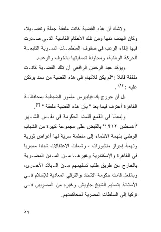 ‫ﻭﻻﺸﻙ ﺃﻥ ﻫﺫﻩ ﺍﻟﻘﻀﻴﺔ ﻜﺎﻨﺕ ﻤﻠﻔﻘﺔ ﺠﻤﻠﺔ ﻭﺘﻔﺼـﻴﻼ،‬
‫ﻭﻜﺎﻥ ﺍﻟﻬﺩﻑ ﻤﻨﻬﺎ ﻭﻤﻥ ﺘﻠﻙ ﺍﻷﺤﻜﺎﻡ ﺍﻟﻘﺎﺴﻴﺔ ﺍﻟﺘـﻲ ﺼـﺩﺭﺕ‬
‫ﻓﻴﻬﺎ ﺇﻟﻘﺎﺀ ﺍﻟﺭﻋﺏ ﻓﻲ ﺼﻔﻭﻑ ﺍﻟﻤﻨﻅﻤـﺎﺕ ﺍﻟﺴـﺭﻴﺔ ﺍﻟﺘﺎﺒﻌـﺔ‬
      ‫ﻟﻠﺤﺭﻜﺔ ﺍﻟﻭﻁﻨﻴﺔ، ﻭﻤﺤﺎﻭﻟﺔ ﺘﺼﻔﻴﺘﻬﺎ ﺒﺎﻟﺨﻭﻑ ﻭﺍﻟﺭﻋﺏ.‬
‫ﻭﻴﺅﻜﺩ ﻋﺒﺩ ﺍﻟﺭﺤﻤﻥ ﺍﻟﺭﺍﻓﻌﻲ ﺃﻥ ﺘﻠﻙ ﺍﻟﻘﻀـﻴﺔ ﻜﺎﻨـﺕ‬
‫ﻤﻠﻔﻘﺔ ﻗﺎﺌﻼ :”ﻟﻡ ﻴﻜﻥ ﻟﻼﺘﻬﺎﻡ ﻓﻲ ﻫﺫﻩ ﺍﻟﻘﻀﻴﺔ ﻤﻥ ﺴﻨﺩ ﻴﺭﺘﻜﻥ‬
                                                 ‫)٢(‬
                                             ‫.‬         ‫ﻋﻠﻴﻪ :‬
‫ﺒل ﺃﻥ ﺠﻭﺭﺝ ﺒﻙ ﻓﻴﻠﻴﺒﺭﺱ ﻤﺄﻤﻭﺭ ﺍﻟﻀﺒﻁﻴﺔ ﺒﻤﺤﺎﻓﻅـﺔ‬
     ‫ﺍﻟﻘﺎﻫﺭﺓ ﺃﻋﺘﺭﻑ ﻓﻴﻤﺎ ﺒﻌﺩ " ﺒﺄﻥ ﻫﺫﻩ ﺍﻟﻘﻀﻴﺔ ﻤﻠﻔﻘﺔ " )٣(.‬
‫ﻭﺇﻤﻌﺎ ﹰﺎ ﻓﻲ ﺍﻟﻘﻤﻊ ﻗﺎﻤﺕ ﺍﻟﺤﻜﻭﻤﺔ ﻓﻲ ﻨﻔـﺱ ﺍﻟﺸـﻬﺭ‬
                                      ‫ﻨ‬
‫"ﺃﻏﺴﻁﺱ ٢١٩١" ﺒﺎﻟﻘﺒﺽ ﻋﻠﻰ ﻤﺠﻤﻭﻋﺔ ﻜﺒﻴﺭﺓ ﻤﻥ ﺍﻟﺸﺒﺎﺏ‬
‫ﺍﻟﻭﻁﻨﻲ ﺒﺘﻬﻤﺔ ﺍﻻﻨﺘﻤﺎﺀ ﺇﻟﻰ ﻤﻨﻅﻤﺔ ﺴﺭﻴﺔ ﻟﻬﺎ ﺃﻏﺭﺍﺽ ﺜﻭﺭﻴﺔ‬
‫ﻭﺘﻬﻤﺔ ﺇﺤﺭﺍﺯ ﻤﻨﺸﻭﺭﺍﺕ ، ﻭﺸﻤﻠﺕ ﺍﻻﻋﺘﻘﺎﻻﺕ ﺸﺒﺎ ‪‬ﺎ ﻤﺼﺭﻴﺎ‬
       ‫ﺒ‬
‫ﻓﻲ ﺍﻟﻘﺎﻫﺭﺓ ﻭﺍﻹﺴﻜﻨﺩﺭﻴﺔ ﻭﻏﻴﺭﻫـﺎ ﻤـﻥ ﺍﻟﻤـﺩﻥ ﺍﻟﻤﺼـﺭﻴﺔ‬
‫ﺒﺎﻟﺨﺎﺭﺝ ﻋﻥ ﻁﺭﻴﻕ ﻁﻠﺏ ﺘﺴﻠﻴﻤﻬﻡ ﻤـﻥ ﺍﻟـﺒﻼﺩ ﺍﻷﺨـﺭﻯ،‬
‫ﻭﺒﺎﻟﻔﻌل ﻗﺎﻤﺕ ﺤﻜﻭﻤﺔ ﺍﻻﺘﺤﺎﺩ ﻭﺍﻟﺘﺭﻗﻲ ﺍﻟﻤﻌﺎﺩﻴﺔ ﻟﻺﺴﻼﻡ ﻓـﻲ‬
‫ﺍﻷﺴﺘﺎﻨﺔ ﺒﺘﺴﻠﻴﻡ ﺍﻟﺸﻴﺦ ﺠﺎﻭﻴﺵ ﻭﻏﻴﺭﻩ ﻤﻥ ﺍﻟﻤﺼﺭﻴﻴﻥ ﻓـﻲ‬
                  ‫ﺘﺭﻜﻴﺎ ﺇﻟﻰ ﺍﻟﺴﻠﻁﺎﺕ ﺍﻟﻤﺼﺭﻴﺔ ﻟﻤﺤﺎﻜﻤﺘﻬﻡ.‬


‫٦٥‬
 