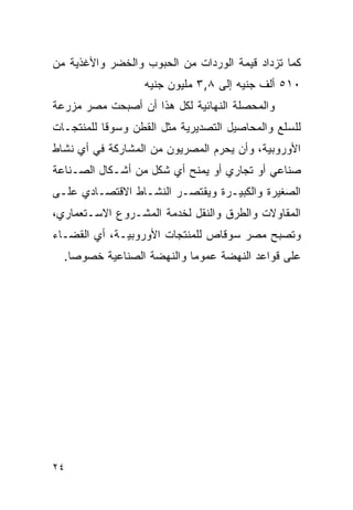 ‫ﻜﻤﺎ ﺘﺯﺩﺍﺩ ﻗﻴﻤﺔ ﺍﻟﻭﺭﺩﺍﺕ ﻤﻥ ﺍﻟﺤﺒﻭﺏ ﻭﺍﻟﺨﻀﺭ ﻭﺍﻷﻏﺫﻴﺔ ﻤﻥ‬
                  ‫٠١٥ ﺃﻟﻑ ﺠﻨﻴﻪ ﺇﻟﻰ ٨,٣ ﻤﻠﻴﻭﻥ ﺠﻨﻴﻪ‬
‫ﻭﺍﻟﻤﺤﺼﻠﺔ ﺍﻟﻨﻬﺎﺌﻴﺔ ﻟﻜل ﻫﺫﺍ ﺃﻥ ﺃﺼﺒﺤﺕ ﻤﺼﺭ ﻤﺯﺭﻋﺔ‬
‫ﻟﻠﺴﻠﻊ ﻭﺍﻟﻤﺤﺎﺼﻴل ﺍﻟﺘﺼﺩﻴﺭﻴﺔ ﻤﺜل ﺍﻟﻘﻁﻥ ﻭﺴﻭﻗﺎ ﻟﻠﻤﻨﺘﺠـﺎﺕ‬
‫ﺍﻷﻭﺭﻭﺒﻴﺔ، ﻭﺃﻥ ﻴﺤﺭﻡ ﺍﻟﻤﺼﺭﻴﻭﻥ ﻤﻥ ﺍﻟﻤﺸﺎﺭﻜﺔ ﻓﻲ ﺃﻱ ﻨﺸﺎﻁ‬
‫ﺼﻨﺎﻋﻲ ﺃﻭ ﺘﺠﺎﺭﻱ ﺃﻭ ﻴﻤﻨﺢ ﺃﻱ ﺸﻜل ﻤﻥ ﺃﺸـﻜﺎل ﺍﻟﺼـﻨﺎﻋﺔ‬
‫ﺍﻟﺼﻐﻴﺭﺓ ﻭﺍﻟﻜﺒﻴـﺭﺓ ﻭﻴﻘﺘﺼـﺭ ﺍﻟﻨﺸـﺎﻁ ﺍﻻﻗﺘﺼـﺎﺩﻱ ﻋﻠـﻰ‬
‫ﺍﻟﻤﻘﺎﻭﻻﺕ ﻭﺍﻟﻁﺭﻕ ﻭﺍﻟﻨﻘل ﻟﺨﺩﻤﺔ ﺍﻟﻤﺸـﺭﻭﻉ ﺍﻻﺴـﺘﻌﻤﺎﺭﻱ،‬
‫ﻭﺘﺼﺒﺢ ﻤﺼﺭ ﺴﻭﻗﺎﺹ ﻟﻠﻤﻨﺘﺠﺎﺕ ﺍﻷﻭﺭﻭﺒﻴـﺔ، ﺃﻱ ﺍﻟﻘﻀـﺎﺀ‬
  ‫ﻋﻠﻰ ﻗﻭﺍﻋﺩ ﺍﻟﻨﻬﻀﺔ ﻋﻤﻭﻤﺎ ﻭﺍﻟﻨﻬﻀﺔ ﺍﻟﺼﻨﺎﻋﻴﺔ ﺨﺼﻭ ‪‬ﺎ.‬
    ‫ﺼ‬




‫٤٢‬
 