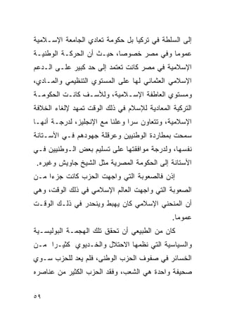 ‫ﺇﻟﻰ ﺍﻟﺴﻠﻁﺔ ﻓﻲ ﺘﺭﻜﻴﺎ ﺒل ﺤﻜﻭﻤﺔ ﺘﻌﺎﺩﻱ ﺍﻟﺠﺎﻤﻌﺔ ﺍﻹﺴـﻼﻤﻴﺔ‬
‫ﻋﻤﻭ ‪‬ﺎ ﻭﻓﻲ ﻤﺼﺭ ﺨﺼﻭ ‪‬ﺎ، ﺤﻴـﺙ ﺃﻥ ﺍﻟﺤﺭﻜـﺔ ﺍﻟﻭﻁﻨﻴـﺔ‬
                           ‫ﺼ‬              ‫ﻤ‬
‫ﺍﻹﺴﻼﻤﻴﺔ ﻓﻲ ﻤﺼﺭ ﻜﺎﻨﺕ ﺘﻌﺘﻤﺩ ﺇﻟﻰ ﺤﺩ ﻜﺒﻴﺭ ﻋﻠـﻰ ﺍﻟـﺩﻋﻡ‬
‫ﺍﻹﺴﻼﻤﻲ ﺍﻟﻌﺜﻤﺎﻨﻲ ﻟﻬﺎ ﻋﻠﻰ ﺍﻟﻤﺴﺘﻭﻱ ﺍﻟﺘﻨﻅﻴﻤﻲ ﻭﺍﻟﻤـﺎﺩﻱ،‬
‫ﻭﻤﺴﺘﻭﻱ ﺍﻟﻌﺎﻁﻔﺔ ﺍﻹﺴـﻼﻤﻴﺔ، ﻭﻟﻸﺴـﻑ ﻜﺎﻨـﺕ ﺍﻟﺤﻜﻭﻤـﺔ‬
‫ﺍﻟﺘﺭﻜﻴﺔ ﺍﻟﻤﻌﺎﺩﻴﺔ ﻟﻺﺴﻼﻡ ﻓﻲ ﺫﻟﻙ ﺍﻟﻭﻗﺕ ﺘﻤﻬﺩ ﻹﻟﻐﺎﺀ ﺍﻟﺨﻼﻓﺔ‬
‫ﺍﻹﺴﻼﻤﻴﺔ، ﻭﺘﺘﻌﺎﻭﻥ ﺴﺭﺍ ﻭﻋﻠﻨﺎ ﻤﻊ ﺍﻹﻨﺠﻠﻴﺯ، ﻟﺩﺭﺠـﺔ ﺃﻨﻬـﺎ‬
‫ﺴﻤﺤﺕ ﺒﻤﻁﺎﺭﺩﺓ ﺍﻟﻭﻁﻨﻴﻴﻥ ﻭﻋﺭﻗﻠﺔ ﺠﻬﻭﺩﻫﻡ ﻓـﻲ ﺍﻷﺴـﺘﺎﻨﺔ‬
‫ﻨﻔﺴﻬﺎ، ﻭﻟﺩﺭﺠﺔ ﻤﻭﺍﻓﻘﺘﻬﺎ ﻋﻠﻰ ﺘﺴﻠﻴﻡ ﺒﻌﺽ ﺍﻟـﻭﻁﻨﻴﻴﻥ ﻓـﻲ‬
 ‫ﺍﻷﺴﺘﺎﻨﺔ ﺇﻟﻰ ﺍﻟﺤﻜﻭﻤﺔ ﺍﻟﻤﺼﺭﻴﺔ ﻤﺜل ﺍﻟﺸﻴﺦ ﺠﺎﻭﻴﺵ ﻭﻏﻴﺭﻩ.‬
‫ﺇﺫﻥ ﻓﺎﻟﺼﻌﻭﺒﺔ ﺍﻟﺘﻲ ﻭﺍﺠﻬﺕ ﺍﻟﺤﺯﺏ ﻜﺎﻨﺕ ﺠﺯ ‪‬ﺍ ﻤـﻥ‬
     ‫ﺀ‬
‫ﺍﻟﺼﻌﻭﺒﺔ ﺍﻟﺘﻲ ﻭﺍﺠﻬﺕ ﺍﻟﻌﺎﻟﻡ ﺍﻹﺴﻼﻤﻲ ﻓﻲ ﺫﻟﻙ ﺍﻟﻭﻗﺕ، ﻭﻫﻲ‬
‫ﺃﻥ ﺍﻟﻤﻨﺤﻨﻲ ﺍﻹﺴﻼﻤﻲ ﻜﺎﻥ ﻴﻬﺒﻁ ﻭﻴﻨﺤﺩﺭ ﻓﻲ ﺫﻟـﻙ ﺍﻟﻭﻗـﺕ‬
                                              ‫ﻋﻤﻭ ‪‬ﺎ.‬
                                                ‫ﻤ‬
‫ﻜﺎﻥ ﻤﻥ ﺍﻟﻁﺒﻴﻌﻲ ﺃﻥ ﺘﺤﻘﻕ ﺘﻠﻙ ﺍﻟﻬﺠﻤـﺔ ﺍﻟﺒﻭﻟﻴﺴـﻴﺔ‬
‫ﻭﺍﻟﺴﻴﺎﺴﻴﺔ ﺍﻟﺘﻲ ﻨﻅﻤﻬﺎ ﺍﻻﺤﺘﻼل ﻭﺍﻟﺨـﺩﻴﻭﻱ ﻜﺜﻴـﺭﺍ ﻤـﻥ‬
‫ﺍﻟﺨﺴﺎﺌﺭ ﻓﻲ ﺼﻔﻭﻑ ﺍﻟﺤﺯﺏ ﺍﻟﻭﻁﻨﻰ، ﻓﻠﻡ ﻴﻌﺩ ﻟﻠﺤﺯﺏ ﺴـﻭﻱ‬
‫ﺼﺤﻴﻔﺔ ﻭﺍﺤﺩﺓ ﻫﻲ ﺍﻟﺸﻌﺏ، ﻭﻓﻘﺩ ﺍﻟﺤﺯﺏ ﺍﻟﻜﺜﻴﺭ ﻤﻥ ﻋﻨﺎﺼﺭﻩ‬


‫٩٥‬
 