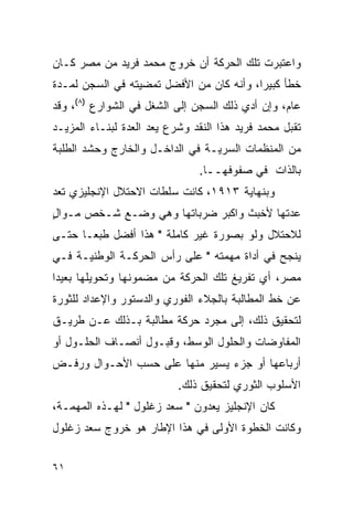 ‫ﻭﺍﻋﺘﺒﺭﺕ ﺘﻠﻙ ﺍﻟﺤﺭﻜﺔ ﺃﻥ ﺨﺭﻭﺝ ﻤﺤﻤﺩ ﻓﺭﻴﺩ ﻤﻥ ﻤﺼﺭ ﻜـﺎﻥ‬
‫ﺨﻁﺄ ﻜﺒﻴ ‪‬ﺍ، ﻭﺃﻨﻪ ﻜﺎﻥ ﻤﻥ ﺍﻷﻓﻀل ﺘﻤﻀﻴﺘﻪ ﻓﻲ ﺍﻟﺴﺠﻥ ﻟﻤـﺩﺓ‬
                                          ‫ﺭ‬
‫ﻋﺎﻡ، ﻭﺇﻥ ﺃﺩﻱ ﺫﻟﻙ ﺍﻟﺴﺠﻥ ﺇﻟﻰ ﺍﻟﺸﻐل ﻓﻲ ﺍﻟﺸﻭﺍﺭﻉ )٨(، ﻭﻗﺩ‬
‫ﺘﻘﺒل ﻤﺤﻤﺩ ﻓﺭﻴﺩ ﻫﺫﺍ ﺍﻟﻨﻘﺩ ﻭﺸﺭﻉ ﻴﻌﺩ ﺍﻟﻌﺩﺓ ﻟﺒﻨـﺎﺀ ﺍﻟﻤﺯﻴـﺩ‬
‫ﻤﻥ ﺍﻟﻤﻨﻅﻤﺎﺕ ﺍﻟﺴﺭﻴـﺔ ﻓﻲ ﺍﻟﺩﺍﺨـل ﻭﺍﻟﺨﺎﺭﺝ ﻭﺤﺸﺩ ﺍﻟﻁﻠﺒﺔ‬
                               ‫ﺒﺎﻟﺫﺍﺕ ﻓﻲ ﺼﻔﻭﻓﻬــﺎ.‬
‫ﻭﺒﻨﻬﺎﻴﺔ ٣١٩١، ﻜﺎﻨﺕ ﺴﻠﻁﺎﺕ ﺍﻻﺤﺘﻼل ﺍﻹﻨﺠﻠﻴﺯﻱ ﺘﻌﺩ‬
‫ﻋﺩﺘﻬﺎ ﻷﺨﺒﺙ ﻭﺍﻜﺒﺭ ﻀﺭﺒﺎﺘﻬﺎ ﻭﻫﻲ ﻭﻀـﻊ ﺸـﺨﺹ ﻤـﻭﺍل‬
‫ٍ‬
‫ﻟﻼﺤﺘﻼل ﻭﻟﻭ ﺒﺼﻭﺭﺓ ﻏﻴﺭ ﻜﺎﻤﻠﺔ " ﻫﺫﺍ ﺃﻓﻀل ﻁﺒ ‪‬ـﺎ ﺤﺘـﻰ‬
       ‫ﻌ‬
‫ﻴﻨﺠﺢ ﻓﻲ ﺃﺩﺍﺓ ﻤﻬﻤﺘﻪ " ﻋﻠﻰ ﺭﺃﺱ ﺍﻟﺤﺭﻜـﺔ ﺍﻟﻭﻁﻨﻴـﺔ ﻓـﻲ‬
‫ﻤﺼﺭ، ﺃﻱ ﺘﻔﺭﻴﻎ ﺘﻠﻙ ﺍﻟﺤﺭﻜﺔ ﻤﻥ ﻤﻀﻤﻭﻨﻬﺎ ﻭﺘﺤﻭﻴﻠﻬﺎ ﺒﻌﻴ ‪‬ﺍ‬
 ‫ﺩ‬
‫ﻋﻥ ﺨﻁ ﺍﻟﻤﻁﺎﻟﺒﺔ ﺒﺎﻟﺠﻼﺀ ﺍﻟﻔﻭﺭﻱ ﻭﺍﻟﺩﺴﺘﻭﺭ ﻭﺍﻹﻋﺩﺍﺩ ﻟﻠﺜﻭﺭﺓ‬
‫ﻟﺘﺤﻘﻴﻕ ﺫﻟﻙ، ﺇﻟﻰ ﻤﺠﺭﺩ ﺤﺭﻜﺔ ﻤﻁﺎﻟﺒﺔ ﺒـﺫﻟﻙ ﻋـﻥ ﻁﺭﻴـﻕ‬
‫ﺍﻟﻤﻔﺎﻭﻀﺎﺕ ﻭﺍﻟﺤﻠﻭل ﺍﻟﻭﺴﻁ، ﻭﻗﺒـﻭل ﺃﻨﺼـﺎﻑ ﺍﻟﺤﻠـﻭل ﺃﻭ‬
‫ﺃﺭﺒﺎﻋﻬﺎ ﺃﻭ ﺠﺯﺀ ﻴﺴﻴﺭ ﻤﻨﻬﺎ ﻋﻠﻰ ﺤﺴﺏ ﺍﻷﺤـﻭﺍل ﻭﺭﻓـﺽ‬
                           ‫ﺍﻷﺴﻠﻭﺏ ﺍﻟﺜﻭﺭﻱ ﻟﺘﺤﻘﻴﻕ ﺫﻟﻙ.‬
‫ﻜﺎﻥ ﺍﻹﻨﺠﻠﻴﺯ ﻴﻌﺩﻭﻥ " ﺴﻌﺩ ﺯﻏﻠﻭل " ﻟﻬـﺫﻩ ﺍﻟﻤﻬﻤـﺔ،‬
‫ﻭﻜﺎﻨﺕ ﺍﻟﺨﻁﻭﺓ ﺍﻷﻭﻟﻰ ﻓﻲ ﻫﺫﺍ ﺍﻹﻁﺎﺭ ﻫﻭ ﺨﺭﻭﺝ ﺴﻌﺩ ﺯﻏﻠﻭل‬


‫١٦‬
 