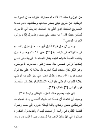 ‫ﻤﻥ ﺍﻟﻭﺯﺍﺭﺓ ﺴﻨﺔ ٢١٩١، ﺜﻡ ﻤﺤﺎﻭﻟﺔ ﺍﻗﺘﺭﺍﺒﻪ ﻤـﻥ ﺍﻟﺤﺭﻜـﺔ‬
‫ﺍﻟﻭﻁﻨﻴﺔ ﻋﻥ ﻁﺭﻴﻕ ﺘﺒﻨﻲ ﺒﻌﺽ ﻤﺒﺎﺩﺌﻬﺎ ﻭﻤﻁﺎﻟﺒﻬﺎ، ﺜـﻡ ﻫـﺫﺍ‬
‫ﺍﻟﺘﺼﺭﻴﺢ ﺍﻟﺨﺒﻴﺙ ﺍﻟﺫﻱ ﺃﺩﻟﻲ ﺒﻪ ﺍﻟﻤﻌﺘﻤﺩ ﺍﻟﺒﺭﻴﻁـﺎﻨﻲ ﺍﻟﻠـﻭﺭﺩ‬
‫ﻜﺘﺸﻔﺭ ﺤﻴﺙ ﻗﺎل " ﺃﻨﻪ ﺴﻴﺘﻡ ﻨﻔﻲ ﺴﻌﺩ ﺯﻏﻠـﻭل ﺇﺫﺍ ﺘـﺭﺃﺱ‬
                                      ‫ﺍﻟﺤﺯﺏ ﺍﻟﻭﻁﻨﻲ ".‬
‫ﻭﻋﻠﻰ ﻜل ﺤﺎل ﻓﻬﺫﺍ ﺍﻟﻘﻭل ﺃﻭﺭﺩﻩ ﺴﻌﺩ ﺯﻏﻠﻭل ﺒﻨﻔﺴـﻪ‬
‫ﻓﻲ ﻤﺫﻜﺭﺍﺘﻪ، ﻓﻲ ﻜﺭﺍﺴـﺔ )١٢( ﺹ ٤٦٠١، ﻭﻫـﻭ ﻗـﻭل‬
‫ﻴﻜﺸﻑ ﺍﻟﺨﻁﺔ ﻜﻠﻬﺎ،، ﻓﻜﻴﻑ ﻴﻔﻜﺭ ﺍﻟﻤﻌﺘﻤـﺩ ﺍﻟﺒﺭﻴﻁـﺎﻨﻲ ﻓـﻲ‬
‫ﺇﻤﻜﺎﻨﻴﺔ ﺘﺭﺃﺱ ﺸﺨﺹ ﻤﺜل ﺴﻌﺩ ﺯﻏﻠﻭل ﻟﻠﺤـﺯﺏ ﺍﻟـﻭﻁﻨﻰ،‬
‫ﻭﻫﻭ ﺍﻟﺫﻱ ﻜﺎﻥ ﻤﻌﺎﺩﻴﺎ ﻟﻬﺫﺍ ﺍﻟﺤﺯﺏ ﺒل ﺠﻼ ‪‬ﺍ ﻟﻪ ﻋﻠﻰ ﺤﺩ ﻗﻭل‬
               ‫ﺩ‬
‫ﻤﺤﻤﺩ ﻓﺭﻴﺩ :”ﺃﻥ ﺴﻌﺩ ﺯﻏﻠﻭل ﺃﻋﺘﺒﺭ ﻓﻲ ﻨﻅﺭ ﺍﻟﺤﺯﺏ ﺍﻟﻭﻁﻨﻲ‬
‫ﺠﻼ ‪‬ﺍ ﻟﻠﺤﺯﺏ ﺍﻟﻭﻁﻨﻲ ﺒﻘﻭﺍﻨﻴﻨﻪ ﺍﻻﺴﺘﺜﻨﺎﺌﻴﺔ: ﺨﻁـﺎﺏ ﻤﺤﻤـﺩ‬
                                               ‫ﺩ‬
                          ‫ﻓﺭﻴﺩ ﻜﺭﺍﺱ )٢( ﺨﻁﺎﺏ )٣٢(.‬
     ‫ﺇﺫﻥ ﻜﻴﻑ ﻴﺼﺒﺢ ﺠﻼﺩ ﺍﻟﺤﺯﺏ ﺍﻟﻭﻁﻨﻲ ﺭﺌﻴ ‪‬ﺎ ﻟﻪ ؟!‬
            ‫ﺴ‬
‫ﻭﻋﻠﻴﻨﺎ ﺃﻥ ﻨﻼﺤﻅ ﺃﻥ ﻫـﺫﺍ ﺍﻟﺤـﺩﻴﺙ ﺃﻓﻀـﻲ ﺒـﻪ ﺍﻟﻤﻌﺘﻤـﺩ‬
‫ﺍﻟﺒﺭﻴﻁﺎﻨﻲ ﺤﺴﻥ ﺭﺸﺩﻱ ﺒﺎﺸﺎ ﻟﻴﻨﻘﻠﻪ ﺒﺩﻭﺭﻩ ﺇﻟﻰ ﺴﻌﺩ ﺯﻏﻠﻭل‬
‫ﻓﺘﻨﺸﺄ ﺍﻟﻔﻜﺭﺓ ﻓﻲ ﺭﺃﺴﻪ ﺃﻭ ﻴﺴﺘﻌﺩ ﻟﻬـﺎ، ﻭﻟﺘﺘـﺩﺍﻭل ﺍﻟﻔﻜـﺭﺓ‬
‫ﻤﺒﺎﺸﺭﺓ ﻓﻲ ﺍﻷﻭﺴﺎﻁ ﺍﻟﻤﺼﺭﻴﺔ ﻟـﻴﺠﺱ ﺒﻬـﺎ ﺍﻟﻠـﻭﺭﺩ ﺭﺩﻭﺩ‬


‫٢٦‬
 