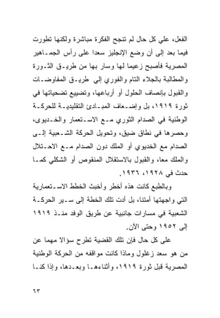 ‫ﺍﻟﻔﻌل، ﻋﻠﻲ ﻜل ﺤﺎل ﻟﻡ ﺘﻨﺠﺢ ﺍﻟﻔﻜﺭﺓ ﻤﺒﺎﺸﺭﺓ ﻭﻟﻜﻨﻬﺎ ﺘﻁﻭﺭﺕ‬
‫ﻓﻴﻤﺎ ﺒﻌﺩ ﺇﻟﻰ ﺃﻥ ﻭﻀﻊ ﺍﻹﻨﺠﻠﻴﺯ ﺴﻌﺩﺍ ﻋﻠﻰ ﺭﺃﺱ ﺍﻟﺠﻤـﺎﻫﻴﺭ‬
‫ﺍﻟﻤﺼﺭﻴﺔ ﻓﺄﺼﺒﺢ ﺯﻋﻴ ‪‬ﺎ ﻟﻬﺎ ﻭﺴﺎﺭ ﺒﻬﺎ ﻤﻥ ﻁﺭﻴـﻕ ﺍﻟﺜـﻭﺭﺓ‬
                               ‫ﻤ‬
‫ﻭﺍﻟﻤﻁﺎﻟﺒﺔ ﺒﺎﻟﺠﻼﺀ ﺍﻟﺘﺎﻡ ﻭﺍﻟﻔﻭﺭﻱ ﺇﻟﻲ ﻁﺭﻴـﻕ ﺍﻟﻤﻔﺎﻭﻀـﺎﺕ‬
‫ﻭﺍﻟﻘﺒﻭل ﺒﺈﻨﺼﺎﻑ ﺍﻟﺤﻠﻭل ﺃﻭ ﺃﺭﺒﺎﻋﻬﺎ، ﻭﺘﻀﻴﻴﻊ ﺘﻀﺤﻴﺎﺘﻬﺎ ﻓﻲ‬
‫ﺜﻭﺭﺓ ٩١٩١، ﺒل ﻭﺇﻀـﻌﺎﻑ ﺍﻟﻤﺒـﺎﺩﺉ ﺍﻟﺘﻘﻠﻴﺩﻴـﺔ ﻟﻠﺤﺭﻜـﺔ‬
‫ﺍﻟﻭﻁﻨﻴﺔ ﻓﻲ ﺍﻟﺼﺩﺍﻡ ﺍﻟﺜﻭﺭﻱ ﻤـﻊ ﺍﻻﺴـﺘﻌﻤﺎﺭ ﻭﺍﻟﺨـﺩﻴﻭﻯ،‬
‫ﻭﺤﺼﺭﻫﺎ ﻓﻲ ﻨﻁﺎﻕ ﻀﻴﻕ، ﻭﺘﺤﻭﻴل ﺍﻟﺤﺭﻜﺔ ﺍﻟﺸـﻌﺒﻴﺔ ﺇﻟـﻰ‬
‫ﺍﻟﺼﺩﺍﻡ ﻤﻊ ﺍﻟﺨﺩﻴﻭﻱ ﺃﻭ ﺍﻟﻤﻠﻙ ﺩﻭﻥ ﺍﻟﺼﺩﺍﻡ ﻤـﻊ ﺍﻻﺤـﺘﻼل‬
‫ﻭﺍﻟﻤﻠﻙ ﻤ ‪‬ﺎ، ﻭﺍﻟﻘﺒﻭل ﺒﺎﻻﺴﺘﻘﻼل ﺍﻟﻤﻨﻘﻭﺹ ﺃﻭ ﺍﻟﺸﻜﻠﻲ ﻜﻤـﺎ‬
                                          ‫ﻌ‬
                             ‫ﺤﺩﺙ ﻓﻲ ٨٢٩١، ٦٣٩١.‬
‫ﻭﺒﺎﻟﻁﺒﻊ ﻜﺎﻨﺕ ﻫﺫﻩ ﺃﺨﻁﺭ ﻭﺃﺨﺒﺙ ﺍﻟﺨﻁﻁ ﺍﻻﺴـﺘﻌﻤﺎﺭﻴﺔ‬
‫ﺍﻟﺘﻲ ﻭﺍﺠﻬﺘﻬﺎ ﺃﻤﺘﻨﺎ، ﺒل ﺃﺩﺕ ﺘﻠﻙ ﺍﻟﺨﻁﺔ ﺇﻟﻰ ﺴـﻴﺭ ﺍﻟﺤﺭﻜـﺔ‬
‫ﺍﻟﺸﻌﺒﻴﺔ ﻓﻲ ﻤﺴﺎﺭﺍﺕ ﺠﺎﻨﺒﻴﺔ ﻋﻥ ﻁﺭﻴﻕ ﺍﻟﻭﻓﺩ ﻤﻨـﺫ ٩١٩١‬
                                ‫ﺇﻟﻰ ٢٥٩١ ﻭﺤﺘﻰ ﺍﻵﻥ.‬
‫ﻋﻠﻰ ﻜل ﺤﺎل ﻓﺈﻥ ﺘﻠﻙ ﺍﻟﻘﻀﻴﺔ ﺘﻁﺭﺡ ﺴﺅﺍﻻ ﻤﻬ ‪‬ﺎ ﻋﻥ‬
    ‫ﹰ ﻤ‬
‫ﻤﻥ ﻫﻭ ﺴﻌﺩ ﺯﻏﻠﻭل ﻭﻤﺎﺫﺍ ﻜﺎﻨﺕ ﻤﻭﺍﻗﻔﻪ ﻤﻥ ﺍﻟﺤﺭﻜﺔ ﺍﻟﻭﻁﻨﻴﺔ‬
‫ﺍﻟﻤﺼﺭﻴﺔ ﻗﺒل ﺜﻭﺭﺓ ٩١٩١، ﻭﺃﺜﻨﺎﺀﻫـﺎ ﻭﺒﻌـﺩﻫﺎ، ﻭﺇﺫﺍ ﻜﻨـﺎ‬


‫٣٦‬
 