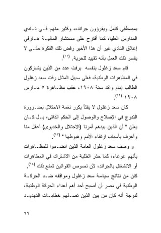 ‫ﺒﻤﺼﻁﻔﻰ ﻜﺎﻤل ﻭﻴﻘﺭﺅﻭﻥ ﺠﺭﺍﺌﺩﻩ، ﻭﻜﺜﻴﺭ ﻤﻨﻬﻡ ﻓـﻲ ﻨـﺎﺩﻱ‬
‫ﺍﻟﻤﺩﺍﺭﺱ ﺍﻟﻌﻠﻴﺎ، ﻜﻤﺎ ﺃﻗﺘﺭﺡ ﻋﻠﻰ ﻤﺴﺘﺸﺎﺭ ﺍﻟﻤﺎﻟﻴـﺔ ﻫـﺎﺭﻓﻲ‬
‫ﺇﻏﻼﻕ ﺍﻟﻨﺎﺩﻱ ﻏﻴﺭ ﺃﻥ ﻫﺫﺍ ﺍﻷﺨﻴﺭ ﺭﻓﺽ ﺘﻠﻙ ﺍﻟﻔﻜﺭﺓ ﺤﺘـﻰ ﻻ‬
                 ‫ﻴﻔﺴﺭ ﺫﻟﻙ ﺍﻟﻌﻤل ﺒﺄﻨﻪ ﺘﻘﻴﻴﺩ ﻟﻠﺤﺭﻴﺔ. )١١(.‬
‫ﻗﺎﻡ ﺴﻌﺩ ﺯﻏﻠﻭل ﺒﻨﻔﺴﻪ ﺒﺭﻓﺕ ﻋﺩﺩ ﻤﻥ ﺍﻟﺫﻴﻥ ﻴﺸﺎﺭﻜﻭﻥ‬
‫ﻓﻲ ﺍﻟﻤﻅﺎﻫﺭﺍﺕ ﺍﻟﻭﻁﻨﻴﺔ، ﻓﻌﻠﻰ ﺴﺒﻴل ﺍﻟﻤﺜﺎل ﺭﻓﺕ ﺴﻌﺩ ﺯﻏﻠﻭل‬
‫ﺍﻟﻁﺎﻟﺏ ﺇﻤﺎﻡ ﻭﺍﻜﺩ ﺴﻨﺔ ٨٠٩١، ﻋﻘﺏ ﻤﻅـﺎﻫﺭﺓ ٥ ﻤـﺎﺭﺱ‬
                                           ‫٨٠٩١ )٢١(.‬
‫ﻜﺎﻥ ﺴﻌﺩ ﺯﻏﻠﻭل ﻻ ﻴﻔﺘﺄ ﻴﻜﺭﺭ ﻨﻐﻤﺔ ﺍﻻﺤﺘﻼل ﺒﻀـﺭﻭﺭﺓ‬
‫ﺍﻟﺘﺩﺭﺝ ﻓﻲ ﺍﻹﺼﻼﺡ ﻭﺍﻟﻭﺼﻭل ﺇﻟﻰ ﺍﻟﺤﻜﻡ ﺍﻟﺫﺍﺘﻰ، ﺒـل ﻜـﺎﻥ‬
‫ﻴﻌﻠﻥ " ﺃﻥ ﺍﻟﺫﻴﻥ ﺒﻴﺩﻫﻡ ﺃﻤﺭﻨﺎ )ﺍﻻﺤﺘﻼل ﻭﺍﻟﺨﺩﻴﻭﻯ( ﺃﻋﻘل ﻤﻨﺎ‬
             ‫ﻭﺃﻋﺭﻑ ﺒﺄﺴﺒﺎﺏ ﺍﺭﺘﻘﺎﺀ ﺍﻷﻤﻡ ﻭﻫﺒﻭﻁﻬﺎ " )٣١(.‬
‫ﻭ ﻭﺼﻑ ﺴﻌﺩ ﺯﻏﻠﻭل ﺍﻟﻌﺎﻤﺔ ﺍﻟﺫﻴﻥ ﺍﻨﻀـﻤﻭﺍ ﻟﻠﻤﻅـﺎﻫﺭﺍﺕ‬
‫ﺒﺄﻨﻬﻡ ﻏﻭﻏﺎﺀ، ﻜﻤﺎ ﺤﺫﺭ ﺍﻟﻁﻠﺒﺔ ﻤﻥ ﺍﻻﺸﺘﺭﺍﻙ ﻓﻲ ﺍﻟﻤﻅﺎﻫﺭﺍﺕ‬
 ‫ﺃﻭ ﺍﻻﻨﺸﻐﺎل ﺒﺎﻟﺠﺭﺍﺌﺩ، ﻷﻥ ﻨﺼﻭﺹ ﺍﻟﻘﻭﺍﻨﻴﻥ ﺘﻤﻨﻊ ﺫﻟﻙ )٤١(.‬
‫ﻜﺎﻥ ﻤﻥ ﻨﺘﺎﺌﺞ ﺴﻴﺎﺴﺔ ﺴﻌﺩ ﺯﻏﻠﻭل ﻭﻤﻭﺍﻗﻔﻪ ﻀـﺩ ﺍﻟﺤﺭﻜـﺔ‬
‫ﺍﻟﻭﻁﻨﻴﺔ ﻓﻲ ﻤﺼﺭ ﺃﻥ ﺃﺼﺒﺢ ﺃﺤﺩ ﺃﻫﻡ ﺃﻋﺩﺍﺀ ﺍﻟﺤﺭﻜﺔ ﺍﻟﻭﻁﻨﻴﺔ،‬
‫ﻟﺩﺭﺠﺔ ﺃﻨﻪ ﻜﺎﻥ ﻤﻥ ﺒﻴﻥ ﺍﻟﺫﻴﻥ ﺘﺼـﻠﻬﻡ ﺨﻁﺎﺒـﺎﺕ ﺍﻟﺘﻬﺩﻴـﺩ‬


‫٦٦‬
 