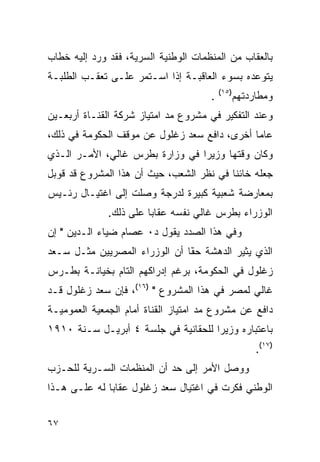 ‫ﺒﺎﻟﻌﻘﺎﺏ ﻤﻥ ﺍﻟﻤﻨﻅﻤﺎﺕ ﺍﻟﻭﻁﻨﻴﺔ ﺍﻟﺴﺭﻴﺔ، ﻓﻘﺩ ﻭﺭﺩ ﺇﻟﻴﻪ ﺨﻁﺎﺏ‬
‫ﻴﺘﻭﻋﺩﻩ ﺒﺴﻭﺀ ﺍﻟﻌﺎﻗﺒـﺔ ﺇﺫﺍ ﺍﺴـﺘﻤﺭ ﻋﻠـﻰ ﺘﻌﻘـﺏ ﺍﻟﻁﻠﺒـﺔ‬
                                          ‫)٥١(‬
                                      ‫.‬          ‫ﻭﻤﻁﺎﺭﺩﺘﻬﻡ‬
‫ﻭﻋﻨﺩ ﺍﻟﺘﻔﻜﻴﺭ ﻓﻲ ﻤﺸﺭﻭﻉ ﻤﺩ ﺍﻤﺘﻴﺎﺯ ﺸﺭﻜﺔ ﺍﻟﻘﻨـﺎﺓ ﺃﺭﺒﻌـﻴﻥ‬
‫ﻋﺎ ‪‬ﺎ ﺃﺨﺭﻯ، ﺩﺍﻓﻊ ﺴﻌﺩ ﺯﻏﻠﻭل ﻋﻥ ﻤﻭﻗﻑ ﺍﻟﺤﻜﻭﻤﺔ ﻓﻲ ﺫﻟﻙ،‬
                                              ‫ﻤ‬
‫ﻭﻜﺎﻥ ﻭﻗﺘﻬﺎ ﻭﺯﻴ ‪‬ﺍ ﻓﻲ ﻭﺯﺍﺭﺓ ﺒﻁﺭﺱ ﻏﺎﻟﻲ، ﺍﻷﻤـﺭ ﺍﻟـﺫﻱ‬
                                 ‫ﺭ‬
‫ﺠﻌﻠﻪ ﺨﺎﺌ ﹰﺎ ﻓﻲ ﻨﻅﺭ ﺍﻟﺸﻌﺏ، ﺤﻴﺙ ﺃﻥ ﻫﺫﺍ ﺍﻟﻤﺸﺭﻭﻉ ﻗﺩ ﻗﻭﺒل‬
                                          ‫ﻨ‬
‫ﺒﻤﻌﺎﺭﻀﺔ ﺸﻌﺒﻴﺔ ﻜﺒﻴﺭﺓ ﻟﺩﺭﺠﺔ ﻭﺼﻠﺕ ﺇﻟﻰ ﺍﻏﺘﻴـﺎل ﺭﺌـﻴﺱ‬
              ‫ﺍﻟﻭﺯﺭﺍﺀ ﺒﻁﺭﺱ ﻏﺎﻟﻲ ﻨﻔﺴﻪ ﻋﻘﺎ ‪‬ﺎ ﻋﻠﻰ ﺫﻟﻙ.‬
                        ‫ﺒ‬
‫ﻭﻓﻲ ﻫﺫﺍ ﺍﻟﺼﺩﺩ ﻴﻘﻭل ﺩ٠ ﻋﺼﺎﻡ ﻀﻴﺎﺀ ﺍﻟـﺩﻴﻥ " ﺇﻥ‬
‫ﺍﻟﺫﻱ ﻴﺜﻴﺭ ﺍﻟﺩﻫﺸﺔ ﺤ َﺎ ﺃﻥ ﺍﻟﻭﺯﺭﺍﺀ ﺍﻟﻤﺼﺭﻴﻴﻥ ﻤﺜـل ﺴـﻌﺩ‬
                               ‫ﻘ‬
                               ‫ﹰ‬
‫ﺯﻏﻠﻭل ﻓﻲ ﺍﻟﺤﻜﻭﻤﺔ، ﺒﺭﻏﻡ ﺇﺩﺭﺍﻜﻬﻡ ﺍﻟﺘﺎﻡ ﺒﺨﻴﺎﻨـﺔ ﺒﻁـﺭﺱ‬
‫ﻏﺎﻟﻲ ﻟﻤﺼﺭ ﻓﻲ ﻫﺫﺍ ﺍﻟﻤﺸﺭﻭﻉ " )٦١(، ﻓﺈﻥ ﺴﻌﺩ ﺯﻏﻠﻭل ﻗـﺩ‬
‫ﺩﺍﻓﻊ ﻋﻥ ﻤﺸﺭﻭﻉ ﻤﺩ ﺍﻤﺘﻴﺎﺯ ﺍﻟﻘﻨﺎﺓ ﺃﻤﺎﻡ ﺍﻟﺠﻤﻌﻴﺔ ﺍﻟﻌﻤﻭﻤﻴـﺔ‬
‫ﺒﺎﻋﺘﺒﺎﺭﻩ ﻭﺯﻴ ‪‬ﺍ ﻟﻠﺤﻘﺎﻨﻴﺔ ﻓﻲ ﺠﻠﺴﺔ ٤ ﺃﺒﺭﻴـل ﺴـﻨﺔ ٠١٩١‬
                                     ‫ﺭ‬
                                                      ‫)٧١(.‬
‫ﻭﻭﺼل ﺍﻷﻤﺭ ﺇﻟﻰ ﺤﺩ ﺃﻥ ﺍﻟﻤﻨﻅﻤﺎﺕ ﺍﻟﺴـﺭﻴﺔ ﻟﻠﺤـﺯﺏ‬
‫ﺍﻟﻭﻁﻨﻲ ﻓﻜﺭﺕ ﻓﻲ ﺍﻏﺘﻴﺎل ﺴﻌﺩ ﺯﻏﻠﻭل ﻋﻘﺎ ‪‬ﺎ ﻟﻪ ﻋﻠـﻰ ﻫـﺫﺍ‬
              ‫ﺒ‬


‫٧٦‬
 