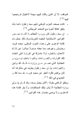 ‫ﺍﻟﻤﻭﻗﻑ، ﺇﻻ ﺃﻥ ﺍﻟﺫﻴﻥ ﻭﻜﻠﺕ ﺇﻟﻴﻬﻡ ﻤﻬﻤﺔ ﺍﻻﻏﺘﻴﺎل ﻟﻡ ﻴﻨﺠﺤﻭﺍ‬
                                                   ‫ﻓﻴﻬﺎ )٨١(.‬
‫- ﻜﺎﻨﺕ ﺼﺤﻑ ﺍﻟﺤﺯﺏ ﺍﻟﻭﻁﻨﻲ ﺘﺘﻬﻡ ﺴﻌﺩ ﺯﻏﻠﻭل ﺩﺍﺌ ‪‬ﺎ ﺒﺄﻨﻪ‬
      ‫ﻤ‬
          ‫ﻴﺘﻔﻕ ﺍﺘﻔﺎﻗﺎ ﺃﺨﻭ ‪‬ﺎ ﻤﻊ ﺍﻟﻤﻌﺘﻤﺩ ﺍﻟﺒﺭﻴﻁﺎﻨﻲ )٩١(.‬
                                      ‫ﻴ‬
‫- ﺇﻥ ﺴﻌﺩ ﺯﻏﻠﻭل ﻜﺎﻥ ﻭﺯﻴـ ‪‬ﺍ ﻟﻠﺤﻘﺎﻨﻴـﺔ ﺃﺜﻨـﺎﺀ ﺼـﺩﻭﺭ‬
                        ‫ﺭ‬
‫ﺍﻟﻘﻭﺍﻨﻴﻥ ﺍﻻﺴﺘﺜﻨﺎﺌﻴﺔ ﺍﻟﻤﻘﻴﺩﺓ ﻟﻠﺤﺭﻴﺎﺕ،ﻭﻜـﺫﻟﻙ ﻋﻤﻠﻴـﺎﺕ‬
‫ﺇﻗﺎﻤﺔ ﺍﻟﺩﻋﻭﻯ ﻋﻠﻰ ﺯﻋﻤﺎﺀ ﺍﻟﺤﺯﺏ ﺍﻟﻭﻁﻨﻰ، ﻤﺤﻤﺩ ﻓﺭﻴﺩ،‬
‫ﻭﺠﺎﻭﻴﺵ ﻭﻏﻴﺭﻫﻡ، ﻤﻤﺎ ﺠﻌﻠﻪ ﻤﺴﺌﻭﻻ ﻤﺒﺎﺸ ‪‬ﺍ ﻋﻥ ﺘﻠـﻙ‬
         ‫ﺭ‬      ‫ﹰ‬
‫ﺍﻷﻋﻤﺎل، ﺒﺎﻋﺘﺒﺎﺭﻩ ﺃﻭﻻ ﻤﺸﺎﺭ ﹰﺎ ﻓﻲ ﺍﻟﻭﺯﺍﺭﺓ ﺍﻟﺘﻲ ﺍﺘﺨﺫﺕ‬
                       ‫ﻜ‬      ‫ﹰ‬
‫ﺘﻠﻙ ﺍﻟﻘﺭﺍﺭﺍﺕ ﻭﺍﻹﺠـﺭﺍﺀﺍﺕ، ﻭﺜﺎﻨ ‪‬ـﺎ ﺒﺎﻋﺘﺒـﺎﺭﻩ ﻭﺯﻴـﺭ‬
                  ‫ﻴ‬
‫ﺍﻟﺤﻘﺎﻨﻴﺔ ﺍﻟﺫﻱ ﺘﺼـﺩﺭ ﻤـﻥ ﻭﺯﺍﺭﺘـﻪ ﺘﻠـﻙ ﺍﻟﻘـﻭﺍﻨﻴﻥ‬
‫ﻭﺍﻹﺠﺭﺍﺀﺍﺕ، ﺒل ﺇﻥ ﺴﻌﺩ ﺯﻏﻠﻭل ﻴﻌﺘﺭﻑ ﻓﻲ ﻤﺫﻜﺭﺍﺘﻪ ﺃﻨﻪ‬
‫ﻜﺎﻥ ﻴﺭﻓﺽ ﻓﻜﺭﺓ ﺍﻟﻌﻔﻭ ﻋﻥ ﻤﺤﻤﺩ ﻓﺭﻴـﺩ ﻋﻨـﺩﻤﺎ ﻓﻜـﺭ‬
                                   ‫)٠٢(‬
                               ‫.‬          ‫ﺍﻟﺨﺩﻴﻭﻱ ﻓﻲ ﺫﻟﻙ‬
‫ﻭﻴﻌﻠﻕ ﺍﻟﺭﺍﻓﻌﻲ ﺒﻘﻭﻟﻪ :”ﻜﺎﻥ ﻴﺠﻤل ﺒﺴﻌﺩ، ﻭﻗﺩ ﻜـﺎﻥ ﻴﺘـﻭﻟﻰ‬
‫ﻭﺯﺍﺭﺓ ﺍﻟﺤﻘﺎﻨﻴﺔ ﺃﻻ ﻴﺄﻤﺭ ﺒﺘﻠﻙ ﺍﻟﻤﺤﺎﻜﻤﺎﺕ، ﻭﻻ ﻴﻘﺭ ﺇﻗﺎﻤﺔ ﻫﺫﻩ‬
           ‫ﺍﻟﺩﻋﺎﻭﻯ، ﻭﻻ ﻴﺭﻀﻲ ﺒﺈﺼﺩﺍﺭ ﻫﺫﻩ ﺍﻟﻘﻭﺍﻨﻴﻥ )١٢(.‬



‫٨٦‬
 