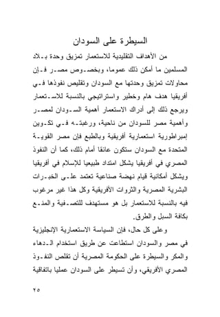 ‫ﺍﻟﺴﻴﻁﺭﺓ ﻋﻠﻰ ﺍﻟﺴﻭﺩﺍﻥ‬
‫ﻤﻥ ﺍﻷﻫﺩﺍﻑ ﺍﻟﺘﻘﻠﻴﺩﻴﺔ ﻟﻼﺴﺘﻌﻤﺎﺭ ﺘﻤﺯﻴﻕ ﻭﺤﺩﺓ ﺒـﻼﺩ‬
‫ﺍﻟﻤﺴﻠﻤﻴﻥ ﻤﺎ ﺃﻤﻜﻥ ﺫﻟﻙ ﻋﻤﻭﻤﺎ، ﻭﺒﺨﺼـﻭﺹ ﻤﺼـﺭ ﻓـﺈﻥ‬
‫ﻤﺤﺎﻭﻻﺕ ﺘﻤﺯﻴﻕ ﻭﺤﺩﺘﻬﺎ ﻤﻊ ﺍﻟﺴﻭﺩﺍﻥ ﻭﺘﻘﻠﻴﺹ ﻨﻔﻭﺫﻫﺎ ﻓـﻲ‬
‫ﺃﻓﺭﻴﻘﻴﺎ ﻫﺩﻑ ﻫﺎﻡ ﻭﺨﻁﻴﺭ ﻭﺍﺴﺘﺭﺍﺘﻴﺠﻲ ﺒﺎﻟﻨﺴﺒﺔ ﻟﻼﺴـﺘﻌﻤﺎﺭ‬
‫ﻭﻴﺭﺠﻊ ﺫﻟﻙ ﺇﻟﻰ ﺃﺩﺭﺍﻙ ﺍﻻﺴﺘﻌﻤﺎﺭ ﺃﻫﻤﻴﺔ ﺍﻟﺴـﻭﺩﺍﻥ ﻟﻤﺼـﺭ‬
‫ﻭﺃﻫﻤﻴﺔ ﻤﺼﺭ ﻟﻠﺴﻭﺩﺍﻥ ﻤﻥ ﻨﺎﺤﻴﺔ، ﻭﺭﻏﺒﺘـﻪ ﻓـﻲ ﺘﻜـﻭﻴﻥ‬
‫ﺇﻤﺒﺭﺍﻁﻭﺭﻴﺔ ﺍﺴﺘﻌﻤﺎﺭﻴﺔ ﺃﻓﺭﻴﻘﻴﺔ ﻭﺒﺎﻟﻁﺒﻊ ﻓﺈﻥ ﻤﺼﺭ ﺍﻟﻘﻭﻴـﺔ‬
‫ﺍﻟﻤﺘﺤﺩﺓ ﻤﻊ ﺍﻟﺴﻭﺩﺍﻥ ﺴﺘﻜﻭﻥ ﻋﺎﺌﻘﺎ ﺃﻤﺎﻡ ﺫﻟﻙ، ﻜﻤﺎ ﺃﻥ ﺍﻟﻨﻔﻭﺫ‬
‫ﺍﻟﻤﺼﺭﻱ ﻓﻲ ﺃﻓﺭﻴﻘﻴﺎ ﻴﺸﻜل ﺍﻤﺘﺩﺍﺩ ﻁﺒﻴﻌﻴﺎ ﻟﻺﺴﻼﻡ ﻓﻲ ﺃﻓﺭﻴﻘﻴﺎ‬
‫ﻭﻴﺸﻜل ﺃﻤﻜﺎﻨﻴﺔ ﻗﻴﺎﻡ ﻨﻬﻀﺔ ﺼﻨﺎﻋﻴﺔ ﺘﻌﺘﻤﺩ ﻋﻠـﻰ ﺍﻟﺨﺒـﺭﺍﺕ‬
‫ﺍﻟﺒﺸﺭﻴﺔ ﺍﻟﻤﺼﺭﻴﺔ ﻭﺍﻟﺜﺭﻭﺍﺕ ﺍﻷﻓﺭﻴﻘﻴﺔ ﻭﻜل ﻫﺫﺍ ﻏﻴﺭ ﻤﺭﻏﻭﺏ‬
‫ﻓﻴﻪ ﺒﺎﻟﻨﺴﺒﺔ ﻟﻼﺴﺘﻌﻤﺎﺭ ﺒل ﻫﻭ ﻤﺴﺘﻬﺩﻑ ﻟﻠﺘﺼـﻔﻴﺔ ﻭﺍﻟﻤﻨـﻊ‬
                                  ‫ﺒﻜﺎﻓﺔ ﺍﻟﺴﺒل ﻭﺍﻟﻁﺭﻕ.‬
‫ﻭﻋﻠﻰ ﻜل ﺤﺎل، ﻓﺈﻥ ﺍﻟﺴﻴﺎﺴﺔ ﺍﻻﺴﺘﻌﻤﺎﺭﻴﺔ ﺍﻹﻨﺠﻠﻴﺯﻴﺔ‬
‫ﻓﻲ ﻤﺼﺭ ﻭﺍﻟﺴﻭﺩﺍﻥ ﺍﺴﺘﻁﺎﻋﺕ ﻋﻥ ﻁﺭﻴﻕ ﺍﺴﺘﺨﺩﺍﻡ ﺍﻟـﺩﻫﺎﺀ‬
‫ﻭﺍﻟﻤﻜﺭ ﻭﺍﻟﺴﻴﻁﺭﺓ ﻋﻠﻰ ﺍﻟﺤﻜﻭﻤﺔ ﺍﻟﻤﺼﺭﻴﺔ ﺃﻥ ﺘﻘﻠﺹ ﺍﻟﻨﻔـﻭﺫ‬
‫ﺍﻟﻤﺼﺭﻱ ﺍﻷﻓﺭﻴﻘﻲ، ﻭﺃﻥ ﺘﺴﻴﻁﺭ ﻋﻠﻰ ﺍﻟﺴﻭﺩﺍﻥ ﻋﻤﻠﻴﺎ ﺒﺎﺘﻔﺎﻗﻴﺔ‬

‫٥٢‬
 