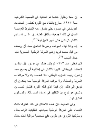 ‫- ﺇﻥ ﺴﻌﺩ ﺯﻏﻠﻭل ﻋﻨﺩﻤﺎ ﺘﻡ ﺍﻨﺘﺨﺎﺒﻪ ﻓﻲ ﺍﻟﺠﻤﻌﻴﺔ ﺍﻟﺸﺭﻋﻴﺔ‬
‫ﺴﻨﺔ ٣١٩١، ﺴﺎﺭﻉ ﺒﺎﻟﻠﻘﺎﺀ ﻤﻊ ﺍﻟﻠﻭﺭﺩ ﻜﺘﺸـﺯ ﺍﻟﻤﻌﺘﻤـﺩ‬
‫ﺍﻟﺒﺭﻴﻁﺎﻨﻲ ﻓﻲ ﻤﺼﺭ، ﺤﺘﻰ ﻴﻨﺴﻕ ﻤﻌﻪ ﺍﻟﺨﻁﻭﻁ ﺍﻟﻌﺭﻴﻀﺔ‬
‫ﻟﻠﻌﻤل ﻓﻲ ﺘﻠﻙ ﺍﻟﺠﻤﻌﻴﺔ، ﻭﺃﺘﻔﻕ ﺍﻟﻁﺭﻓـﺎﻥ ﻋﻠـﻰ ﺘﺴـﻠﻴﻡ‬
              ‫ﻜﺘﺸﻨﺭ ﻜل ﺸﺊ ﺤﺘﻰ ﺃﻤﻭﺭ ﺍﻟﻤﻴﺯﺍﻨﻴﺔ )٢٢(.‬
‫- ﺇﻨﻪ ﻭﻓ ﹰﺎ ﻟﻬﺫﻩ ﺍﻟﻤﻭﺍﻗﻑ ﻭﻏﻴﺭﻫﺎ ﺍﺴﺘﺤﻕ ﺴﻌﺩ ﺃﻥ ﻴﻭﺼﻑ‬
                                       ‫ﻘ‬
‫ﻤﻥ ﻗﺒل ﻤﺤﻤﺩ ﻓﺭﻴﺩ ﺯﻋﻴﻡ ﺍﻟﺤﺭﻜﺔ ﺍﻟﻭﻁﻨﻴﺔ ﺍﻟﻤﺼﺭﻴﺔ ﺒﺄﻨﻪ‬
                                  ‫ﺠﻼﺩ ﺍﻟﺸﻌﺏ )٣٢(.‬
‫ﺇﺫﻥ ﻓﺤﺘﻰ ﻋﺎﻡ ٣١٩١ ﻟﻡ ﻴﻜﻥ ﻫﻨﺎﻙ ﺃﻱ ﻤﺒـﺭﺭ ﻷﻥ ﻴﻔﻜـﺭ‬
‫ﺍﻟﻤﻌﺘﻤﺩ ﺍﻟﺒﺭﻴﻁﺎﻨﻲ ﺍﻟﻠﻭﺭﺩ ﻜﺘﺸﻨﺭ ﻓﻲ ﺇﻤﻜﺎﻨﻴﺔ ﺃﻥ ﻴﺼﺒﺢ ﺴﻌﺩ‬
‫ﺯﻏﻠﻭل ﺭﺌﻴ ‪‬ﺎ ﻟﻠﺤﺯﺏ ﺍﻟﻭﻁﻨﻰ، ﻓﻼ ﺸﺨﺼـﻴﺘﻪ ﻭﻻ ﻤﻭﺍﻗﻔـﻪ‬
                                     ‫ﺴ‬
‫ﺍﻟﺴﺭﻴﺔ ﻭﺍﻟﻤﻌﻠﻨﺔ، ﻭﻻ ﻤﻭﻗﻑ ﺍﻟﺤﺭﻜﺔ ﺍﻟﻭﻁﻨﻴﺔ ﻤﻨﻪ ﻴﻤﻜـﻥ ﺃﻥ‬
‫ﺘﺅﺩﻱ ﺇﻟﻰ ﺫﻟﻙ، ﺇﺫﻥ ﻓﻬﺫﺍ ﺍﻟﺫﻱ ﻗﺎﻟﻪ ﺍﻟﻠﻭﺭﺩ ﻜﺘﺸﻨﺭ ﻟﺤﺴـﻴﻥ‬
‫ﺭﺸﺩﻱ ﻫﻭ ﻨﻭﻉ ﻤﻥ ﺍﻟﺘﻔﻜﻴﺭ ﻓﻲ ﻫـﺫﻩ ﺍﻟﻤﺴـﺄﻟﺔ، ﻭﻜﺒـﺎﻟﻭﻥ‬
                                            ‫ﺍﺨﺘﺒﺎﺭ ﻟﻬﺎ.‬
‫ﻭﻓﻲ ﺍﻟﺤﻘﻴﻘﺔ ﻓﺈﻥ ﺨﻁﺔ ﺍﻻﺤﺘﻼل ﻓﻲ ﺘﻠﻙ ﺍﻟﻔﺘﺭﺓ، ﻜﺎﻨﺕ‬
‫ﺍﻟﻘﻀﺎﺀ ﻋﻠﻰ ﺍﻟﺤﺭﻜﺔ ﺍﻟﻭﻁﻨﻴﺔ ﺒﻤﺒﺎﺩﺌﻬﺎ ﺍﻟﺘﻘﻠﻴﺩﻴﺔ ﺍﻟﺭﺍﺴـﺨﺔ،‬
‫ﻭﺴﻠﻭﻜﻬﺎ ﺍﻟﺜﻭﺭﻱ ﻋﻥ ﻁﺭﻴﻕ ﺩﻓﻊ ﺸﺨﺼﻴﺔ ﻤﻭﺍﻟﻴﺔ ﻟﻼﺤـﺘﻼل‬


‫٩٦‬
 