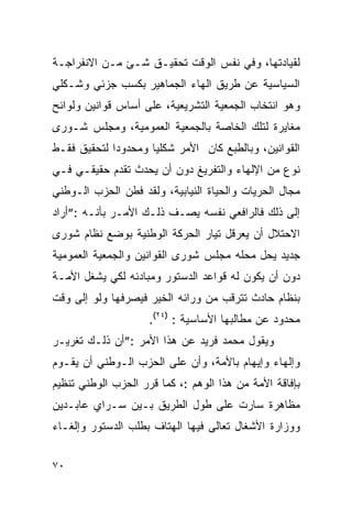 ‫ﻟﻘﻴﺎﺩﺘﻬﺎ، ﻭﻓﻲ ﻨﻔﺱ ﺍﻟﻭﻗﺕ ﺘﺤﻘﻴـﻕ ﺸـﺊ ﻤـﻥ ﺍﻻﻨﻔﺭﺍﺠـﺔ‬
‫ﺍﻟﺴﻴﺎﺴﻴﺔ ﻋﻥ ﻁﺭﻴﻕ ﺍﻟﻬﺎﺀ ﺍﻟﺠﻤﺎﻫﻴﺭ ﺒﻜﺴﺏ ﺠﺯﺌﻲ ﻭﺸـﻜﻠﻲ‬
‫ﻭﻫﻭ ﺍﻨﺘﺨﺎﺏ ﺍﻟﺠﻤﻌﻴﺔ ﺍﻟﺘﺸﺭﻴﻌﻴﺔ، ﻋﻠﻰ ﺃﺴﺎﺱ ﻗﻭﺍﻨﻴﻥ ﻭﻟﻭﺍﺌﺢ‬
‫ﻤﻐﺎﻴﺭﺓ ﻟﺘﻠﻙ ﺍﻟﺨﺎﺼﺔ ﺒﺎﻟﺠﻤﻌﻴﺔ ﺍﻟﻌﻤﻭﻤﻴﺔ، ﻭﻤﺠﻠﺱ ﺸـﻭﺭﻯ‬
‫ﺍﻟﻘﻭﺍﻨﻴﻥ، ﻭﺒﺎﻟﻁﺒﻊ ﻜﺎﻥ ﺍﻷﻤﺭ ﺸﻜﻠ ‪‬ﺎ ﻭﻤﺤﺩﻭ ‪‬ﺍ ﻟﺘﺤﻘﻴﻕ ﻓﻘـﻁ‬
             ‫ﺩ‬        ‫ﻴ‬
‫ﻨﻭﻉ ﻤﻥ ﺍﻹﻟﻬﺎﺀ ﻭﺍﻟﺘﻔﺭﻴﻎ ﺩﻭﻥ ﺃﻥ ﻴﺤﺩﺙ ﺘﻘﺩﻡ ﺤﻘﻴﻘـﻲ ﻓـﻲ‬
‫ﻤﺠﺎل ﺍﻟﺤﺭﻴﺎﺕ ﻭﺍﻟﺤﻴﺎﺓ ﺍﻟﻨﻴﺎﺒﻴﺔ، ﻭﻟﻘﺩ ﻓﻁﻥ ﺍﻟﺤﺯﺏ ﺍﻟـﻭﻁﻨﻲ‬
‫ﺇﻟﻰ ﺫﻟﻙ ﻓﺎﻟﺭﺍﻓﻌﻲ ﻨﻔﺴﻪ ﻴﺼـﻑ ﺫﻟـﻙ ﺍﻷﻤـﺭ ﺒﺄﻨـﻪ :”ﺃﺭﺍﺩ‬
‫ﺍﻻﺤﺘﻼل ﺃﻥ ﻴﻌﺭﻗل ﺘﻴﺎﺭ ﺍﻟﺤﺭﻜﺔ ﺍﻟﻭﻁﻨﻴﺔ ﺒﻭﻀﻊ ﻨﻅﺎﻡ ﺸﻭﺭﻯ‬
‫ﺠﺩﻴﺩ ﻴﺤل ﻤﺤﻠﻪ ﻤﺠﻠﺱ ﺸﻭﺭﻯ ﺍﻟﻘﻭﺍﻨﻴﻥ ﻭﺍﻟﺠﻤﻌﻴﺔ ﺍﻟﻌﻤﻭﻤﻴﺔ‬
‫ﺩﻭﻥ ﺃﻥ ﻴﻜﻭﻥ ﻟﻪ ﻗﻭﺍﻋﺩ ﺍﻟﺩﺴﺘﻭﺭ ﻭﻤﺒﺎﺩﺌﻪ ﻟﻜﻲ ﻴﺸﻐل ﺍﻷﻤـﺔ‬
‫ﺒﻨﻅﺎﻡ ﺤﺎﺩﺙ ﺘﺘﺭﻗﺏ ﻤﻥ ﻭﺭﺍﺌﻪ ﺍﻟﺨﻴﺭ ﻓﻴﺼﺭﻓﻬﺎ ﻭﻟﻭ ﺇﻟﻰ ﻭﻗﺕ‬
                     ‫ﻤﺤﺩﻭﺩ ﻋﻥ ﻤﻁﺎﻟﺒﻬﺎ ﺍﻷﺴﺎﺴﻴﺔ : )٤٢(.‬
‫ﻭﻴﻘﻭل ﻤﺤﻤﺩ ﻓﺭﻴﺩ ﻋﻥ ﻫﺫﺍ ﺍﻷﻤﺭ :”ﺃﻥ ﺫﻟـﻙ ﺘﻐﺭﻴـﺭ‬
‫‪‬‬
‫ﻭﺇﻟﻬﺎﺀ ﻭﺇﻴﻬﺎﻡ ﺒﺎﻷﻤﺔ، ﻭﺃﻥ ﻋﻠﻰ ﺍﻟﺤﺯﺏ ﺍﻟـﻭﻁﻨﻲ ﺃﻥ ﻴﻘـﻭﻡ‬
                                      ‫‪‬‬
‫ﺒﺈﻓﺎﻗﺔ ﺍﻷﻤﺔ ﻤﻥ ﻫﺫﺍ ﺍﻟﻭﻫﻡ :، ﻜﻤﺎ ﻗﺭﺭ ﺍﻟﺤﺯﺏ ﺍﻟﻭﻁﻨﻲ ﺘﻨﻅﻴﻡ‬
‫ﻤﻅﺎﻫﺭﺓ ﺴﺎﺭﺕ ﻋﻠﻰ ﻁﻭل ﺍﻟﻁﺭﻴﻕ ﺒـﻴﻥ ﺴـﺭﺍﻱ ﻋﺎﺒـﺩﻴﻥ‬
‫ﻭﻭﺯﺍﺭﺓ ﺍﻷﺸﻐﺎل ﺘﻌﺎﻟﻰ ﻓﻴﻬﺎ ﺍﻟﻬﺘﺎﻑ ﺒﻁﻠﺏ ﺍﻟﺩﺴﺘﻭﺭ ﻭﺇﻟﻐـﺎﺀ‬


‫٠٧‬
 