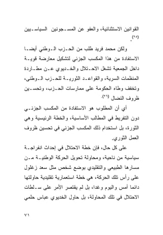 ‫ﺍﻟﻘﻭﺍﻨﻴﻥ ﺍﻻﺴﺘﺜﻨﺎﺌﻴﺔ، ﻭﺍﻟﻌﻔﻭ ﻋﻥ ﺍﻟﻤﺴـﺠﻭﻨﻴﻥ ﺍﻟﺴﻴﺎﺴـﻴﻴﻥ‬
                                                  ‫)٥٢(.‬
‫ﻭﻟﻜﻥ ﻤﺤﻤﺩ ﻓﺭﻴﺩ ﻁﻠﺏ ﻤﻥ ﺍﻟﺤـﺯﺏ ﺍﻟـﻭﻁﻨﻲ ﺃﻴ ‪‬ـﺎ‬
  ‫ﻀ‬
‫ﺍﻻﺴﺘﻔﺎﺩﺓ ﻤﻥ ﻫﺫﺍ ﺍﻟﻤﻜﺴﺏ ﺍﻟﺠﺯﺌﻲ ﻟﺘﺸﻜﻴل ﻤﻌﺎﺭﻀﺔ ﻗﻭﻴـﺔ‬
‫ﺩﺍﺨل ﺍﻟﺠﻤﻌﻴﺔ ﺘﺸﻐل ﺍﻻﺤـﺘﻼل ﻭﺍﻟﺨـﺩﻴﻭﻱ ﻋـﻥ ﻤﻁـﺎﺭﺩﺓ‬
‫ﺍﻟﻤﻨﻅﻤﺎﺕ ﺍﻟﺴﺭﻴﺔ، ﻭﺍﻟﻘﻭﺍﻋـﺩ ﺍﻟﺜﻭﺭﻴـﺔ ﻟﻠﺤـﺯﺏ ﺍﻟـﻭﻁﻨﻰ،‬
‫ﻭﺘﺨﻔﻑ ﻭﻁﺎﻩ ﺍﻟﺤﻜﻭﻤﺔ ﻋﻠﻰ ﻤﻤﺎﺭﺴﺎﺕ ﺍﻟﺤـﺯﺏ، ﻭﺘﺤﺴـﻴﻥ‬
                                  ‫)٦٢(.‬
                                          ‫ﻅﺭﻭﻑ ﺍﻟﻨﻀﺎل‬
‫ﺃﻱ ﺃﻥ ﺍﻟﻤﻁﻠﻭﺏ ﻫﻭ ﺍﻻﺴﺘﻔﺎﺩﺓ ﻤﻥ ﺍﻟﻤﻜﺴﺏ ﺍﻟﺠﺯﺌـﻲ‬
‫ﺩﻭﻥ ﺍﻟﺘﻔﺭﻴﻁ ﻓﻲ ﺍﻟﻤﻁﺎﻟﺏ ﺍﻷﺴﺎﺴﻴﺔ، ﻭﺍﻟﺨﻁﺔ ﺍﻟﺭﺌﻴﺴﻴﺔ ﻭﻫﻲ‬
‫ﺍﻟﺜﻭﺭﺓ، ﺒل ﺍﺴﺘﺨﺩﺍﻡ ﺫﻟﻙ ﺍﻟﻤﻜﺴﺏ ﺍﻟﺠﺯﺌﻲ ﻓﻲ ﺘﺤﺴﻴﻥ ﻅﺭﻭﻑ‬
                                          ‫ﺍﻟﻌﻤل ﺍﻟﺜﻭﺭﻱ.‬
‫ﻋﻠﻰ ﻜل ﺤﺎل، ﻓﺈﻥ ﺨﻁﺔ ﺍﻻﺤﺘﻼل ﻓﻲ ﺇﺤﺩﺍﺙ ﺍﻨﻔﺭﺍﺠـﺔ‬
‫ﺴﻴﺎﺴﻴﺔ ﻤﻥ ﻨﺎﺤﻴﺔ، ﻭﻤﺤﺎﻭﻟﺔ ﺘﺤﻭﻴل ﺍﻟﺤﺭﻜﺔ ﺍﻟﻭﻁﻨﻴـﺔ ﻤـﻥ‬
‫ﻤﺴﺎﺭﻫﺎ ﺍﻟﻁﺒﻴﻌﻲ ﻭﺍﻟﺘﻘﻠﻴﺩﻱ ﺒﻭﻀﻊ ﺸﺨﺹ ﻤﺜل ﺴﻌﺩ ﺯﻏﻠﻭل‬
‫ﻋﻠﻰ ﺭﺃﺱ ﺘﻠﻙ ﺍﻟﺤﺭﻜﺔ، ﻫﻲ ﺨﻁﺔ ﺍﺴﺘﻌﻤﺎﺭﻴﺔ ﺘﻘﻠﻴﺩﻴﺔ ﺤﺎﻭﻟﺘﻬﺎ‬
‫ﺩﺍﺌ ‪‬ﺎ ﺃﻤﺱ ﻭﺍﻟﻴﻭﻡ ﻭﻏ ‪‬ﺍ، ﺒل ﻟﻡ ﻴﻘﺘﺼﺭ ﺍﻷﻤﺭ ﻋﻠﻰ ﺴـﻠﻁﺎﺕ‬
                              ‫ﺩ‬                ‫ﻤ‬
‫ﺍﻻﺤﺘﻼل ﻓﻲ ﺘﻠﻙ ﺍﻟﻤﺤﺎﻭﻟﺔ، ﺒل ﺤﺎﻭل ﺍﻟﺨﺩﻴﻭﻱ ﻋﺒﺎﺱ ﺤﻠﻤﻲ‬


‫١٧‬
 