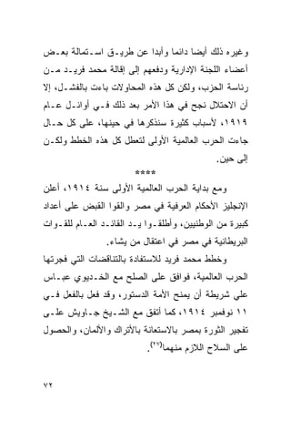 ‫ﻭﻏﻴﺭﻩ ﺫﻟﻙ ﺃﻴ ‪‬ﺎ ﺩﺍﺌ ‪‬ﺎ ﻭﺃﺒ ‪‬ﺍ ﻋﻥ ﻁﺭﻴـﻕ ﺍﺴـﺘﻤﺎﻟﺔ ﺒﻌـﺽ‬
                        ‫ﺩ‬      ‫ﻀ ﻤ‬
‫ﺃﻋﻀﺎﺀ ﺍﻟﻠﺠﻨﺔ ﺍﻹﺩﺍﺭﻴﺔ ﻭﺩﻓﻌﻬﻡ ﺇﻟﻰ ﺇﻗﺎﻟﺔ ﻤﺤﻤﺩ ﻓﺭﻴـﺩ ﻤـﻥ‬
‫ﺭﺌﺎﺴﺔ ﺍﻟﺤﺯﺏ، ﻭﻟﻜﻥ ﻜل ﻫﺫﻩ ﺍﻟﻤﺤﺎﻭﻻﺕ ﺒﺎﺀﺕ ﺒﺎﻟﻔﺸـل، ﺇﻻ‬
‫ﺃﻥ ﺍﻻﺤﺘﻼل ﻨﺠﺢ ﻓﻲ ﻫﺫﺍ ﺍﻷﻤﺭ ﺒﻌﺩ ﺫﻟﻙ ﻓـﻲ ﺃﻭﺍﺌـل ﻋـﺎﻡ‬
‫٩١٩١، ﻷﺴﺒﺎﺏ ﻜﺜﻴﺭﺓ ﺴﻨﺫﻜﺭﻫﺎ ﻓﻲ ﺤﻴﻨﻬﺎ، ﻋﻠﻰ ﻜل ﺤـﺎل‬
‫ﺠﺎﺀﺕ ﺍﻟﺤﺭﺏ ﺍﻟﻌﺎﻟﻤﻴﺔ ﺍﻷﻭﻟﻰ ﻟﺘﻌﻁل ﻜل ﻫﺫﻩ ﺍﻟﺨﻁﻁ ﻭﻟﻜـﻥ‬
                                             ‫ﺇﻟﻰ ﺤﻴﻥ.‬
                    ‫****‬
‫ﻭﻤﻊ ﺒﺩﺍﻴﺔ ﺍﻟﺤﺭﺏ ﺍﻟﻌﺎﻟﻤﻴﺔ ﺍﻷﻭﻟﻰ ﺴﻨﺔ ٤١٩١، ﺃﻋﻠﻥ‬
‫ﺍﻹﻨﺠﻠﻴﺯ ﺍﻷﺤﻜﺎﻡ ﺍﻟﻌﺭﻓﻴﺔ ﻓﻲ ﻤﺼﺭ ﻭﺍﻟﻘﻭﺍ ﺍﻟﻘﺒﺽ ﻋﻠﻰ ﺃﻋﺩﺍﺩ‬
‫ﻜﺒﻴﺭﺓ ﻤﻥ ﺍﻟﻭﻁﻨﻴﻴﻥ، ﻭﺃﻁﻠﻘـﻭﺍ ﻴـﺩ ﺍﻟﻘﺎﺌـﺩ ﺍﻟﻌـﺎﻡ ﻟﻠﻘـﻭﺍﺕ‬
                ‫ﺍﻟﺒﺭﻴﻁﺎﻨﻴﺔ ﻓﻲ ﻤﺼﺭ ﻓﻲ ﺍﻋﺘﻘﺎل ﻤﻥ ﻴﺸﺎﺀ.‬
‫ﻭﺨﻁﻁ ﻤﺤﻤﺩ ﻓﺭﻴﺩ ﻟﻼﺴﺘﻔﺎﺩﺓ ﺒﺎﻟﺘﻨﺎﻗﻀﺎﺕ ﺍﻟﺘﻲ ﻓﺠﺭﺘﻬﺎ‬
‫ﺍﻟﺤﺭﺏ ﺍﻟﻌﺎﻟﻤﻴﺔ، ﻓﻭﺍﻓﻕ ﻋﻠﻰ ﺍﻟﺼﻠﺢ ﻤﻊ ﺍﻟﺨـﺩﻴﻭﻱ ﻋﺒـﺎﺱ‬
‫ﻋﻠﻲ ﺸﺭﻴﻁﺔ ﺃﻥ ﻴﻤﻨﺢ ﺍﻷﻤﺔ ﺍﻟﺩﺴﺘﻭﺭ، ﻭﻗﺩ ﻓﻌل ﺒﺎﻟﻔﻌل ﻓـﻲ‬
‫١١ ﻨﻭﻓﻤﺒﺭ ٤١٩١، ﻜﻤﺎ ﺃﺘﻔﻕ ﻤﻊ ﺍﻟﺸـﻴﺦ ﺠـﺎﻭﻴﺵ ﻋﻠـﻰ‬
‫ﺘﻔﺠﻴﺭ ﺍﻟﺜﻭﺭﺓ ﺒﻤﺼﺭ ﺒﺎﻻﺴﺘﻌﺎﻨﺔ ﺒﺎﻷﺘﺭﺍﻙ ﻭﺍﻷﻟﻤﺎﻥ، ﻭﺍﻟﺤﺼﻭل‬
                           ‫ﻋﻠﻰ ﺍﻟﺴﻼﺡ ﺍﻟﻼﺯﻡ ﻤﻨﻬﻤﺎ)٧٢(.‬


‫٢٧‬
 