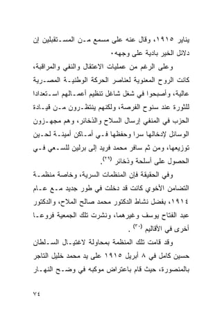 ‫ﻴﻨﺎﻴﺭ ٥١٩١، ﻭﻗﺎل ﻋﻨﻪ ﻋﻠﻰ ﻤﺴﻤﻊ ﻤـﻥ ﺍﻟﻤﺴـﺘﻘﺒﻠﻴﻥ ﺇﻥ‬
                         ‫ﺩﻻﺌل ﺍﻟﺨﻴﺭ ﺒﺎﺩﻴﺔ ﻋﻠﻰ ﻭﺠﻬﻪ٠‬
‫ﻭﻋﻠﻰ ﺍﻟﺭﻏﻡ ﻤﻥ ﻋﻤﻠﻴﺎﺕ ﺍﻻﻋﺘﻘﺎل ﻭﺍﻟﻨﻔﻲ ﻭﺍﻟﻤﺭﺍﻗﺒﺔ،‬
‫ﻜﺎﻨﺕ ﺍﻟﺭﻭﺡ ﺍﻟﻤﻌﻨﻭﻴﺔ ﻟﻌﻨﺎﺼﺭ ﺍﻟﺤﺭﻜﺔ ﺍﻟﻭﻁﻨﻴـﺔ ﺍﻟﻤﺼـﺭﻴﺔ‬
‫ﻋﺎﻟﻴﺔ، ﻭﺃﺼﺒﺤﻭﺍ ﻓﻲ ﺸﻐل ﺸﺎﻏل ﺘﻨﻅﻴﻡ ﺃﻋﻤـﺎﻟﻬﻡ ﺍﺴـﺘﻌﺩﺍ ‪‬ﺍ‬
 ‫ﺩ‬
‫ﻟﻠﺜﻭﺭﺓ ﻋﻨﺩ ﺴﻨﻭﺡ ﺍﻟﻔﺭﺼﺔ، ﻭﻟﻜﻨﻬﻡ ﻴﻨﺘﻅـﺭﻭﻥ ﻤـﻥ ﻗﻴـﺎﺩﺓ‬
‫ﺍﻟﺤﺯﺏ ﻓﻲ ﺍﻟﻤﻨﻔﻲ ﺇﺭﺴﺎل ﺍﻟﺴﻼﺡ ﻭﺍﻟﺫﺨﺎﺌﺭ، ﻭﻫﻡ ﻤﺠﻬـﺯﻭﻥ‬
‫ﺍﻟﻭﺴﺎﺌل ﻹﺩﺨﺎﻟﻬﺎ ﺴﺭﺍ ﻭﺤﻔﻅﻬﺎ ﻓـﻲ ﺃﻤـﺎﻜﻥ ﺃﻤﻴﻨـﺔ ﻟﺤـﻴﻥ‬
‫ﺘﻭﺯﻴﻌﻬﺎ، ﻭﻤﻥ ﺜﻡ ﺴﺎﻓﺭ ﻤﺤﻤﺩ ﻓﺭﻴﺩ ﺇﻟﻰ ﺒﺭﻟﻴﻥ ﻟﻠﺴـﻌﻲ ﻓـﻲ‬
                      ‫ﺍﻟﺤﺼﻭل ﻋﻠﻰ ﺃﺴﻠﺤﺔ ﻭﺫﺨﺎﺌﺭ )٩٢(.‬
‫ﻭﻓﻲ ﺍﻟﺤﻘﻴﻘﺔ ﻓﺈﻥ ﺍﻟﻤﻨﻅﻤﺎﺕ ﺍﻟﺴﺭﻴﺔ، ﻭﺨﺎﺼﺔ ﻤﻨﻅﻤـﺔ‬
‫ﺍﻟﺘﻀﺎﻤﻥ ﺍﻷﺨﻭﻱ ﻜﺎﻨﺕ ﻗﺩ ﺩﺨﻠﺕ ﻓﻲ ﻁﻭﺭ ﺠﺩﻴﺩ ﻤـﻊ ﻋـﺎﻡ‬
‫٤١٩١، ﺒﻔﻀل ﻨﺸﺎﻁ ﺍﻟﺩﻜﺘﻭﺭ ﻤﺤﻤﺩ ﺼﺎﻟﺢ ﺍﻟﻤﻼﺡ، ﻭﺍﻟﺩﻜﺘﻭﺭ‬
‫ﻋﺒﺩ ﺍﻟﻔﺘﺎﺡ ﻴﻭﺴﻑ ﻭﻏﻴﺭﻫﻤﺎ، ﻭﻨﺸﺭﺕ ﺘﻠﻙ ﺍﻟﺠﻤﻌﻴﺔ ﻓﺭﻭ ‪‬ـﺎ‬
  ‫ﻋ‬
                                   ‫)٠٣(‬
                               ‫.‬          ‫ﺃﺨﺭﻯ ﻓﻲ ﺍﻷﻗﺎﻟﻴﻡ‬
‫ﻭﻗﺩ ﻗﺎﻤﺕ ﺘﻠﻙ ﺍﻟﻤﻨﻅﻤﺔ ﺒﻤﺤﺎﻭﻟﺔ ﻻﻏﺘﻴـﺎل ﺍﻟﺴـﻠﻁﺎﻥ‬
‫ﺤﺴﻴﻥ ﻜﺎﻤل ﻓﻲ ٨ ﺃﺒﺭﻴل ٥١٩١ ﻋﻠﻰ ﻴﺩ ﻤﺤﻤﺩ ﺨﻠﻴل ﺍﻟﺘﺎﺠﺭ‬
‫ﺒﺎﻟﻤﻨﺼﻭﺭﺓ، ﺤﻴﺙ ﻗﺎﻡ ﺒﺎﻋﺘﺭﺍﺽ ﻤﻭﻜﺒﻪ ﻓﻲ ﻭﻀـﺢ ﺍﻟﻨﻬـﺎﺭ‬


‫٤٧‬
 