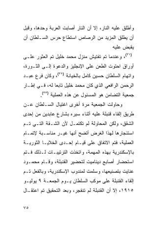 ‫ﻭﺃﻁﻠﻕ ﻋﻠﻴﻪ ﺍﻟﻨﺎﺭ، ﺇﻻ ﺃﻥ ﺍﻟﻨﺎﺭ ﺃﺼﺎﺒﺕ ﺍﻟﻌﺭﺒﺔ ﻭﺤﺩﻫﺎ، ﻭﻗﺒل‬
‫ﺃﻥ ﻴﻁﻠﻕ ﺍﻟﻤﺯﻴﺩ ﻤﻥ ﺍﻟﺭﺼﺎﺹ ﺍﺴﺘﻁﺎﻉ ﺤﺭﺱ ﺍﻟﺴـﻠﻁﺎﻥ ﺃﻥ‬
                                           ‫ﻴﻘﺒﺽ ﻋﻠﻴﻪ‬
‫)١٣(، ﻭﻋﻨﺩﻤﺎ ﺘﻡ ﺘﻔﺘﻴﺵ ﻤﻨﺯل ﻤﺤﻤﺩ ﺨﻠﻴل ﺘﻡ ﺍﻟﻌﺜﻭﺭ ﻋﻠـﻰ‬
‫ﺃﻭﺭﺍﻕ ﺍﺤﺘﻭﺕ ﺍﻟﻁﻌﻥ ﻋﻠﻰ ﺍﻹﻨﺠﻠﻴﺯ ﻭﺍﻟﺩﻋﻭﺓ ﺇﻟـﻰ ﺍﻟﺜـﻭﺭﺓ،‬
‫ﻭﺍﺘﻬﺎﻡ ﺍﻟﺴﻠﻁﺎﻥ ﺤﺴﻴﻥ ﻜﺎﻤل ﺒﺎﻟﺨﻴﺎﻨﺔ )٢٣(، ﻭﻜﺎﻥ ﻓﺭﻉ ﻋﺒـﺩ‬
‫ﺍﻟﺭﺤﻤﻥ ﺍﻟﺭﺍﻓﻌﻲ ﺍﻟﺫﻱ ﻜﺎﻥ ﻤﺤﻤﺩ ﺨﻠﻴل ﺘﺎﺒ ‪‬ﺎ ﻟﻪ، ﻓـﻲ ﺇﻁـﺎﺭ‬
               ‫ﻌ‬
        ‫ﺠﻤﻌﻴﺔ ﺍﻟﺘﻀﺎﻤﻥ ﻫﻭ ﺍﻟﻤﺴﺌﻭل ﻋﻥ ﻫﺫﻩ ﺍﻟﻌﻤﻠﻴﺔ )٣٣(.‬
‫ﻭﺤﺎﻭﻟﺕ ﺍﻟﺠﻤﻌﻴﺔ ﻤﺭﺓ ﺃﺨﺭﻯ ﺍﻏﺘﻴﺎل ﺍﻟﺴـﻠﻁﺎﻥ ﻋـﻥ‬
‫ﻁﺭﻴﻕ ﺇﻟﻘﺎﺀ ﻗﻨﺒﻠﺔ ﻋﻠﻴﻪ ﺃﺜﻨﺎﺀ ﺴﻴﺭﻩ ﺒﺸﺎﺭﻉ ﻋﺎﺒﺩﻴﻥ ﻤﻥ ﺇﺤﺩﻯ‬
‫ﺍﻟﺸﻘﻕ، ﻭﻟﻜﻥ ﺍﻟﻤﺤﺎﻭﻟﺔ ﻟﻡ ﺘﻜﺘﻤـل ﻷﻥ ﺍﻟﺸـﻘﺔ ﺍﻟﺘـﻲ ﺘـﻡ‬
‫ﺍﺴﺘﺌﺠﺎﺭﻫﺎ ﻟﻬﺫﺍ ﺍﻟﻐﺭﺽ ﺃﺘﻀﺢ ﺃﻨﻬﺎ ﻏﻴـﺭ ﻤﻨﺎﺴـﺒﺔ ﻹﺘﻤـﺎﻡ‬
‫ﺍﻟﻌﻤﻠﻴﺔ، ﻓﺘﻡ ﺍﻻﺘﻔﺎﻕ ﻋﻠﻰ ﻗﻴـﺎﻡ ﺇﺤـﺩﻯ ﺍﻟﺨﻼﻴـﺎ ﺍﻟﺜﻭﺭﻴـﺔ‬
‫ﺒﺎﻹﺴﻜﻨﺩﺭﻴﺔ ﺒﻬﺫﻩ ﺍﻟﻤﻬﻤﺔ، ﻭﺍﺘﺨﺫﺕ ﺍﻟﺘﺭﺘﻴﺒـﺎﺕ ﻟـﺫﻟﻙ ﻓـﺘﻡ‬
‫ﺍﺴﺘﺤﻀﺎﺭ ﺃﺼﺎﺒﻊ ﺩﻴﻨﺎﻤﻴﺕ ﻟﺘﺤﻀﻴﺭ ﺍﻟﻘﻨﺒﻠﺔ، ﻭﻗـﺎﻡ ﻤﺤﻤـﻭﺩ‬
‫ﻋﻨﺎﻴﺕ ﺒﺘﺼﻨﻴﻌﻬﺎ، ﻭﺴﻠﻤﺕ ﻟﻤﻨﺩﻭﺏ ﺍﻹﺴﻜﻨﺩﺭﻴﺔ، ﻭﺒﺎﻟﻔﻌل ﺘـﻡ‬
‫ﺇﻟﻘﺎﺀ ﺍﻟﻘﻨﺒﻠﺔ ﻋﻠﻰ ﻤﻭﻜﺏ ﺍﻟﺴﻠﻁﺎﻥ ﻴـﻭﻡ ﺍﻟﺠﻤﻌـﺔ ٩ ﻴﻭﻟﻴـﻭ‬
‫٥١٩١، ﺇﻻ ﺃﻥ ﺍﻟﻘﻨﺒﻠﺔ ﻟﻡ ﺘﻨﻔﺠﺭ، ﻭﺒﻌﺩ ﺍﻟﺘﺤﻘﻴﻕ ﺘﻡ ﺍﻋﺘﻘـﺎل‬


‫٥٧‬
 