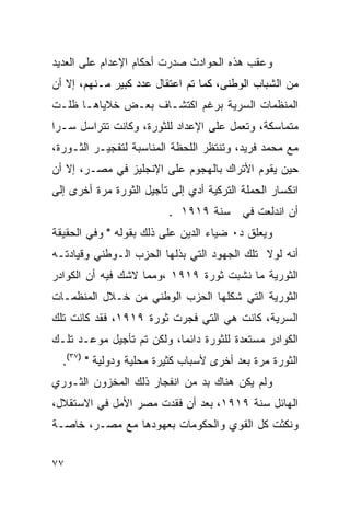 ‫ﻭﻋﻘﺏ ﻫﺫﻩ ﺍﻟﺤﻭﺍﺩﺙ ﺼﺩﺭﺕ ﺃﺤﻜﺎﻡ ﺍﻹﻋﺩﺍﻡ ﻋﻠﻰ ﺍﻟﻌﺩﻴﺩ‬
‫ﻤﻥ ﺍﻟﺸﺒﺎﺏ ﺍﻟﻭﻁﻨﻰ، ﻜﻤﺎ ﺘﻡ ﺍﻋﺘﻘﺎل ﻋﺩﺩ ﻜﺒﻴﺭ ﻤـﻨﻬﻡ، ﺇﻻ ﺃﻥ‬
‫ﺍﻟﻤﻨﻅﻤﺎﺕ ﺍﻟﺴﺭﻴﺔ ﺒﺭﻏﻡ ﺍﻜﺘﺸـﺎﻑ ﺒﻌـﺽ ﺨﻼﻴﺎﻫـﺎ ﻅﻠـﺕ‬
‫ﻤﺘﻤﺎﺴﻜﺔ، ﻭﺘﻌﻤل ﻋﻠﻰ ﺍﻹﻋﺩﺍﺩ ﻟﻠﺜﻭﺭﺓ، ﻭﻜﺎﻨﺕ ﺘﺘﺭﺍﺴل ﺴـ ‪‬ﺍ‬
 ‫ﺭ‬
‫ﻤﻊ ﻤﺤﻤﺩ ﻓﺭﻴﺩ، ﻭﺘﻨﺘﻅﺭ ﺍﻟﻠﺤﻅﺔ ﺍﻟﻤﻨﺎﺴﺒﺔ ﻟﺘﻔﺠﻴـﺭ ﺍﻟﺜـﻭﺭﺓ،‬
‫ﺤﻴﻥ ﻴﻘﻭﻡ ﺍﻷﺘﺭﺍﻙ ﺒﺎﻟﻬﺠﻭﻡ ﻋﻠﻰ ﺍﻹﻨﺠﻠﻴﺯ ﻓﻲ ﻤﺼـﺭ، ﺇﻻ ﺃﻥ‬
‫ﺍﻨﻜﺴﺎﺭ ﺍﻟﺤﻤﻠﺔ ﺍﻟﺘﺭﻜﻴﺔ ﺃﺩﻱ ﺇﻟﻰ ﺘﺄﺠﻴل ﺍﻟﺜﻭﺭﺓ ﻤﺭﺓ ﺃﺨﺭﻯ ﺇﻟﻰ‬
                          ‫ﺃﻥ ﺍﻨﺩﻟﻌﺕ ﻓﻲ ﺴﻨﺔ ٩١٩١ .‬
‫ﻭﻴﻌﻠﻕ ﺩ٠ ﻀﻴﺎﺀ ﺍﻟﺩﻴﻥ ﻋﻠﻰ ﺫﻟﻙ ﺒﻘﻭﻟﻪ " ﻭﻓﻲ ﺍﻟﺤﻘﻴﻘﺔ‬
‫ﺃﻨﻪ ﻟﻭﻻ ﺘﻠﻙ ﺍﻟﺠﻬﻭﺩ ﺍﻟﺘﻲ ﺒﺫﻟﻬﺎ ﺍﻟﺤﺯﺏ ﺍﻟـﻭﻁﻨﻲ ﻭﻗﻴﺎﺩﺘـﻪ‬
‫ﺍﻟﺜﻭﺭﻴﺔ ﻤﺎ ﻨﺸﺒﺕ ﺜﻭﺭﺓ ٩١٩١ ،ﻭﻤﻤﺎ ﻻﺸﻙ ﻓﻴﻪ ﺃﻥ ﺍﻟﻜﻭﺍﺩﺭ‬
‫ﺍﻟﺜﻭﺭﻴﺔ ﺍﻟﺘﻲ ﺸﻜﻠﻬﺎ ﺍﻟﺤﺯﺏ ﺍﻟﻭﻁﻨﻲ ﻤﻥ ﺨـﻼل ﺍﻟﻤﻨﻅﻤـﺎﺕ‬
‫ﺍﻟﺴﺭﻴﺔ، ﻜﺎﻨﺕ ﻫﻲ ﺍﻟﺘﻲ ﻓﺠﺭﺕ ﺜﻭﺭﺓ ٩١٩١، ﻓﻘﺩ ﻜﺎﻨﺕ ﺘﻠﻙ‬
‫ﺍﻟﻜﻭﺍﺩﺭ ﻤﺴﺘﻌﺩﺓ ﻟﻠﺜﻭﺭﺓ ﺩﺍﺌ ‪‬ﺎ، ﻭﻟﻜﻥ ﺘﻡ ﺘﺄﺠﻴل ﻤﻭﻋـﺩ ﺘﻠـﻙ‬
                           ‫ﻤ‬
  ‫ﺍﻟﺜﻭﺭﺓ ﻤﺭﺓ ﺒﻌﺩ ﺃﺨﺭﻯ ﻷﺴﺒﺎﺏ ﻜﺜﻴﺭﺓ ﻤﺤﻠﻴﺔ ﻭﺩﻭﻟﻴﺔ " )٧٣(.‬
‫ﻭﻟﻡ ﻴﻜﻥ ﻫﻨﺎﻙ ﺒﺩ ﻤﻥ ﺍﻨﻔﺠﺎﺭ ﺫﻟﻙ ﺍﻟﻤﺨﺯﻭﻥ ﺍﻟﺜـﻭﺭﻱ‬
‫ﺍﻟﻬﺎﺌل ﺴﻨﺔ ٩١٩١، ﺒﻌﺩ ﺃﻥ ﻓﻘﺩﺕ ﻤﺼﺭ ﺍﻷﻤل ﻓﻲ ﺍﻻﺴﺘﻘﻼل،‬
‫ﻭﻨﻜﺜﺕ ﻜل ﺍﻟﻘﻭﻱ ﻭﺍﻟﺤﻜﻭﻤﺎﺕ ﺒﻌﻬﻭﺩﻫﺎ ﻤﻊ ﻤﺼـﺭ، ﺨﺎﺼـﺔ‬


‫٧٧‬
 