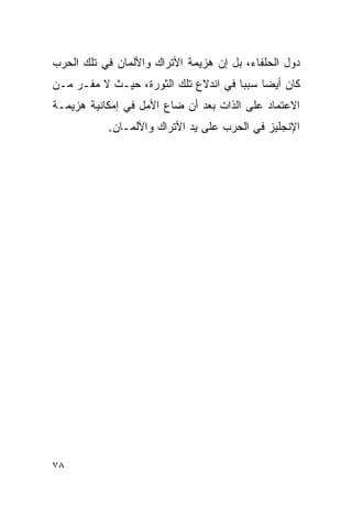 ‫ﺩﻭل ﺍﻟﺤﻠﻔﺎﺀ، ﺒل ﺇﻥ ﻫﺯﻴﻤﺔ ﺍﻷﺘﺭﺍﻙ ﻭﺍﻷﻟﻤﺎﻥ ﻓﻲ ﺘﻠﻙ ﺍﻟﺤﺭﺏ‬
‫ﻜﺎﻥ ﺃﻴ ‪‬ﺎ ﺴﺒ ‪‬ﺎ ﻓﻲ ﺍﻨﺩﻻﻉ ﺘﻠﻙ ﺍﻟﺜﻭﺭﺓ، ﺤﻴـﺙ ﻻ ﻤﻔـﺭ ﻤـﻥ‬
                                      ‫ﻀ ﺒ‬
‫ﺍﻻﻋﺘﻤﺎﺩ ﻋﻠﻰ ﺍﻟﺫﺍﺕ ﺒﻌﺩ ﺃﻥ ﻀﺎﻉ ﺍﻷﻤل ﻓﻲ ﺇﻤﻜﺎﻨﻴﺔ ﻫﺯﻴﻤـﺔ‬
           ‫ﺍﻹﻨﺠﻠﻴﺯ ﻓﻲ ﺍﻟﺤﺭﺏ ﻋﻠﻰ ﻴﺩ ﺍﻷﺘﺭﺍﻙ ﻭﺍﻷﻟﻤـﺎﻥ.‬




‫٨٧‬
 