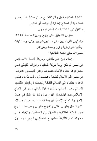 ‫٩٩٨١ ﺍﻟﻤﺸﺌﻭﻤﺔ ﺒل ﻭﺃﻥ ﺘﻘﺘﻁـﻊ ﻤـﻥ ﻤﻤﺘﻠﻜـﺎﺕ ﻤﺼـﺭ‬
           ‫ﻟﺼﺎﻟﺤﻬﺎ ﺃﻭ ﻟﺼﺎﻟﺢ ﺇﻴﻁﺎﻟﻴﺎ ﺃﻭ ﻓﺭﻨﺴﺎ ﺃﻭ ﺃﻟﻤﺎﻨﻴﺎ.‬
                  ‫ﻤﻨﺎﻁﻕ ﻜﺒﻴﺭﺓ ﻜﺎﻨﺕ ﺘﺤﺕ ﺍﻟﺤﻜﻡ ﺍﻟﻤﺼﺭﻱ‬
‫ﺍﺴﺘﻭﻟﻰ ﺍﻹﻨﺠﻠﻴﺯ ﻋﻠﻰ ﺯﻴﻠﻊ ﻭﺒﺭﺒﺭﺓ ﺴـﻨﺔ ٤٤٨١،‬
‫ﻭﺍﺴﺘﻭﻟﻰ ﺍﻟﻔﺭﻨﺴﻴﻭﻥ ﻋﻠﻰ ﺘـﺎﺠﻭﺭﺓ ﻭﺠﻴﺒـﻭﺘﻲ، ﻭﺍﺴـﺘﻭﻟﺕ‬
                 ‫ﺍﻴﻁﺎﻟﻴﺎ ﻋﻠﻰﺇﺭﺘﺭﻴﺎ ﻭﻫﺭﺭ ﻭﻜﺴﻼ ﻭﻏﻴﺭﻫﺎ.‬
                           ‫ﻤﺤﺎﻭﻻﺕ ﺨﻠﻕ ﺍﻟﻔﺘﻨﺔ ﺍﻟﻁﺎﺌﻔﻴﺔ:‬
‫ﺍﻹﺴﻼﻡ ﺩﻴﻥ ﻏﻴﺭ ﻁﺎﺌﻔﻲ، ﻭﺤﺭﻜﺔ ﺍﻟﻨﻀﺎل ﺍﻹﺴـﻼﻤﻲ‬
‫ﻓﻲ ﻤﺼﺭ ﻟﻡ ﺘﻜﻥ ﻴﻭﻤﺎ ﺤﺭﻜﺔ ﻁﺎﺌﻔﻴﺔ، ﻭﺍﻟﺘﺭﺍﺙ ﺍﻟﻘﺒﻁﻲ ﻓـﻲ‬
‫ﻤﺼﺭ ﻴﺅﻜﺩ ﺍﻨﺘﻤﺎﺀ ﺍﻷﻗﺒﺎﻁ ﺨﺼﻭﺼﺎ ﻭﻏﻴﺭ ﺍﻟﻤﺴﻠﻤﻴﻥ ﻋﻤﻭﻤـﺎ‬
‫ﻓﻲ ﻤﺼﺭ ﺇﻟﻰ ﺍﻹﺴﻼﻡ ﻜﺜﻘﺎﻓﺔ ﻭﻜﺤﻀـﺎﺭﺓ ﻭﻜـﻭﻁﻥ، ﻭﻋﻠـﻰ‬
‫ﻗﺎﻋﺩﺓ ﺍﻻﻨﺘﻤﺎﺀ ﺇﻟﻰ ﺍﻹﺴﻼﻡ ﻜﺜﻘﺎﻓﺔ ﻭﻜﺤﻀﺎﺭﺓ ﻭﻜﻭﻁﻥ ﺒﺎﻟﻨﺴﺒﺔ‬
‫ﻟﻠﻤﺴﻠﻡ ﻭﻏﻴﺭ ﺍﻟﻤﺴﻠﻡ، ﻭ ﺸﺎﺭﻙ ﺍﻷﻗﺒﺎﻁ ﻓﻲ ﻤﺼﺭ ﻓﻲ ﺍﻟﻜﻔﺎﺡ‬
‫ﺍﻹﺴﻼﻤﻲ ﻀﺩ ﺍﻻﺴﺘﻌﻤﺎﺭ ﺍﻷﻭﺭﻭﺒﻲ، ﻭﺸﺫ ﻨﻔﺭ ﻗﻠﻴل ﻓﻲ ﻫـﺫﺍ‬
‫ﺍﻹﻁﺎﺭ ﻭﺍﺴﺘﻁﺎﻉ ﺍﻹﻨﺠﻠﻴﺯ ﺃﻥ ﻴﺴﺘﺨﺩﻤﻭﺍ ﻋـﺩﺩ ﻤـﻥ ﻫـﺅﻻﺀ‬
‫ﺍﻟﺸﻭﺍﺫ ﻤﺜل ﺒﻁﺭﺱ ﻏﺎﻟﻲ ﻭﺃﺨﻨﻭﺥ ﻓﺎﻨﻭﺱ ﻭﻏﻴﺭﻫﻤﺎ ﻟـﺯﺭﻉ‬
‫ﺒﺫﻭﺭ ﺍﻟﻔﺘﻨﺔ ﺍﻟﻁﺎﺌﻔﻴﺔ ﻭﺍﻟﺸﻘﺎﻕ ﺒﻴﻥ ﺍﻟﻤﺴﻠﻤﻴﻥ ﻭﺍﻷﻗﺒﺎﻁ ﻓـﻲ‬
‫ﻤﺤﺎﻭﻟﺔ ﻟﻀﻡ ﺍﻷﻗﺒﺎﻁ ﻟﻠﻤﺸﺭﻭﻉ ﺍﻟﺤﻀﺎﺭﻱ ﺍﻟﻐﺭﺒﻲ، ﻭﺤـﺎﻭل‬


‫٦٢‬
 