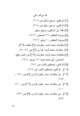 ‫ﻫـﻭﺍﻤـﺵ‬
                   ‫)١( ﺍﻟﺭﺍﻓﻌﻲ، ﻤﺭﺠﻊ ﺴﺎﺒﻕ ﺹ ٨١٣.‬
                   ‫)٢( ﺍﻟﺭﺍﻓﻌﻲ، ﻤﺭﺠﻊ ﺴﺎﺒﻕ ﺹ ٨١٣.‬
                     ‫)٣( ﻨﻘﻼ ﻋﻥ ﺍﻟﺭﺍﻓﻌﻲ، ﻤﺭﺠﻊ ﺴﺎﺒﻕ.‬
                ‫)٤( ﺠﺭﻴﺩﺓ ﺍﻟﻤﻘﻁﻡ، ٦٢ ﺃﻏﺴﻁﺱ ٢١٩١.‬
                  ‫)٥( ﺠﺭﻴﺩﺓ ﺍﻟﻤﻘﻁﻡ، ٠١ ﻴﻭﻟﻴﻭ ٢١٩١.‬
       ‫)٦( ﺨﻁﺎﺒﺎﺕ ﻤﺤﻤﺩ ﻓﺭﻴﺩ، ﻤﻅﺭﻭﻑ )٢( ﺨﻁﺎﺏ )٢٢(.‬
       ‫)٧( ﻤﺫﻜﺭﺍﺕ ﻤﺤﻤﺩ ﻓﺭﻴﺩ، ﻜﺭﺍﺱ )٢( ﺹ ٤٦، ٥٦.‬
     ‫)٨( ﺨﻁﺎﺒﺎﺕ ﻤﺤﻤﺩ ﻓﺭﻴﺩ، ﻤﻅﺭﻭﻑ )٣١( ﻤﻥ ﺃﺤﻤﺩ ﻭﻓﻴﻕ‬
         ‫ﺍﻟﻤﺤﺎﻤﻰ، ﺇﻟﻰ ﻤﺤﻤﺩ ﻓﺭﻴﺩ، ٧١ ﻴﻭﻨﻴﻭ ٤١٩١.‬
                 ‫)٩( ﺍﻟﺭﺍﻓﻌﻲ، ﻤﺼﻁﻔﻰ ﻜﺎﻤل، ﺹ ١٥٢.‬
               ‫)٠١( ﺍﻟﺭﺍﻓﻌﻲ، ﻤﺼﻁﻔﻰ ﻜﺎﻤل، ﺹ ٥١٤.‬
 ‫)١١( ﻤﻥ ﻤﺫﻜﺭﺍﺕ ﺴﻌﺩ ﺯﻏﻠﻭل ﻜﺭﺍﺱ )٦( ﺹ ١٨٢ ـ‬
                                         ‫٣٨٢.‬
 ‫)٢١( ﻤﻥ ﻤﺫﻜﺭﺍﺕ ﺴﻌﺩ ﺯﻏﻠﻭل ﻜﺭﺍﺱ )٢١( ﺹ ٠٠٦،‬
                                         ‫١٠٦.‬
     ‫)٣١( ﻤﻥ ﻤﺫﻜﺭﺍﺕ ﺴﻌﺩ ﺯﻏﻠﻭل ﻜﺭﺍﺱ )٩( ﺹ ٢٩٣،‬
                                         ‫٣٩٣.‬

‫٩٧‬
 