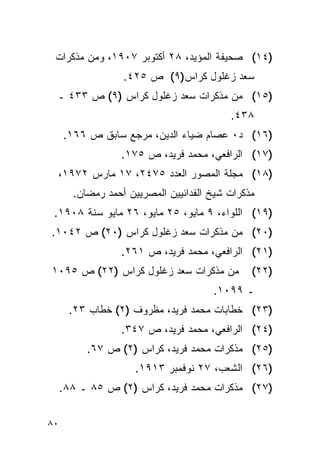 ‫)٤١( ﺼﺤﻴﻔﺔ ﺍﻟﻤﺅﻴﺩ، ٨٢ ﺃﻜﺘﻭﺒﺭ ٧٠٩١، ﻭﻤﻥ ﻤﺫﻜﺭﺍﺕ‬
                  ‫ﺴﻌﺩ ﺯﻏﻠﻭل ﻜﺭﺍﺱ)٩( ﺹ ٥٢٤.‬
 ‫)٥١( ﻤﻥ ﻤﺫﻜﺭﺍﺕ ﺴﻌﺩ ﺯﻏﻠﻭل ﻜﺭﺍﺱ )٩( ﺹ ٣٣٤ ـ‬
                                          ‫٨٣٤.‬
     ‫)٦١( ﺩ٠ ﻋﺼﺎﻡ ﻀﻴﺎﺀ ﺍﻟﺩﻴﻥ، ﻤﺭﺠﻊ ﺴﺎﺒﻕ ﺹ ٦٦١.‬
                 ‫)٧١( ﺍﻟﺭﺍﻓﻌﻲ، ﻤﺤﻤﺩ ﻓﺭﻴﺩ، ﺹ ٥٧١.‬
 ‫)٨١( ﻤﺠﻠﺔ ﺍﻟﻤﺼﻭﺭ ﺍﻟﻌﺩﺩ ٥٧٤٢، ٧١ ﻤﺎﺭﺱ ٢٧٩١،‬
       ‫ﻤﺫﻜﺭﺍﺕ ﺸﻴﺦ ﺍﻟﻔﺩﺍﺌﻴﻴﻥ ﺍﻟﻤﺼﺭﻴﻴﻥ ﺃﺤﻤﺩ ﺭﻤﻀﺎﻥ.‬
 ‫)٩١( ﺍﻟﻠﻭﺍﺀ، ٩ ﻤﺎﻴﻭ، ٥٢ ﻤﺎﻴﻭ، ٦٢ ﻤﺎﻴﻭ ﺴﻨﺔ ٨٠٩١.‬
‫)٠٢( ﻤﻥ ﻤﺫﻜﺭﺍﺕ ﺴﻌﺩ ﺯﻏﻠﻭل ﻜﺭﺍﺱ )٠٢( ﺹ ٢٤٠١.‬
                 ‫)١٢( ﺍﻟﺭﺍﻓﻌﻲ، ﻤﺤﻤﺩ ﻓﺭﻴﺩ، ﺹ ١٦٢.‬
‫ﻤﻥ ﻤﺫﻜﺭﺍﺕ ﺴﻌﺩ ﺯﻏﻠﻭل ﻜﺭﺍﺱ )٢٢( ﺹ ٥٩٠١‬           ‫)٢٢(‬
                                      ‫ـ ٩٩٠١.‬
      ‫)٣٢( ﺨﻁﺎﺒﺎﺕ ﻤﺤﻤﺩ ﻓﺭﻴﺩ، ﻤﻅﺭﻭﻑ )٢( ﺨﻁﺎﺏ ٣٢.‬
                 ‫)٤٢( ﺍﻟﺭﺍﻓﻌﻲ، ﻤﺤﻤﺩ ﻓﺭﻴﺩ، ﺹ ٧٤٣.‬
          ‫)٥٢( ﻤﺫﻜﺭﺍﺕ ﻤﺤﻤﺩ ﻓﺭﻴﺩ، ﻜﺭﺍﺱ )٢( ﺹ ٧٦.‬
                     ‫)٦٢( ﺍﻟﺸﻌﺏ، ٧٢ ﻨﻭﻓﻤﺒﺭ ٣١٩١.‬
     ‫)٧٢( ﻤﺫﻜﺭﺍﺕ ﻤﺤﻤﺩ ﻓﺭﻴﺩ، ﻜﺭﺍﺱ )٢( ﺹ ٥٨ ـ ٨٨.‬


‫٠٨‬
 