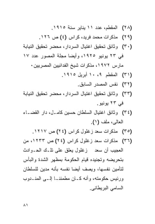 ‫)٨٢( ﺍﻟﻤﻘﻁﻡ، ﻋﺩﺩ ١١ ﻴﻨﺎﻴﺭ ﺴﻨﺔ ٥١٩١.‬
        ‫)٩٢( ﻤﺫﻜﺭﺍﺕ ﻤﺤﻤﺩ ﻓﺭﻴﺩ، ﻜﺭﺍﺱ )٤( ﺹ ٦٢١.‬
‫)٠٣( ﻭﺜﺎﺌﻕ ﺘﺤﻘﻴﻕ ﺍﻏﺘﻴﺎل ﺍﻟﺴﺭﺩﺍﺭ، ﻤﺤﻀﺭ ﺘﺤﻘﻴﻕ ﺍﻟﻨﻴﺎﺒﺔ‬
‫ﻓﻲ ٣٢ ﻴﻭﻨﻴﻭ ٥٢٩١، ﻭﺃﻴ ‪‬ﺎ ﻤﺠﻠﺔ ﺍﻟﻤﺼﻭﺭ ﻋﺩﺩ ٧١‬
                    ‫ﻀ‬
     ‫ﻤﺎﺭﺱ ٢٧٩١، ﻤﺫﻜﺭﺍﺕ ﺸﻴﺦ ﺍﻟﻔﺩﺍﺌﻴﻴﻥ ﺍﻟﻤﺼﺭﻴﻴﻥ٠‬
                  ‫)١٣( ﺍﻟﻤﻘﻁﻡ ٩، ٠١ ﺃﺒﺭﻴل ٥١٩١.‬
                         ‫)٢٣( ﻨﻔﺱ ﺍﻟﻤﺼﺩﺭ ﺍﻟﺴﺎﺒﻕ.‬
‫)٣٣( ﻭﺜﺎﺌﻕ ﺘﺤﻘﻴﻕ ﺍﻏﺘﻴﺎل ﺍﻟﺴﺭﺩﺍﺭ، ﻤﺤﻀﺭ ﺘﺤﻘﻴﻕ ﺍﻟﻨﻴﺎﺒﺔ‬
                                  ‫ﻓﻲ ٣٢ ﻴﻭﻨﻴﻭ.‬
‫)٤٣( ﻭﺜﺎﺌﻕ ﺍﻏﺘﻴﺎل ﺍﻟﺴﻠﻁﺎﻥ ﺤﺴﻴﻥ ﻜﺎﻤـل، ﺩﺍﺭ ﺍﻟﻘﻀـﺎﺀ‬
                               ‫ﺍﻟﻌﺎﻟﻰ، ﻤﻠﻑ )١(.‬
     ‫)٥٣( ﻤﺫﻜﺭﺍﺕ ﺴﻌﺩ ﺯﻏﻠﻭل ﻜﺭﺍﺱ )٤٢( ﺹ ٧١٢١.‬
‫)٦٣( ﻤﺫﻜﺭﺍﺕ ﺴﻌﺩ ﺯﻏﻠﻭل ﻜﺭﺍﺱ )٤٢( ﺹ ٣٣٢١، ﻤﻥ‬
‫ﺯﻏﻠﻭل ﻴﻌﻠﻕ ﻋﻠﻰ ﺘﻠـﻙ ﺍﻟﺤـﻭﺍﺩﺙ‬     ‫ﺍﻟﻌﺠﻴﺏ ﺃﻥ ﺴﻌﺩ‬
‫ﺒﺘﺤﺭﻴﻀﻪ ﻭﺘﺠﻨﻴﺩﻩ ﻗﻴﺎﻡ ﺍﻟﺤﻜﻭﻤﺔ ﺒﻤﻅﻬﺭ ﺍﻟﺸﺩﺓ ﻭﺍﻟﺒﺄﺱ‬
‫ﻟﺘﺄﻤﻴﻥ ﻨﻔﺴﻬﺎ، ﻭﻴﺼﻑ ﺃﻴ ‪‬ﺎ ﻨﻔﺴﻪ ﺒﺄﻨﻪ ﻤﺩﻴﻥ ﻟﻠﺴﻠﻁﺎﻥ‬
                        ‫ﻀ‬
‫ﻭﺭﺌﻴﺱ ﺤﻜﻭﻤﺘﻪ، ﻭﺃﻨﻪ ﻜـﺎﻥ ﻤﻁﻤﺌ ﹰـﺎ ﺇﻟـﻰ ﺍﻟﻤﻨـﺩﻭﺏ‬
                ‫ﻨ‬
                               ‫ﺍﻟﺴﺎﻤﻲ ﺍﻟﺒﺭﻴﻁﺎﻨﻰ.‬


‫١٨‬
 