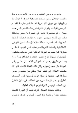 ‫ـﺕ‬
 ‫ـل ﻜﺎﻨــــــ‬
            ‫ـﻲ ﺍﻟﻤﻘﺎﺒــــــ‬
                          ‫ﻭﻓــــــ‬
‫ﺴﻠﻁﺎﺕ ﺍﻻﺤﺘﻼل ﺘﺴﻌﻲ ﺠـﺎﺩﺓ ﻟﺘﺼـﻔﻴﺔ ﺍﻟﺤﺭﻜـﺔ ﺍﻟﻭﻁﻨﻴـﺔ‬
‫ﻭﺘﻁﻭﻴﻘﻬﺎ ﻋﻥ ﻁﺭﻴﻕ ﺘﻘﻴﺩ ﺤﺭﻴﺔ ﺍﻟﺼﺤﺎﻓﺔ، ﻭﻤﻤﺎﺭﺴﺔ ﺍﻟﻘﻤـﻊ‬
‫ﺍﻟﺒﻭﻟﻴﺴﻰ ﻟﻘﻴﺎﺩﺍﺕ ﻭﻜﻭﺍﺩﺭ ﺍﻟﺤﺭﻜﺔ ﻭﻭﺼل ﺍﻷﻤـﺭ ﺇﻟـﻲ ﺤـﺩ‬
‫ﺴﺠﻥ ، ﺜﻡ ﻤﺤﺎﺼﺭﺘﻪ ﻟﺩﻓﻌﻪ ﺇﻟﻰ ﺍﻟﻬﺠﺭﺓ ﻤﻥ ﻤﺼﺭ ﻭﻜـﺫﻟﻙ‬
‫ﻓﻌﻠﺕ ﻤﻊ ﺍﻟﺸﻴﺦ ﺠﺎﻭﻴﺵ ﻭﻏﻴﺭﻩ ﻤﻥ ﻗﻴﺎﺩﺍﺕ ﺍﻟﺤﺭﻜﺔ ﺍﻟﻭﻁﻨﻴﺔ‬
‫ﺍﻟﻤﺼﺭﻴﺔ، ﻜﻤﺎ ﺃﺼﺩﺭﺕ ﺴﻠﻁﺎﺕ ﺍﻻﺤﺘﻼل ﺴﻠﺴﻠﺔ ﻤﻥ ﺍﻟﻘﻭﺍﻨﻴﻥ‬
‫ﺍﻻﺴﺘﺜﻨﺎﺌﻴﺔ ﻭﺍﻟﻤﻘﻴﺩﺓ ﻟﻠﺤﺭﻴﺎﺕ، ﻭﻋﻤﻠﺕ ﻓـﻲ ﺍﻟﻨﻬﺎﻴـﺔ ﻋﻠـﻰ‬
‫ﻤﺤﺎﻭﻟﺔ ﺸﻕ ﺼﻔﻭﻑ ﺍﻟﺤﺭﻜﺔ ﺍﻟﻭﻁﻨﻴﺔ ﻓـﻲ ﻏﻴـﺎﺏ ﻗﻴﺎﺩﺘﻬـﺎ‬
‫ﺍﻟﺘﺎﺭﻴﺨﻴﺔ،ﻭﻤﺤﺎﻭﻟﺔ ﻨﺯﻉ ﻋﻨﺼﺭ ﺍﻟﻤﺒﺎﺩﺭﺓ ﺍﻟﺠﻤﺎﻫﻴﺭﻴـﺔ ﻤـﻥ‬
‫ﻴﺩﻫﺎ ﻋﻥ ﻁﺭﻴﻕ ﻭﻀﻊ ﺃﺤﺩ ﺍﻟﻤﻭﺍﻟﻴﻥ ﻟﻼﺤـﺘﻼل ﻋﻠـﻰ ﺭﺃﺱ‬
‫ﺍﻟﺤﺭﻜﺔ ﻤﺜل ﺴﻌﺩ ﺯﻏﻠﻭل، ﻭﻟﻜﻥ ﺘﻠﻙ ﺍﻟﺨﻁﺔ ﻓﺸﻠﺕ، ﻓﻠﺠـﺄﺕ‬
‫ﺴﻠﻁﺎﺕ ﺍﻻﺤﺘﻼل ﺇﻟﻰ ﺘﺸﻜﻴل ﻜﻴﺎﻥ ﻭﻁﻨﻲ ﻤﻥ ﻋﻨﺎﺼـﺭ ﻏﻴـﺭ‬
‫ﻤﺘﻁﺭﻓﺔ ﻓﻲ ﻭﻁﻨﻴﺘﻬﺎ ﺃﻭ ﻴﻤﻜﻥ ﺍﻟﻭﺼﻭل ﻤﻌﻬﺎ ﺇﻟـﻰ ﺃﻨﺼـﺎﻑ‬
‫ﺍﻟﺤﻠﻭل ﺃﻭ ﺤﺘﻰ ﺍﻟﺭﻀﺎ ﺒﺸﻲﺀ ﻤﻥ ﺍﻟﻤﻁﺎﻟﺏ ﻓﻲ ﻤﻘﺎﺒل ﺍﻟﺘﻨﺎﺯل‬
         ‫ﻋﻥ ﺍﻟﻤﻁﻠﺏ ﺍﻟﺭﺌﻴﺴﻲ ﻟﻠﺤﺭﻜﺔ ﻭﻫﻭ ﺍﻟﺠﻼﺀ ﺍﻟﻌﺎﺠل.‬
‫ﻭﻜﺎﻨﺕ ﺴﻠﻁﺎﺕ ﺍﻻﺤﺘﻼل ﺘﺩﺭﻙ ﺘﻤﺎ ‪‬ﺎ ﺃﻥ ﺍﻟﺜﻭﺭﺓ ﺍﻟﺸﺎﻤﻠﺔ‬
                   ‫ﻤ‬
‫ﺴﺘﻨﻔﺠﺭ ﺤﺘ ‪‬ﺎ، ﻭﺨﺎﺼﺔ ﺒﻌﺩ ﺍﻨﺘﻬﺎﺀ ﺍﻟﺤﺭﺏ ﻭﺇﻋـﺎﺩﺓ ﺘﺭﺘﻴـﺏ‬
                                        ‫ﻤ‬


‫٩٥‬
 