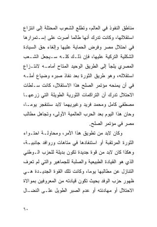 ‫ﻤﻨﺎﻁﻕ ﺍﻟﻨﻔﻭﺫ ﻓﻲ ﺍﻟﻌﺎﻟﻡ، ﻭﺘﻁﻠﻊ ﺍﻟﺸﻌﻭﺏ ﺍﻟﻤﺤﺘﻠﺔ ﺇﻟﻰ ﺍﻨﺘﺯﺍﻉ‬
‫ﺍﺴﺘﻘﻼﻟﻬﺎ، ﻭﻜﺎﻨﺕ ﺘﺩﺭﻙ ﺃﻨﻬﺎ ﻁﺎﻟﻤﺎ ﺃﺼﺭﺕ ﻋﻠﻰ ﺇﺴـﺘﻤﺭﺍﺭﻫﺎ‬
‫ﻓﻲ ﺍﺤﺘﻼل ﻤﺼﺭ ﻭﻓﺭﺽ ﺍﻟﺤﻤﺎﻴﺔ ﻋﻠﻴﻬﺎ ﻭﺇﻟﻐﺎﺀ ﺤﻕ ﺍﻟﺴﻴﺎﺩﺓ‬
‫ﺍﻟﺸﻜﻠﻴﺔ ﺍﻟﺘﺭﻜﻴﺔ ﻋﻠﻴﻬﺎ، ﻓﺈﻥ ﺫﻟـﻙ ﻜﻠـﻪ ﺴـﻴﺠﻌل ﺍﻟﺸـﻌﺏ‬
‫ﺍﻟﻤﺼﺭﻱ ﻴﻠﺠﺄ ﺇﻟﻰ ﺍﻟﻁﺭﻴﻕ ﺍﻟﻭﺤﻴﺩ ﺍﻟﻤﺘﺎﺡ ﺃﻤﺎﻤـﻪ ﻻﻨﺘـﺯﺍﻉ‬
‫ﺍﺴﺘﻘﻼﻟﻪ، ﻭﻫﻭ ﻁﺭﻴﻕ ﺍﻟﺜﻭﺭﺓ ﺒﻌﺩ ﻨﻔﺎﺫ ﺼﺒﺭﻩ ﻭﻀﻴﺎﻉ ﺃﻤﻠـﻪ‬
‫ﻓﻲ ﺃﻥ ﻴﻤﻨﺤﻪ ﻤﺅﺘﻤﺭ ﺍﻟﺼﻠﺢ ﻫﺫﺍ ﺍﻻﺴﺘﻘﻼل، ﻜﺎﻨﺕ ﺴـﻠﻁﺎﺕ‬
‫ﺍﻻﺤﺘﻼل ﺘﺩﺭﻙ ﺃﻥ ﺍﻟﺘﺭﺍﻜﻤﺎﺕ ﺍﻟﺜﻭﺭﻴﺔ ﺍﻟﻁﻭﻴﻠﺔ ﺍﻟﺘﻲ ﺯﺭﻋﻬـﺎ‬
‫ﻤﺼﻁﻔﻲ ﻜﺎﻤل ﻭﻤﺤﻤﺩ ﻓﺭﻴﺩ ﻭﻏﻴﺭﻴﻬﻤﺎ ﻻﺒﺩ ﺴﺘﻨﻔﺠﺭ ﻴﻭ ‪‬ـﺎ،‬
   ‫ﻤ‬
‫ﻭﺤﺎﻥ ﻫﺫﺍ ﺍﻟﻴﻭﻡ ﺒﻌﺩ ﺍﻟﺤﺭﺏ ﺍﻟﻌﺎﻟﻤﻴﺔ ﺍﻷﻭﻟﻰ، ﻭﺘﺠﺎﻫل ﻤﻁﺎﻟﺏ‬
                                ‫ﻤﺼﺭ ﻓﻲ ﻤﺅﺘﻤﺭ ﺍﻟﺼﻠﺢ.‬
‫ﻭﻜﺎﻥ ﻻﺒﺩ ﻤﻥ ﺘﻁﻭﻴﻕ ﻫﺫﺍ ﺍﻷﻤﺭ، ﻭﻤﺤﺎﻭﻟـﺔ ﺍﺤﺘـﻭﺍﺀ‬
‫ﺍﻟﺜﻭﺭﺓ ﺍﻟﻤﺭﺘﻘﺒﺔ ﺃﻭ ﺍﺴﺘﻨﻔﺎﺩﻫﺎ ﻓﻲ ﻤﺘﺎﻫﺎﺕ ﻭﺭﻭﺍﻓﺩ ﺠﺎﻨﺒﻴـﺔ،‬
‫ﻭﻫﻜﺫﺍ ﻜﺎﻥ ﻻﺒﺩ ﻤﻥ ﻗﻭﺓ ﺠﺩﻴﺩﺓ ﺘﻜﻭﻥ ﺒﺩﻴﻠﺔ ﻟﻠﺤﺯﺏ ﺍﻟـﻭﻁﻨﻲ‬
‫ﺍﻟﺫﻱ ﻫﻭ ﺍﻟﻘﻴﺎﺩﺓ ﺍﻟﻁﺒﻴﻌﻴﺔ ﻭﺍﻟﺼﻠﺒﺔ ﻟﻠﺠﻤﺎﻫﻴﺭ ﻭﺍﻟﺘﻲ ﻟﻡ ﺘﻌﺭﻑ‬
‫ﺍﻟﺘﻨﺎﺯل ﻋﻥ ﻤﻁﺎﻟﺒﻬﺎ ﻴﻭﻤﺎ، ﻭﻜﺎﻨﺕ ﺘﻠﻙ ﺍﻟﻘﻭﺓ ﺍﻟﺠﺩﻴـﺩﺓ ﻫـﻲ‬
‫ﻅﻬﻭﺭ ﺤﺯﺏ ﺍﻟﻭﻓﺩ ﺒﺤﻴﺙ ﺘﻜﻭﻥ ﻗﻴﺎﺩﺘﻪ ﻤﻥ ﺍﻟﻤﻌﺭﻭﻓﻴﻥ ﺒﻤﻭﺍﻻﺓ‬
‫ﺍﻻﺤﺘﻼل ﺃﻭ ﻤﻬﺎﺩﻨﺘﻪ ﺃﻭ ﻋﺩﻡ ﺍﻟﺼﺒﺭ ﺍﻟﻁﻭﻴل ﻋﻠـﻰ ﺍﻟﻨﻀـﺎل‬


‫٠٦‬
 