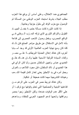 ‫ﺍﻟﺠﻤﺎﻫﻴﺭﻱ ﻀﺩ ﺍﻻﺤﺘﻼل، ﻭﻋﻠﻲ ﺃﺴﺎﺱ ﺃﻥ ﻴﺭﻓﻊ ﻫﺫﺍ ﺍﻟﺤﺯﺏ‬
‫ﻤﻁﻠﺏ ﺍﻟﺠﻼﺀ ﺒﺸﺭﻁ ﺍﺴﺘﺒﻌﺎﺩ ﺍﻟﺤﺯﺏ ﺍﻟﻭﻁﻨﻲ ﻤﻥ ﺍﻟﻤﺴﺄﻟﺔ ﺜﻡ‬
        ‫ﺍﻟﻭﺼﻭل ﻤﻊ ﺤﺯﺏ ﺍﻟﻭﻓﺩ ﺇﻟﻰ ﺤﻠﻭل ﺠﺯﺌﻴﺔ ﻭﺠﺎﻨﺒﻴﺔ.‬
‫ﺇﺫﺍ ﻜﺎﻨﺕ ﺍﻟﺜﻭﺭﺓ ﻜﺎﻨﺕ ﻤﺴﺄﻟﺔ ﺤﺘﻤﻴـﺔ ﺒﻔﻌـل ﺍﻟﺠﻬـﺎﺩ‬
‫ﺍﻟﻁﻭﻴل ﻭﺍﻟﺘﺭﺍﻜﻡ ﺍﻟﺜﻭﺭﻱ ﺍﻟﺫﻱ ﺘﺭﻜﻪ ﺍﻟﺤـﺯﺏ ﺍﻟـﻭﻁﻨﻲ ﻓـﻲ‬
‫ﺍﻟﻭﺍﻗﻊ ﺍﻟﻤﺼﺭﻯ، ﻭﺒﻔﻌل ﻭﺼﻭل ﺍﻟﺸﻌﺏ ﺍﻟﻤﺼﺭﻱ ﺇﻟﻰ ﻗﻨﺎﻋﺔ‬
‫ﺒﺄﻨﻪ ﻻﺍﻤل ﻓﻲ ﺍﻻﺴﺘﻘﻼل ﻋﻥ ﻁﺭﻴﻕ ﻤﺅﺘﻤﺭ ﺍﻟﺼﻠﺢ ﻓﺈﻥ ﺫﻟـﻙ‬
‫ﻜﻠﻪ ﻜﺎﻥ ﻭﻤﻊ ﻨﻬﺎﻴﺔ ﺍﻟﺤﺭﺏ ﺍﻟﻌﺎﻟﻤﻴﺔ ﺍﻷﻭﻟﻰ ﻗﺩ ﻭﺠﺩ ﺃﺴـﺒﺎ ‪‬ﺎ‬
 ‫ﺒ‬
‫ﺃﺨﺭﻯ، ﻜﺎﻥ ﻫﻨﺎﻙ ﺇﻋﻼﻥ ﺍﻟﺤﻤﺎﻴﺔ ﺍﻟﺒﺭﻴﻁﺎﻨﻴـﺔ ﻋﻠـﻰ ﻤﺼـﺭ‬
‫ﻭﺇﻟﻐﺎﺀ ﺍﻟﺴﻴﺎﺩﺓ ﺍﻟﺘﺭﻜﻴﺔ ﺍﻻﺴﻤﻴﺔ ﻋﻠﻴﻬﺎ ﻭﻜـﺎﻥ ﻫﻨـﺎﻙ ﺨﻠـﻊ‬
‫ﺍﻟﺨﺩﻴﻭﻱ ﻋﺒﺎﺱ ﻭﺘﻌﻴﻴﻥ ﺍﻟﺴﻠﻁﺎﻥ ﺤﺴﻴﻥ ﻭﺃﻴﺎ ﻜﺎﻥ ﺍﻟﺭﺃﻱ ﻓﻲ‬
‫ﻫﺫﺍ ﺍﻟﺨﺩﻴﻭﻱ ﺃﻭ ﺫﺍﻙ ﺍﻟﺴﻠﻁﺎﻥ، ﻓﺈﻥ ﻤﺠﺭﺩ ﺍﻟﺘﻼﻋﺏ ﺒـﺎﻟﻌﺭﺵ‬
‫ﻭﺠﻌل ﺃﻤﺭﻩ ﻓﻲ ﻴﺩ ﺍﻹﻨﺠﻠﻴﺯ ﻴﻌﻨﻲ ﺇﻫﺩﺍﺭ ﻜﺎﻤل ﻟﻘﻴﻤﺔ ﺍﻟﺸـﻌﺏ‬
          ‫ﻭﻫﻴﺌﺎﺘﻪ ﺍﻟﺘﺸﺭﻴﻌﻴﺔ ﻤﻬﻤﺎ ﻜﺎﻨﺕ ﻀﻌﻴﻔﺔ ﺃﻭ ﺸﻜﻠﻴﺔ.‬
‫ﻭﻜﺎﻥ ﻫﻨﺎﻙ ﺘﻭﺭﻴﻁ ﻤﺼﺭ ﻓﻲ ﺍﻟﺤﺭﺏ ﻋﻠﻰ ﺍﻟﺭﻏﻡ ﻤـﻥ‬
‫ﻗﻨﺎﻋﺘﻬﺎ ﺍﻟﺩﻴﻨﻴﺔ ﻭﺍﻟﻤﺼﻠﺤﻴﺔ ﺍﻟﺘﻲ ﺘﺤﺘﻡ ﻭﻗﻭﻓﻬﺎ ﻤﻊ ﺘﺭﻜﻴـﺎ ﺃﻭ‬
‫ﻋﻠﻰ ﺍﻷﻗل ﻋﺩﻡ ﺍﻟﻭﻗﻭﻑ ﻀﺩﻫﺎ، ﻭﻟﻜﻥ ﺍﻹﻨﺠﻠﻴﺯ ﺯﺠﻭﺍ ﺒﻤﺼﺭ‬
‫ﻭﻤﺭﺍﻓﻘﻬﺎ ﻭﺸﻌﺒﻬﺎ ﻟﺩﻋﻡ ﺍﻟﻤﺠﻬﻭﺩ ﺍﻟﺤﺭﺒﻲ ﻟﻠﺤﻠﻔﺎﺀ ﻭﺴﺎﻋﺩﻫﻡ‬


‫١٦‬
 