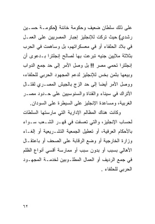 ‫ﻋﻠﻰ ﺫﻟﻙ ﺴﻠﻁﺎﻥ ﻀﻌﻴﻑ ﻭﺤﻜﻭﻤﺔ ﺨﺎﺌﻨﺔ )ﺤﻜﻭﻤـﺔ ﺤﺴـﻴﻥ‬
‫ﺭﺸﺩﻱ( ﺤﻴﺙ ﺘﺭﻜﺕ ﻟﻺﻨﺠﻠﻴﺯ ﺇﺠﺒﺎﺭ ﺍﻟﻤﺼﺭﻴﻴﻥ ﻋﻠﻰ ﺍﻟﻌﻤـل‬
‫ﻓﻲ ﺒﻼﺩ ﺍﻟﺤﻠﻔﺎﺀ ﺃﻭ ﻓﻲ ﻤﻌﺴﻜﺭﺍﺘﻬﻡ، ﺒل ﻭﺴﺎﻫﻤﺕ ﻓﻲ ﺍﻟﺤﺭﺏ‬
‫ﺒﺜﻼﺜﺔ ﻤﻼﻴﻴﻥ ﺠﻨﻴﻪ ﺘﺒﺭﻋﺕ ﺒﻬﺎ ﻟﺼﺎﻟﺢ ﺇﻨﺠﻠﺘﺭﺍ ﺒـﺩﻋﻭﻯ ﺃﻥ‬
‫ﺇﻨﺠﻠﺘﺭﺍ ﺘﺤﻤﻲ ﻤﺼﺭ !! ﺒل ﻭﺼل ﺍﻷﻤﺭ ﺇﻟﻰ ﺤﺩ ﺠﻤﻊ ﺍﻟﺩﻭﺍﺏ‬
‫ﻭﺒﻴﻌﻬﺎ ﺒﺜﻤﻥ ﺒﺨﺱ ﻟﻺﻨﺠﻠﻴﺯ ﻟﺩﻋﻡ ﺍﻟﻤﺠﻬﻭﺩ ﺍﻟﺤﺭﺒﻲ ﻟﻠﺤﻠﻔﺎﺀ،‬
‫ﻭﻭﺼل ﺍﻷﻤﺭ ﺃﻴ ‪‬ﺎ ﺇﻟﻰ ﺤﺩ ﺍﻟﺯﺝ ﺒﺎﻟﺠﻴﺵ ﺍﻟﻤﺼـﺭﻱ ﻟﻘﺘـﺎل‬
                                   ‫ﻀ‬
‫ﺍﻷﺘﺭﺍﻙ ﻓﻲ ﺴﻴﻨﺎﺀ ﻭﺍﻟﻘﻨﺎﺓ ﻭﺍﻟﺴﻨﻭﺴﻴﻴﻥ ﻋﻠﻰ ﺤـﺩﻭﺩ ﻤﺼـﺭ‬
     ‫ﺍﻟﻐﺭﺒﻴﺔ، ﻭﻤﺴﺎﻋﺩﺓ ﺍﻹﻨﺠﻠﻴﺯ ﻋﻠﻰ ﺍﻟﺴﻴﻁﺭﺓ ﻋﻠﻰ ﺍﻟﺴﻭﺩﺍﻥ.‬
‫ﻭﻜﺎﻨﺕ ﻫﻨﺎﻙ ﺍﻟﻤﻅﺎﻟﻡ ﺍﻹﺩﺍﺭﻴﺔ ﺍﻟﺘﻲ ﻤﺎﺭﺴﺘﻬﺎ ﺍﻟﺴﻠﻁﺎﺕ‬
‫ﻟﺤﺴﺎﺏ ﺍﻹﻨﺠﻠﻴﺯ، ﻭﺍﻟﺘﻲ ﺘﻌﺴﻔﺕ ﻓﻲ ﻗﻬـﺭ ﺍﻟﺸـﻌﺏ ﺴـﻭﺍﺀ‬
‫ﺒﺎﻷﺤﻜﺎﻡ ﺍﻟﻌﺭﻓﻴﺔ، ﺃﻭ ﺘﻌﻁﻴل ﺍﻟﺠﻤﻌﻴﺔ ﺍﻟﺘﺸـﺭﻴﻌﻴﺔ ﺃﻭ ﺇﻟﻐـﺎﺀ‬
‫ﻭﺯﺍﺭﺓ ﺍﻟﺨﺎﺭﺠﻴﺔ ﺃﻭ ﻭﻀﻊ ﺍﻟﺭﻗﺎﺒﺔ ﻋﻠﻰ ﺍﻟﺼﺤﻑ ﺃﻭ ﺒﺎﻋﺘﻘـﺎل‬
‫ﺍﻷﻫﺎﻟﻲ ﺒﺴﺒﺏ ﺃﻭ ﺒﺩﻭﻥ ﺴﺒﺏ ﺃﻭ ﻤﻤﺎﺭﺴﺔ ﺃﻗﺴﻲ ﺃﻨﻭﺍﻉ ﺍﻟﻅﻠﻡ‬
‫ﻓﻲ ﺠﻤﻊ ﺍﻟﺭﺩﻴﻑ ﺃﻭ ﺍﻟﻌﻤﺎل ﺍﻟﻤﻁﻠـﻭﺒﻴﻥ ﻟﺨﺩﻤـﺔ ﺍﻟﻤﺠﻬـﻭﺩ‬
                                       ‫ﺍﻟﺤﺭﺒﻲ ﻟﻠﺤﻠﻔﺎﺀ .‬




‫٢٦‬
 