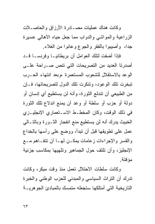 ‫ﻭﻜﺎﻨﺕ ﻫﻨﺎﻙ ﻋﻤﻠﻴﺎﺕ ﻤﺼـﺎﺩﺭﺓ ﺍﻷﺭﺯﺍﻕ ﻭﺍﻟﺤﺎﺼـﻼﺕ‬
‫ﺍﻟﺯﺭﺍﻋﻴﺔ ﻭﺍﻟﻤﻭﺍﺸﻲ ﻭﺍﻟﺩﻭﺍﺏ ﻤﻤﺎ ﺠﻌل ﺤﻴﺎﻩ ﺍﻷﻫﺎﻟﻲ ﻋﺴﻴﺭﺓ‬
         ‫ﺠ ‪‬ﺍ، ﻭﺃﺼﻴﺒﻭﺍ ﺒﺎﻟﻔﻘﺭ ﻭﺍﻟﺠﻭﻉ ﻭﻋﺎﻨﻭﺍ ﻤﻥ ﺍﻟﻐﻼﺀ.‬
                                                  ‫ﺩ‬
‫ﻓﺈﺫﺍ ﺃﻀﻔﺕ ﻟﺘﻠﻙ ﺍﻟﻌﻭﺍﻤل ﺃﻥ ﺒﺭﻴﻁﺎﻨﻴـﺎ ﻭﻓﺭﻨﺴـﺎ ﻗـﺩ‬
‫ﺃﺼﺩﺭﺘﺎ ﺍﻟﻌﺩﻴﺩ ﻤﻥ ﺍﻟﺘﺼﺭﻴﺤﺎﺕ ﺍﻟﺘﻲ ﺘﻨﺹ ﺼـﺭﺍﺤﺔ ﻋﻠـﻰ‬
‫ﺍﻟﻭﻋﺩ ﺒﺎﻻﺴﺘﻘﻼل ﻟﻠﺸﻌﻭﺏ ﺍﻟﻤﺴﺘﻌﻤﺭﺓ ،ﻭﺒﻌﺩ ﺍﻨﺘﻬﺎﺀ ﺍﻟﺤـﺭﺏ‬
‫ﺘﺒﺨﺭﺕ ﺘﻠﻙ ﺍﻟﻭﻋﻭﺩ، ﻭﺘﻨﻜﺭﺕ ﺘﻠﻙ ﺍﻟﺩﻭل ﻟﺘﺼﺭﻴﺤﺎﺘﻬﺎ، ﻓـﺈﻥ‬
‫ﻤﻥ ﺍﻟﻁﺒﻴﻌﻲ ﺃﻥ ﺘﻨﺩﻟﻊ ﺍﻟﺜﻭﺭﺓ، ﻭﺃﻨﻪ ﻟﻥ ﻴﺴﺘﻁﻴﻊ ﺃﻱ ﺇﻨﺴﺎﻥ ﺃﻭ‬
‫ﺩﻭﻟﺔ ﺃﻭ ﺤﺯﺏ ﺃﻭ ﺴﻠﻁﺔ ﺃﻭ ﻭﻋﺩ ﺃﻥ ﻴﻤﻨﻊ ﺍﻨﺩﻻﻉ ﺘﻠﻙ ﺍﻟﺜﻭﺭﺓ‬
‫ﻓﻲ ﺫﻟﻙ ﺍﻟﻭﻗﺕ، ﻭﻜﺎﻥ ﺍﻟﻤﺨﻁـﻁ ﺍﻻﺴـﺘﻌﻤﺎﺭﻱ ﺍﻹﻨﺠﻠﻴـﺯﻱ‬
‫ﺍﻟﺨﺒﻴﺙ ﻴﺩﺭﻙ ﺃﻨﻪ ﻟﻥ ﻴﺴﺘﻁﻴﻊ ﻤﻨﻊ ﺍﻨﻔﺠﺎﺭ ﺍﻟﺜـﻭﺭﺓ ﻭﺒﺎﻟﺘـﺎﻟﻲ‬
‫ﻋﻤل ﻋﻠﻰ ﺘﻁﻭﻴﻘﻬﺎ ﻗﺒل ﺃﻥ ﺘﺒﺩﺃ، ﻭﻭﻀﻊ ﻋﻠﻰ ﺭﺃﺴﻬﺎ ﺒﺎﻟﺨﺩﺍﻉ‬
‫ﻭﺍﻟﻘﺴﺭ ﻭﺍﻹﺠﺭﺍﺀﺍﺕ ﺯﻋﺎﻤﺎﺕ ﻴﻤﻜـﻥ ﻟﻬـﺎ ﺃﻥ ﺘﺘﻔـﺎﻫﻡ ﻤـﻊ‬
‫ﺍﻹﻨﺠﻠﻴﺯ، ﻭﺃﻥ ﺘﻠﺘﻑ ﺤﻭل ﺍﻟﺠﻤﺎﻫﻴﺭ ﻭﺘﻠﻬﻴﻬﺎ ﺒﻤﻜﺎﺴﺏ ﺠﺯﺌﻴﺔ‬
                                               ‫ﻤﺅﻗﺘﺔ.‬
‫ﻭﻜﺎﻨﺕ ﺴﻠﻁﺎﺕ ﺍﻻﺤﺘﻼل ﺘﻌﻤل ﻤﻨﺫ ﻭﻗﺕ ﻤﺒﻜﺭ، ﻭﻜﺎﻨﺕ‬
‫ﺘﺩﺭﻙ ﺃﻥ ﺍﻟﺘﺭﺍﺙ ﺍﻟﺴﻴﺎﺴﻲ ﻭﺍﻟﻤﺒﺩﺌﻲ ﻟﻠﺤﺯﺏ ﺍﻟﻭﻁﻨﻲ ﻭﺍﻟﺨﺒﺭﺓ‬
‫ﺍﻟﺘﺎﺭﻴﺨﻴﺔ ﺍﻟﺘﻲ ﺃﻤﺘﻠﻜﻬﺎ ﺴﺘﺠﻌﻠﻪ ﻤﺘﻤﺴﻙ ﺒﺎﻟﻤﺒﺎﺩﺉ ﺍﻟﺠﻭﻫﺭﻴـﺔ‬


‫٣٦‬
 