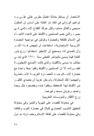 ‫ﺍﻻﺴﺘﻌﻤﺎﺭ ﺃﻥ ﻴﺴﺘﻐل ﺤﺎﺩﺜﺔ ﺍﻏﺘﻴﺎل ﺒﻁﺭﺱ ﻏﺎﻟﻲ ﻋﻠـﻰ ﻴـﺩ‬
‫ﺇﺒﺭﺍﻫﻴﻡ ﺍﻟﻭﺭﺩﺍﻨﻰ ﻓﻲ ﺍﺘﻘﺎﺩ ﻨﺎﺭ ﺍﻟﻔﺘﻨﺔ ﻋﻠﻰ ﺃﺴﺎﺱ ﺃﻥ ﺍﻟﻤﻘﺘﻭل‬
‫ﻤﺴﻴﺤﻲ ﻭﺍﻟﻘﺎﺘل ﻤﺴﻠﻡ، ﻭﻟﻜﻥ ﺤﺭﻜﺔ ﺍﻟﻜﻔﺎﺡ ﺍﻹﺴـﻼﻤﻲ ﻓـﻲ‬
‫ﻤﺼﺭ- ﻭﺍﻟﺘﻲ ﺘﻀﻡ ﺍﻟﻤﺴﻠﻤﻴﻥ ﻭﺍﻷﻗﺒﺎﻁ ﻋﻠﻰ ﻗﺎﻋﺩﺓ ﺍﻻﻨﺘﻤـﺎﺀ‬
‫ﺇﻟﻰ ﺍﻹﺴﻼﻡ ﻜﺜﻘﺎﻓﺔ ﻭﻜﺤﻀﺎﺭﺓ ﻭﻜﻭﻁﻥ ﻓﻲ ﻤﻭﺍﺠﻬﺔ ﺍﻟﺤﻀﺎﺭﺓ‬
‫ﺍﻷﻭﺭﻭﺒﻴﺔ ﺍﻻﺴﺘﻌﻤﺎﺭﻴﺔ- ﺍﺴﺘﻁﺎﻋﺕ ﺃﻥ ﺘﺠﻬﺽ ﻫـﺫﺍ ﺍﻷﻤـﺭ‬
‫ﻭﺃﻥ ﺘﺘﺼﺩﻱ ﻟﻪ، ﻭﺼﺤﻴﺢ ﺃﻥ ﺍﻹﻨﺠﻠﻴﺯ ﺍﺴﺘﻁﺎﻋﻭﺍ ﺯﺭﻉ ﺒﺫﻭﺭ‬
‫ﺍﻟﻔﺘﻨﺔ ﻓﻴﻤﺎ ﻴﺴﻤﻰ ﺒﺎﻟﻤﺅﺘﻤﺭ ﺍﻟﻘﺒﻁﻲ ﺴﻨﺔ ٠١٩١ ﺍﻟﺫﻱ ﺘﺒﻨـﻲ‬
‫ﻤﻁﺎﻟﺏ ﻤﺎ ﻴﺴﻤﻰ ﺒﺎﻷﻗﻠﻴﺎﺕ ﻭﺍﻟﺫﻱ ﻜﺎﻨﺕ ﺍﻷﺼﺎﺒﻊ ﺍﻹﻨﺠﻠﻴﺯﻴـﺔ‬
‫ﺘﻘﻑ ﻭﺭﺍﺌﻪ، ﺃﻻ ﺃﻥ ﺍﻟﻤﺴﻠﻤﻴﻥ ﻭﺍﻷﻗﺒﺎﻁ ﻭﻗﻔﻭﺍ ﺼﻔﺎ ﻭﺍﺤﺩﺓ ﻤﻊ‬
‫ﺤﻀﺎﺭﺓ ﺍﻹﺴـﻼﻡ ﻀـﺩ ﺍﻟﺤﻀـﺎﺭﺓ ﺍﻟﻐﺭﺒﻴـﺔ ﺍﻻﺴـﺘﻌﻤﺎﺭﻴﺔ‬
‫ﻭﺃﺠﻬﻀﻭﺍ ﺘﻠﻙ ﺍﻟﻤﺤﺎﻭﻟﺔ، ﻭﻟﻡ ﻴﻜﻥ ﻏﺭﻴﺒﺎ ﺃﻥ ﻴﺘﺼﺩﻱ ﺍﻟﻜﺜﻴـﺭ‬
‫ﻤﻥ ﺍﻷﻗﺒﺎﻁ ﻟﻬﺫﺍ ﺍﻟﻤﺨﻁﻁ، ﻭﻴﻘﻔﻭﺍ ﻀﺩﻩ ﻭﻴﻔﻀﺤﻭﻩ ﻤﺜل ﻭﻴﺼﺎ‬
                         ‫ﻭﺍﺼﻑ ﻭﻋﺭﻴﺎﻥ ﻤﺴﻌﺩ ﻭﻏﻴﺭﻫﻤﺎ.‬
                       ‫ﺯﺭﻉ ﺍﻷﻓﻜﺎﺭ ﻭﺍﻟﻤﺅﺴﺴﺎﺕ ﺍﻟﺘﻐﺭﻴﺒﻴﺔ‬
‫ﻓﻲ ﻤﺤﺎﻭﻟﺔ ﻟﻠﻘﻀﺎﺀ ﻋﻠﻰ ﺍﻟﻬﻭﻴﺔ ﻭﺍﻟﺘﻤﻴﺯ ﻭﻓﻲ ﻤﺤﺎﻭﻟﺔ‬
‫ﻟﺘﺤﻘﻴﻕ ﺍﻟﺘﺫﻭﻴﺏ ﺍﻟﺤﻀﺎﺭﻱ ﻟﻠﺒﻼﺩ ﻓﻲ ﺤﻀﺎﺭﺓ ﺍﻟﻐﺭﺏ ﻭﺜﻘﺎﻓﺘﻪ‬
‫ﻭﻓﻲ ﻤﺤﺎﻭﻟﺔ ﻟﻠﻘﻀﺎﺀ ﻋﻠﻰ ﺜﻘﺎﻓﺔ ﺍﻹﺴﻼﻡ ﻭﺤﻀـﺎﺭﺘﻪ ﺤـﺎﻭل‬


‫٧٢‬
 