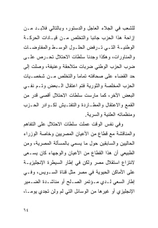 ‫ﻟﻠﺸﻌﺏ ﻓﻲ ﺍﻟﺠﻼﺀ ﺍﻟﻌﺎﺠل ﻭﺍﻟﺩﺴﺘﻭﺭ، ﻭﺒﺎﻟﺘﺎﻟﻲ ﻓﻼﺒـﺩ ﻤـﻥ‬
‫ﺇﺯﺍﺤﺔ ﻫﺫﺍ ﺍﻟﺤﺯﺏ ﺠﺎﻨﺒﺎ ﻭﺍﻟﺘﺨﻠﺹ ﻤـﻥ ﻗﻴـﺎﺩﺍﺕ ﺍﻟﺤﺭﻜـﺔ‬
‫ﺍﻟﻭﻁﻨﻴـﺔ ﺍﻟﺘـﻲ ﺘـﺭﻓﺽ ﺍﻟﺤﻠـﻭل ﺍﻟﻭﺴـﻁ ﻭﺍﻟﻤﻔﺎﻭﻀـﺎﺕ‬
  ‫ـ‬          ‫ـ‬                ‫ـ ـ ـ‬
‫ﻭﺍﻟﻤﻨﺎﻭﺭﺍﺕ، ﻭﻫﻜﺫﺍ ﻭﺠﺩﻨﺎ ﺴﻠﻁﺎﺕ ﺍﻻﺤﺘﻼل ﺘﺤـﺭﺹ ﻋﻠـﻰ‬
‫ﻀﺭﺏ ﺍﻟﺤﺯﺏ ﺍﻟﻭﻁﻨﻲ ﻀﺭﺒﺎﺕ ﻤﺘﻼﺤﻘﺔ ﻭﻋﻨﻴﻔﺔ، ﻭﺼﻠﺕ ﺇﻟﻰ‬
‫ﺤﺩ ﺍﻟﻘﻀﺎﺀ ﻋﻠﻰ ﺼﺤﺎﻓﺘﻪ ﺘﻤﺎﻤﺎ ﻭﺍﻟﺘﺨﻠﺹ ﻤـﻥ ﺸﺨﺼـﻴﺎﺕ‬
‫ﺍﻟﺤﺯﺏ ﺍﻟﻤﺨﻠﺼﺔ ﻭﺍﻟﺜﻭﺭﻴﺔ ﻓﺘﻡ ﺍﻋﺘﻘﺎل ﺍﻟـﺒﻌﺽ ﻭﺘـﻡ ﻨﻔـﻲ‬
‫ﺍﻟﺒﻌﺽ ﺍﻵﺨﺭ، ﻜﻤﺎ ﻤﺎﺭﺴﺕ ﺴﻠﻁﺎﺕ ﺍﻻﺤﺘﻼل ﺃﻗﺼﻰ ﻗﺩﺭ ﻤﻥ‬
‫ﺍﻟﻘﻤﻊ ﻭﺍﻻﻋﺘﻘﺎل ﻭﺍﻟﻤﻁـﺎﺭﺩﺓ ﻭﺍﻟﺘﻔﺘـﻴﺵ ﻟﻜـﻭﺍﺩﺭ ﺍﻟﺤـﺯﺏ‬
                             ‫ﻭﻤﻨﻅﻤﺎﺘﻪ ﺍﻟﻌﻠﻨﻴﺔ ﻭﺍﻟﺴﺭﻴﺔ.‬
‫ﻭﻓﻲ ﻨﻔﺱ ﺍﻟﻭﻗﺕ ﻋﻤﻠﺕ ﺴﻠﻁﺎﺕ ﺍﻻﺤﺘﻼل ﻋﻠﻰ ﺍﻟﺘﻔﺎﻫﻡ‬
‫ﻭﺍﻟﻤﻨﺎﻗﺸﺔ ﻤﻊ ﻗﻁﺎﻉ ﻤﻥ ﺍﻷﻋﻴﺎﻥ ﺍﻟﻤﺼﺭﻴﻴﻥ ﻭﺨﺎﺼﺔ ﺍﻟﻭﺯﺭﺍﺀ‬
‫ﺍﻟﺤﺎﻟﻴﻴﻥ ﻭﺍﻟﺴﺎﺒﻘﻴﻥ ﺤﻭل ﻤﺎ ﻴﺴﻤﻲ ﺒﺎﻟﻤﺴﺄﻟﺔ ﺍﻟﻤﺼﺭﻴﺔ، ﻭﻤﻥ‬
‫ﺍﻟﻁﺒﻴﻌﻲ ﺃﻥ ﻫﺫﺍ ﺍﻟﻘﻁﺎﻉ ﻤﻥ ﺍﻷﻋﻴﺎﻥ ﻭﺍﻟﻭﺠﻬﺎﺀ ﻜﺎﻥ ﻴﺴـﻌﻰ‬
‫ﻻﻨﺘﺯﺍﻉ ﺍﺴﺘﻘﻼل ﻤﺼﺭ ﻭﻟﻜﻥ ﻓﻲ ﺇﻁﺎﺭ ﺍﻟﺴﻴﻁﺭﺓ ﺍﻹﻨﺠﻠﻴﺯﻴـﺔ‬
‫ﻋﻠﻰ ﺍﻷﻤﺎﻜﻥ ﺍﻟﺤﻴﻭﻴﺔ ﻓﻲ ﻤﺼﺭ ﻤﺜل ﻗﻨﺎﺓ ﺍﻟﺴـﻭﻴﺱ، ﻭﻓـﻲ‬
‫ﺇﻁﺎﺭ ﺍﻟﺴﻌﻲ ﻟـﺩﻱ ﻤـﺅﺘﻤﺭ ﺍﻟﺼـﻠﺢ ﺃﻭ ﻤﻨﺎﺸـﺩﺓ ﺍﻟﻀـﻤﻴﺭ‬
‫ﺍﻹﻨﺠﻠﻴﺯﻱ ﺃﻭ ﻏﻴﺭﻫﺎ ﻤﻥ ﺍﻟﻭﺴﺎﺌل ﺍﻟﺘﻲ ﻟﻡ ﻭﻟﻥ ﺘﺠﺩﻱ ﻴﻭ ‪‬ـﺎ،‬
   ‫ﻤ‬


‫٤٦‬
 