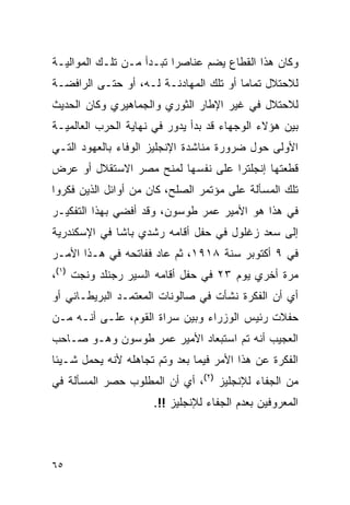 ‫ﻭﻜﺎﻥ ﻫﺫﺍ ﺍﻟﻘﻁﺎﻉ ﻴﻀﻡ ﻋﻨﺎﺼﺭﺍ ﺘﺒـﺩﺃ ﻤـﻥ ﺘﻠـﻙ ﺍﻟﻤﻭﺍﻟﻴـﺔ‬
‫ﻟﻼﺤﺘﻼل ﺘﻤﺎ ‪‬ﺎ ﺃﻭ ﺘﻠﻙ ﺍﻟﻤﻬﺎﺩﻨـﺔ ﻟـﻪ، ﺃﻭ ﺤﺘـﻰ ﺍﻟﺭﺍﻓﻀـﺔ‬
                                        ‫ﻤ‬
‫ﻟﻼﺤﺘﻼل ﻓﻲ ﻏﻴﺭ ﺍﻹﻁﺎﺭ ﺍﻟﺜﻭﺭﻱ ﻭﺍﻟﺠﻤﺎﻫﻴﺭﻱ ﻭﻜﺎﻥ ﺍﻟﺤﺩﻴﺙ‬
‫ﺒﻴﻥ ﻫﺅﻻﺀ ﺍﻟﻭﺠﻬﺎﺀ ﻗﺩ ﺒﺩﺃ ﻴﺩﻭﺭ ﻓﻲ ﻨﻬﺎﻴﺔ ﺍﻟﺤﺭﺏ ﺍﻟﻌﺎﻟﻤﻴـﺔ‬
‫ﺍﻷﻭﻟﻰ ﺤﻭل ﻀﺭﻭﺭﺓ ﻤﻨﺎﺸﺩﺓ ﺍﻹﻨﺠﻠﻴﺯ ﺍﻟﻭﻓﺎﺀ ﺒﺎﻟﻌﻬﻭﺩ ﺍﻟﺘـﻲ‬
‫ﻗﻁﻌﺘﻬﺎ ﺇﻨﺠﻠﺘﺭﺍ ﻋﻠﻰ ﻨﻔﺴﻬﺎ ﻟﻤﻨﺢ ﻤﺼﺭ ﺍﻻﺴﺘﻘﻼل ﺃﻭ ﻋﺭﺽ‬
‫ﺘﻠﻙ ﺍﻟﻤﺴﺄﻟﺔ ﻋﻠﻰ ﻤﺅﺘﻤﺭ ﺍﻟﺼﻠﺢ، ﻜﺎﻥ ﻤﻥ ﺃﻭﺍﺌل ﺍﻟﺫﻴﻥ ﻓﻜﺭﻭﺍ‬
‫ﻓﻲ ﻫﺫﺍ ﻫﻭ ﺍﻷﻤﻴﺭ ﻋﻤﺭ ﻁﻭﺴﻭﻥ، ﻭﻗﺩ ﺃﻓﻀﻲ ﺒﻬﺫﺍ ﺍﻟﺘﻔﻜﻴـﺭ‬
‫ﺇﻟﻰ ﺴﻌﺩ ﺯﻏﻠﻭل ﻓﻲ ﺤﻔل ﺃﻗﺎﻤﻪ ﺭﺸﺩﻱ ﺒﺎﺸﺎ ﻓﻲ ﺍﻹﺴﻜﻨﺩﺭﻴﺔ‬
‫ﻓﻲ ٩ ﺃﻜﺘﻭﺒﺭ ﺴﻨﺔ ٨١٩١، ﺜﻡ ﻋﺎﺩ ﻓﻔﺎﺘﺤﻪ ﻓﻲ ﻫـﺫﺍ ﺍﻷﻤـﺭ‬
‫ﻤﺭﺓ ﺃﺨﺭﻱ ﻴﻭﻡ ٣٢ ﻓﻲ ﺤﻔل ﺃﻗﺎﻤﻪ ﺍﻟﺴﻴﺭ ﺭﺠﻨﻠﺩ ﻭﻨﺠﺕ )١(،‬
‫ﺃﻱ ﺃﻥ ﺍﻟﻔﻜﺭﺓ ﻨﺸﺄﺕ ﻓﻲ ﺼﺎﻟﻭﻨﺎﺕ ﺍﻟﻤﻌﺘﻤـﺩ ﺍﻟﺒﺭﻴﻁـﺎﻨﻲ ﺃﻭ‬
‫ﺤﻔﻼﺕ ﺭﺌﻴﺱ ﺍﻟﻭﺯﺭﺍﺀ ﻭﺒﻴﻥ ﺴﺭﺍﺓ ﺍﻟﻘﻭﻡ، ﻋﻠـﻰ ﺃﻨـﻪ ﻤـﻥ‬
‫ﺍﻟﻌﺠﻴﺏ ﺃﻨﻪ ﺘﻡ ﺍﺴﺘﺒﻌﺎﺩ ﺍﻷﻤﻴﺭ ﻋﻤﺭ ﻁﻭﺴﻭﻥ ﻭﻫـﻭ ﺼـﺎﺤﺏ‬
‫ﺍﻟﻔﻜﺭﺓ ﻋﻥ ﻫﺫﺍ ﺍﻷﻤﺭ ﻓﻴﻤﺎ ﺒﻌﺩ ﻭﺘﻡ ﺘﺠﺎﻫﻠﻪ ﻷﻨﻪ ﻴﺤﻤل ﺸـﻴﺌﺎ‬
‫ﻤﻥ ﺍﻟﺠﻔﺎﺀ ﻟﻺﻨﺠﻠﻴﺯ )٢(، ﺃﻱ ﺃﻥ ﺍﻟﻤﻁﻠﻭﺏ ﺤﺼﺭ ﺍﻟﻤﺴﺄﻟﺔ ﻓﻲ‬
                     ‫ﺍﻟﻤﻌﺭﻭﻓﻴﻥ ﺒﻌﺩﻡ ﺍﻟﺠﻔﺎﺀ ﻟﻺﻨﺠﻠﻴﺯ !!.‬



‫٥٦‬
 