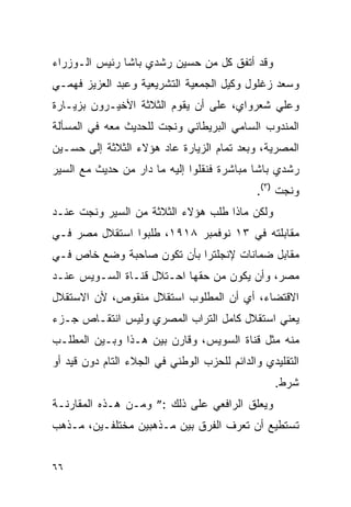 ‫ﻭﻗﺩ ﺃﺘﻔﻕ ﻜل ﻤﻥ ﺤﺴﻴﻥ ﺭﺸﺩﻱ ﺒﺎﺸﺎ ﺭﺌﻴﺱ ﺍﻟـﻭﺯﺭﺍﺀ‬
‫ﻭﺴﻌﺩ ﺯﻏﻠﻭل ﻭﻜﻴل ﺍﻟﺠﻤﻌﻴﺔ ﺍﻟﺘﺸﺭﻴﻌﻴﺔ ﻭﻋﺒﺩ ﺍﻟﻌﺯﻴﺯ ﻓﻬﻤـﻲ‬
‫ﻭﻋﻠﻲ ﺸﻌﺭﻭﺍﻱ، ﻋﻠﻰ ﺃﻥ ﻴﻘﻭﻡ ﺍﻟﺜﻼﺜﺔ ﺍﻷﺨﻴـﺭﻭﻥ ﺒﺯﻴـﺎﺭﺓ‬
‫ﺍﻟﻤﻨﺩﻭﺏ ﺍﻟﺴﺎﻤﻲ ﺍﻟﺒﺭﻴﻁﺎﻨﻲ ﻭﻨﺠﺕ ﻟﻠﺤﺩﻴﺙ ﻤﻌﻪ ﻓﻲ ﺍﻟﻤﺴﺄﻟﺔ‬
‫ﺍﻟﻤﺼﺭﻴﺔ، ﻭﺒﻌﺩ ﺘﻤﺎﻡ ﺍﻟﺯﻴﺎﺭﺓ ﻋﺎﺩ ﻫﺅﻻﺀ ﺍﻟﺜﻼﺜﺔ ﺇﻟﻰ ﺤﺴـﻴﻥ‬
‫ﺭﺸﺩﻱ ﺒﺎﺸﺎ ﻤﺒﺎﺸﺭﺓ ﻓﻨﻘﻠﻭﺍ ﺇﻟﻴﻪ ﻤﺎ ﺩﺍﺭ ﻤﻥ ﺤﺩﻴﺙ ﻤﻊ ﺍﻟﺴﻴﺭ‬
                                             ‫ﻭﻨﺠﺕ )٣(.‬
‫ﻭﻟﻜﻥ ﻤﺎﺫﺍ ﻁﻠﺏ ﻫﺅﻻﺀ ﺍﻟﺜﻼﺜﺔ ﻤﻥ ﺍﻟﺴﻴﺭ ﻭﻨﺠﺕ ﻋﻨـﺩ‬
‫ﻤﻘﺎﺒﻠﺘﻪ ﻓﻲ ٣١ ﻨﻭﻓﻤﺒﺭ ٨١٩١، ﻁﻠﺒﻭﺍ ﺍﺴﺘﻘﻼل ﻤﺼﺭ ﻓـﻲ‬
‫ﻤﻘﺎﺒل ﻀﻤﺎﻨﺎﺕ ﻹﻨﺠﻠﺘﺭﺍ ﺒﺄﻥ ﺘﻜﻭﻥ ﺼﺎﺤﺒﺔ ﻭﻀﻊ ﺨﺎﺹ ﻓـﻲ‬
‫ﻤﺼﺭ، ﻭﺃﻥ ﻴﻜﻭﻥ ﻤﻥ ﺤﻘﻬﺎ ﺍﺤـﺘﻼل ﻗﻨـﺎﺓ ﺍﻟﺴـﻭﻴﺱ ﻋﻨـﺩ‬
‫ﺍﻻﻗﺘﻀﺎﺀ، ﺃﻱ ﺃﻥ ﺍﻟﻤﻁﻠﻭﺏ ﺍﺴﺘﻘﻼل ﻤﻨﻘﻭﺹ، ﻷﻥ ﺍﻻﺴﺘﻘﻼل‬
‫ﻴﻌﻨﻲ ﺍﺴﺘﻘﻼل ﻜﺎﻤل ﺍﻟﺘﺭﺍﺏ ﺍﻟﻤﺼﺭﻱ ﻭﻟﻴﺱ ﺍﻨﺘﻘـﺎﺹ ﺠـﺯﺀ‬
‫ﻤﻨﻪ ﻤﺜل ﻗﻨﺎﺓ ﺍﻟﺴﻭﻴﺱ، ﻭﻗﺎﺭﻥ ﺒﻴﻥ ﻫـﺫﺍ ﻭﺒـﻴﻥ ﺍﻟﻤﻁﻠـﺏ‬
‫ﺍﻟﺘﻘﻠﻴﺩﻱ ﻭﺍﻟﺩﺍﺌﻡ ﻟﻠﺤﺯﺏ ﺍﻟﻭﻁﻨﻲ ﻓﻲ ﺍﻟﺠﻼﺀ ﺍﻟﺘﺎﻡ ﺩﻭﻥ ﻗﻴﺩ ﺃﻭ‬
                                                 ‫ﺸﺭﻁ.‬
‫ﻭﻴﻌﻠﻕ ﺍﻟﺭﺍﻓﻌﻲ ﻋﻠﻰ ﺫﻟﻙ :” ﻭﻤـﻥ ﻫـﺫﻩ ﺍﻟﻤﻘﺎﺭﻨـﺔ‬
‫ﺘﺴﺘﻁﻴﻊ ﺃﻥ ﺘﻌﺭﻑ ﺍﻟﻔﺭﻕ ﺒﻴﻥ ﻤـﺫﻫﺒﻴﻥ ﻤﺨﺘﻠﻔـﻴﻥ، ﻤـﺫﻫﺏ‬


‫٦٦‬
 