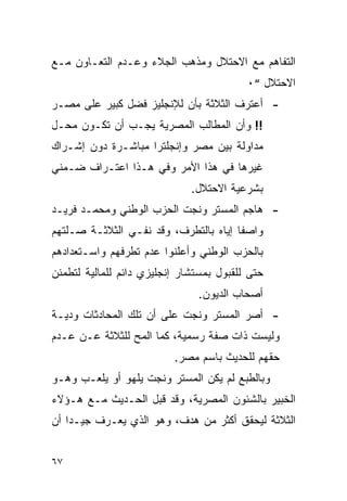 ‫ﺍﻟﺘﻔﺎﻫﻡ ﻤﻊ ﺍﻻﺤﺘﻼل ﻭﻤﺫﻫﺏ ﺍﻟﺠﻼﺀ ﻭﻋـﺩﻡ ﺍﻟﺘﻌـﺎﻭﻥ ﻤـﻊ‬
                                          ‫ﺍﻻﺤﺘﻼل “٠‬
‫- ﺃﻋﺘﺭﻑ ﺍﻟﺜﻼﺜﺔ ﺒﺄﻥ ﻟﻺﻨﺠﻠﻴﺯ ﻓﻀل ﻜﺒﻴﺭ ﻋﻠﻰ ﻤﺼـﺭ‬
‫!! ﻭﺃﻥ ﺍﻟﻤﻁﺎﻟﺏ ﺍﻟﻤﺼﺭﻴﺔ ﻴﺠـﺏ ﺃﻥ ﺘﻜـﻭﻥ ﻤﺤـل‬
‫ﻤﺩﺍﻭﻟﺔ ﺒﻴﻥ ﻤﺼﺭ ﻭﺇﻨﺠﻠﺘﺭﺍ ﻤﺒﺎﺸـﺭﺓ ﺩﻭﻥ ﺇﺸـﺭﺍﻙ‬
‫ﻏﻴﺭﻫﺎ ﻓﻲ ﻫﺫﺍ ﺍﻷﻤﺭ ﻭﻓﻲ ﻫـﺫﺍ ﺍﻋﺘـﺭﺍﻑ ﻀـﻤﻨﻲ‬
                              ‫ﺒﺸﺭﻋﻴﺔ ﺍﻻﺤﺘﻼل.‬
‫- ﻫﺎﺠﻡ ﺍﻟﻤﺴﺘﺭ ﻭﻨﺠﺕ ﺍﻟﺤﺯﺏ ﺍﻟﻭﻁﻨﻲ ﻭﻤﺤﻤـﺩ ﻓﺭﻴـﺩ‬
‫ﻭﺍﺼ ﹰﺎ ﺇﻴﺎﻩ ﺒﺎﻟﺘﻁﺭﻑ، ﻭﻗﺩ ﻨﻔـﻲ ﺍﻟﺜﻼﺜـﺔ ﺼـﻠﺘﻬﻡ‬
                                       ‫ﻔ‬
‫ﺒﺎﻟﺤﺯﺏ ﺍﻟﻭﻁﻨﻲ ﻭﺃﻋﻠﻨﻭﺍ ﻋﺩﻡ ﺘﻁﺭﻓﻬﻡ ﻭﺍﺴـﺘﻌﺩﺍﺩﻫﻡ‬
‫ﺤﺘﻰ ﻟﻠﻘﺒﻭل ﺒﻤﺴﺘﺸﺎﺭ ﺇﻨﺠﻠﻴﺯﻱ ﺩﺍﺌﻡ ﻟﻠﻤﺎﻟﻴﺔ ﻟﺘﻁﻤﺌﻥ‬
                               ‫ﺃﺼﺤﺎﺏ ﺍﻟﺩﻴﻭﻥ.‬
‫- ﺃﺼﺭ ﺍﻟﻤﺴﺘﺭ ﻭﻨﺠﺕ ﻋﻠﻰ ﺃﻥ ﺘﻠﻙ ﺍﻟﻤﺤﺎﺩﺜﺎﺕ ﻭﺩﻴـﺔ‬
‫ﻭﻟﻴﺴﺕ ﺫﺍﺕ ﺼﻔﺔ ﺭﺴﻤﻴﺔ، ﻜﻤﺎ ﺍﻟﻤﺢ ﻟﻠﺜﻼﺜﺔ ﻋـﻥ ﻋـﺩﻡ‬
                          ‫ﺤﻘﻬﻡ ﻟﻠﺤﺩﻴﺙ ﺒﺎﺴﻡ ﻤﺼﺭ.‬
‫ﻭﺒﺎﻟﻁﺒﻊ ﻟﻡ ﻴﻜﻥ ﺍﻟﻤﺴﺘﺭ ﻭﻨﺠﺕ ﻴﻠﻬﻭ ﺃﻭ ﻴﻠﻌـﺏ ﻭﻫـﻭ‬
‫ﺍﻟﺨﺒﻴﺭ ﺒﺎﻟﺸﺌﻭﻥ ﺍﻟﻤﺼﺭﻴﺔ، ﻭﻗﺩ ﻗﺒل ﺍﻟﺤـﺩﻴﺙ ﻤـﻊ ﻫـﺅﻻﺀ‬
‫ﺍﻟﺜﻼﺜﺔ ﻟﻴﺤﻘﻕ ﺃﻜﺜﺭ ﻤﻥ ﻫﺩﻑ، ﻭﻫﻭ ﺍﻟﺫﻱ ﻴﻌـﺭﻑ ﺠﻴـ ‪‬ﺍ ﺃﻥ‬
    ‫ﺩ‬


‫٧٦‬
 