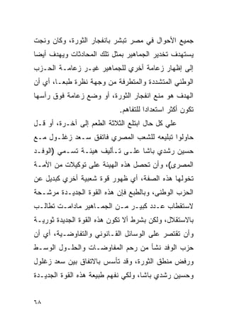 ‫ﺠﻤﻴﻊ ﺍﻷﺤﻭﺍل ﻓﻲ ﻤﺼﺭ ﺘﺒﺸﺭ ﺒﺎﻨﻔﺠﺎﺭ ﺍﻟﺜﻭﺭﺓ، ﻭﻜﺎﻥ ﻭﻨﺠﺕ‬
‫ﻴﺴﺘﻬﺩﻑ ﺘﺨﺩﻴﺭ ﺍﻟﺠﻤﺎﻫﻴﺭ ﺒﻤﺜل ﺘﻠﻙ ﺍﻟﻤﺤﺎﺩﺜﺎﺕ ﻭﻴﻬﺩﻑ ﺃﻴ ‪‬ﺎ‬
 ‫ﻀ‬
‫ﺇﻟﻰ ﺇﻅﻬﺎﺭ ﺯﻋﺎﻤﺔ ﺃﺨﺭﻱ ﻟﻠﺠﻤﺎﻫﻴﺭ ﻏﻴـﺭ ﺯﻋﺎﻤـﺔ ﺍﻟﺤـﺯﺏ‬
‫ﺍﻟﻭﻁﻨﻲ ﺍﻟﻤﺘﺸﺩﺩﺓ ﻭﺍﻟﻤﺘﻁﺭﻓﺔ ﻤﻥ ﻭﺠﻬﺔ ﻨﻅﺭﺓ ﻁﺒ ‪‬ـﺎ، ﺃﻱ ﺃﻥ‬
         ‫ﻌ‬
‫ﺍﻟﻬﺩﻑ ﻫﻭ ﻤﻨﻊ ﺍﻨﻔﺠﺎﺭ ﺍﻟﺜﻭﺭﺓ، ﺃﻭ ﻭﻀﻊ ﺯﻋﺎﻤﺔ ﻓﻭﻕ ﺭﺃﺴﻬﺎ‬
                            ‫ﺘﻜﻭﻥ ﺃﻜﺜﺭ ﺍﺴﺘﻌﺩﺍﺩﺍ ﻟﻠﺘﻔﺎﻫﻡ.‬
‫ﻋﻠﻲ ﻜل ﺤﺎل ﺍﺒﺘﻠﻊ ﺍﻟﺜﻼﺜﺔ ﺍﻟﻁﻌﻡ ﺇﻟﻰ ﺁﺨـﺭﺓ، ﺃﻭ ﻗـل‬
‫ﺤﺎﻭﻟﻭﺍ ﺘﺒﻠﻴﻌﻪ ﻟﻠﺸﻌﺏ ﺍﻟﻤﺼﺭﻱ ﻓﺎﺘﻔﻕ ﺴـﻌﺩ ﺯﻏﻠـﻭل ﻤـﻊ‬
‫ﺤﺴﻴﻥ ﺭﺸﺩﻱ ﺒﺎﺸﺎ ﻋﻠـﻰ ﺘـﺄﻟﻴﻑ ﻫﻴﺌـﺔ ﺘﺴـﻤﻲ )ﺍﻟﻭﻓـﺩ‬
‫ﺍﻟﻤﺼﺭﻯ(، ﻭﺃﻥ ﺘﺤﺼل ﻫﺫﻩ ﺍﻟﻬﻴﺌﺔ ﻋﻠﻰ ﺘﻭﻜﻴﻼﺕ ﻤﻥ ﺍﻷﻤـﺔ‬
‫ﺘﺨﻭﻟﻬﺎ ﻫﺫﻩ ﺍﻟﺼﻔﺔ، ﺃﻱ ﻅﻬﻭﺭ ﻗﻭﺓ ﺸﻌﺒﻴﺔ ﺃﺨﺭﻱ ﻜﺒﺩﻴل ﻋﻥ‬
‫ﺍﻟﺤﺯﺏ ﺍﻟﻭﻁﻨﻰ، ﻭﺒﺎﻟﻁﺒﻊ ﻓﺈﻥ ﻫﺫﻩ ﺍﻟﻘﻭﺓ ﺍﻟﺠﺩﻴـﺩﺓ ﻤﺭﺸـﺤﺔ‬
‫ﻻﺴﺘﻘﻁﺎﺏ ﻋـﺩﺩ ﻜﺒﻴـﺭ ﻤـﻥ ﺍﻟﺠﻤـﺎﻫﻴﺭ ﻤﺎﺩﺍﻤـﺕ ﺘﻁﺎﻟـﺏ‬
‫ﺒﺎﻻﺴﺘﻘﻼل، ﻭﻟﻜﻥ ﺒﺸﺭﻁ ﺃﻻ ﺘﻜﻭﻥ ﻫﺫﻩ ﺍﻟﻘﻭﺓ ﺍﻟﺠﺩﻴﺩﺓ ﺜﻭﺭﻴـﺔ‬
‫ﻭﺃﻥ ﺘﻘﺘﺼﺭ ﻋﻠﻰ ﺍﻟﻭﺴﺎﺌل ﺍﻟﻘـﺎﻨﻭﻨﻲ ﻭﺍﻟﺘﻔﺎﻭﻀـﻴﺔ، ﺃﻱ ﺃﻥ‬
‫ﺤﺯﺏ ﺍﻟﻭﻓﺩ ﻨﺸﺄ ﻤﻥ ﺭﺤﻡ ﺍﻟﻤﻔﺎﻭﻀـﺎﺕ ﻭﺍﻟﺤﻠـﻭل ﺍﻟﻭﺴـﻁ‬
‫ﻭﺭﻓﺽ ﻤﻨﻁﻕ ﺍﻟﺜﻭﺭﺓ، ﻭﻗﺩ ﺘﺄﺴﺱ ﺒﺎﻻﺘﻔﺎﻕ ﺒﻴﻥ ﺴﻌﺩ ﺯﻏﻠﻭل‬
‫ﻭﺤﺴﻴﻥ ﺭﺸﺩﻱ ﺒﺎﺸﺎ، ﻭﻟﻜﻲ ﻨﻔﻬﻡ ﻁﺒﻴﻌﺔ ﻫﺫﻩ ﺍﻟﻘﻭﺓ ﺍﻟﺠﺩﻴـﺩﺓ‬


‫٨٦‬
 