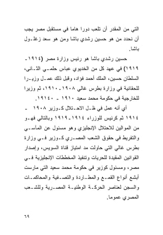 ‫ﺍﻟﺘﻲ ﻤﻥ ﺍﻟﻤﻘﺩﺭ ﺃﻥ ﺘﻠﻌﺏ ﺩﻭ ‪‬ﺍ ﻫﺎ ‪‬ﺎ ﻓﻲ ﻤﺴﺘﻘﺒل ﻤﺼﺭ ﻴﺠﺏ‬
                   ‫ﺭ ﻤ‬
‫ﺃﻥ ﻨﺤﺩﺩ ﻤﻥ ﻫﻭ ﺤﺴﻴﻥ ﺭﺸﺩﻱ ﺒﺎﺸﺎ ﻭﻤﻥ ﻫﻭ ﺴﻌﺩ ﺯﻏﻠـﻭل‬
                                                 ‫ﺒﺎﺸﺎ.‬
‫ﺤﺴﻴﻥ ﺭﺸﺩﻱ ﺒﺎﺸﺎ ﻫﻭ ﺭﺌﻴﺱ ﻭﺯﺍﺭﺓ ﻤﺼﺭ )٤١٩١ـ‬
‫٩١٩١( ﻓﻲ ﻋﻬﺩ ﻜل ﻤﻥ ﺍﻟﺨﺩﻴﻭﻱ ﻋﺒﺎﺱ ﺤﻠﻤـﻲ ﺍﻟﺜـﺎﻨﻰ،‬
‫ﺍﻟﺴﻠﻁﺎﻥ ﺤﺴﻴﻥ، ﺍﻟﻤﻠﻙ ﺃﺤﻤﺩ ﻓﺅﺍﺩ، ﻭﻗﺒل ﺫﻟﻙ ﻋﻤـل ﻭﺯﻴـ ‪‬ﺍ‬
 ‫ﺭ‬
‫ﻟﻠﺤﻘﺎﻨﻴﺔ ﻓﻲ ﻭﺯﺍﺭﺓ ﺒﻁﺭﺱ ﻏﺎﻟﻲ ٨٠٩١ـ٠١٩١، ﺜﻡ ﻭﺯﻴ ‪‬ﺍ‬
 ‫ﺭ‬
     ‫ﻟﻠﺨﺎﺭﺠﻴﺔ ﻓﻲ ﺤﻜﻭﻤﺔ ﻤﺤﻤﺩ ﺴﻌﻴﺩ ٠١٩١ ـ ٠٤١٩١.‬
‫ﺃﻱ ﺃﻨﻪ ﻋﻤل ﻓﻲ ﻅـل ﺍﻻﺤـﺘﻼل ﻜـﻭﺯﻴﺭ ٨٠٩١ ـ‬
‫٤١٩١ ﺜﻡ ﻜﺭﺌﻴﺱ ﻟﻠﻭﺯﺭﺍﺀ ٤١٩١ـ٩١٩١ ﻭﺒﺎﻟﺘﺎﻟﻲ ﻓﻬـﻭ‬
‫ﻤﻥ ﺍﻟﻤﻭﺍﻟﻴﻥ ﻟﻼﺤﺘﻼل ﺍﻹﻨﺠﻠﻴﺯﻱ ﻭﻫﻭ ﻤﺴﺌﻭل ﻋﻥ ﺍﻟﻤﺂﺴـﻲ‬
‫ﻭﺍﻟﺘﻔﺭﻴﻁ ﻓﻲ ﺤﻘﻭﻕ ﺍﻟﺸﻌﺏ ﺍﻟﻤﺼـﺭﻱ ﻜـﻭﺯﻴﺭ ﻓـﻲ ﻭﺯﺍﺭﺓ‬
‫ﺒﻁﺭﺱ ﻏﺎﻟﻲ ﺍﻟﺘﻲ ﺤﺎﻭﻟﺕ ﻤﺩ ﺍﻤﺘﻴﺎﺯ ﻗﻨﺎﺓ ﺍﻟﺴﻭﻴﺱ، ﻭﺇﺼﺩﺍﺭ‬
‫ﺍﻟﻘﻭﺍﻨﻴﻥ ﺍﻟﻤﻘﻴﺩﺓ ﻟﻠﺤﺭﻴﺎﺕ ﻭﺘﻨﻔﻴﺫ ﺍﻟﻤﺨﻁﻁﺎﺕ ﺍﻹﻨﺠﻠﻴﺯﻴﺔ ﻓـﻲ‬
‫ﻤﺼﺭ، ﻭﻤﺴﺌﻭل ﻜﻭﺯﻴﺭ ﻓﻲ ﺤﻜﻭﻤﺔ ﻤﺤﻤﺩ ﺴﻌﻴﺩ ﺍﻟﺘﻲ ﻤﺎﺭﺴﺕ‬
‫ﺃﺒﺸﻊ ﺃﻨﻭﺍﻉ ﺍﻟﻘﻤـﻊ ﻭﺍﻟﻤﻁـﺎﺭﺩﺓ ﻭﺍﻟﺘﺼـﻔﻴﺔ ﻭﺍﻟﻤﺤﺎﻜﻤـﺎﺕ‬
‫ﻭﺍﻟﺴﺠﻥ ﻟﻌﻨﺎﺼﺭ ﺍﻟﺤﺭﻜـﺔ ﺍﻟﻭﻁﻨﻴـﺔ ﺍﻟﻤﺼـﺭﻴﺔ ﻭﻟﻠﺸـﻌﺏ‬
                                      ‫ﺍﻟﻤﺼﺭﻱ ﻋﻤﻭﻤﺎ.‬


‫٩٦‬
 