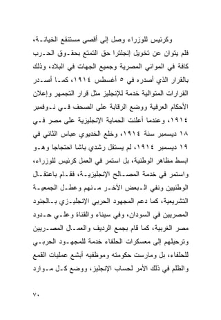 ‫ﻭﻜﺭﺌﻴﺱ ﻟﻠﻭﺯﺭﺍﺀ ﻭﺼل ﺇﻟﻰ ﺃﻗﺼﻰ ﻤﺴﺘﻨﻘﻊ ﺍﻟﺨﻴﺎﻨـﺔ،‬
‫ﻓﻠﻡ ﻴﺘﻭﺍﻥ ﻋﻥ ﺘﺨﻭﻴل ﺇﻨﺠﻠﺘﺭﺍ ﺤﻕ ﺍﻟﺘﻤﺘﻊ ﺒﺤﻘـﻭﻕ ﺍﻟﺤـﺭﺏ‬
‫ﻜﺎﻓﺔ ﻓﻲ ﺍﻟﻤﻭﺍﻨﻲ ﺍﻟﻤﺼﺭﻴﺔ ﻭﺠﻤﻴﻊ ﺍﻟﺠﻬﺎﺕ ﻓﻲ ﺍﻟﺒﻼﺩ، ﻭﺫﻟﻙ‬
‫ﺒﺎﻟﻘﺭﺍﺭ ﺍﻟﺫﻱ ﺃﺼﺩﺭﻩ ﻓﻲ ٥ ﺃﻏﺴﻁﺱ ٤١٩١، ﻜﻤـﺎ ﺃﺼـﺩﺭ‬
‫ﺍﻟﻘﺭﺍﺭﺍﺕ ﺍﻟﻤﺘﻭﺍﻟﻴﺔ ﺨﺩﻤﺔ ﻟﻺﻨﺠﻠﻴﺯ ﻤﺜل ﻗﺭﺍﺭ ﺍﻟﺘﺠﻤﻬﺭ ﻭﺇﻋﻼﻥ‬
‫ﺍﻷﺤﻜﺎﻡ ﺍﻟﻌﺭﻓﻴﺔ ﻭﻭﻀﻊ ﺍﻟﺭﻗﺎﺒﺔ ﻋﻠﻰ ﺍﻟﺼﺤﻑ ﻓـﻲ ﻨـﻭﻓﻤﺒﺭ‬
‫٤١٩١، ﻭﻋﻨﺩﻤﺎ ﺃﻋﻠﻨﺕ ﺍﻟﺤﻤﺎﻴﺔ ﺍﻹﻨﺠﻠﻴﺯﻴﺔ ﻋﻠﻰ ﻤﺼﺭ ﻓـﻲ‬
‫٨١ ﺩﻴﺴﻤﺒﺭ ﺴﻨﺔ ٤١٩١، ﻭﺨﻠﻊ ﺍﻟﺨﺩﻴﻭﻱ ﻋﺒﺎﺱ ﺍﻟﺜﺎﻨﻲ ﻓﻲ‬
‫٩١ ﺩﻴﺴﻤﺒﺭ ٤١٩١، ﻟﻡ ﻴﺴﺘﻘل ﺭﺸﺩﻱ ﺒﺎﺸﺎ ﺍﺤﺘﺠﺎﺠﺎ ﻭﻫـﻭ‬
‫ﺍﺒﺴﻁ ﻤﻅﺎﻫﺭ ﺍﻟﻭﻁﻨﻴﺔ، ﺒل ﺍﺴﺘﻤﺭ ﻓﻲ ﺍﻟﻌﻤل ﻜﺭﺌﻴﺱ ﻟﻠﻭﺯﺭﺍﺀ،‬
‫ﻭﺍﺴﺘﻤﺭ ﻓﻲ ﺨﺩﻤﺔ ﺍﻟﻤﺼـﺎﻟﺢ ﺍﻹﻨﺠﻠﻴﺯﻴـﺔ، ﻓﻘـﺎﻡ ﺒﺎﻋﺘﻘـﺎل‬
‫ﺍﻟﻭﻁﻨﻴﻴﻥ ﻭﻨﻔﻲ ﺍﻟـﺒﻌﺽ ﺍﻵﺨـﺭ ﻤـﻨﻬﻡ ﻭﻋﻁـل ﺍﻟﺠﻤﻌﻴـﺔ‬
‫ﺍﻟﺘﺸﺭﻴﻌﻴﺔ، ﻜﻤﺎ ﺩﻋﻡ ﺍﻟﻤﺠﻬﻭﺩ ﺍﻟﺤﺭﺒﻲ ﺍﻹﻨﺠﻠﻴـﺯﻱ ﺒـﺎﻟﺠﻨﻭﺩ‬
‫ﺍﻟﻤﺼﺭﻴﻴﻥ ﻓﻲ ﺍﻟﺴﻭﺩﺍﻥ، ﻭﻓﻲ ﺴﻴﻨﺎﺀ ﻭﺍﻟﻘﻨﺎﺓ ﻭﻋﻠـﻲ ﺤـﺩﻭﺩ‬
‫ﻤﺼﺭ ﺍﻟﻐﺭﺒﻴﺔ، ﻜﻤﺎ ﻗﺎﻡ ﺒﺠﻤﻊ ﺍﻟﺭﺩﻴﻑ ﻭﺍﻟﻌﻤـﺎل ﺍﻟﻤﺼـﺭﻴﻴﻥ‬
‫ﻭﺘﺭﺤﻴﻠﻬﻡ ﺇﻟﻰ ﻤﻌﺴﻜﺭﺍﺕ ﺍﻟﺤﻠﻔﺎﺀ ﺨﺩﻤﺔ ﻟﻠﻤﺠﻬـﻭﺩ ﺍﻟﺤﺭﺒـﻲ‬
‫ﻟﻠﺤﻠﻔﺎﺀ، ﺒل ﻭﻤﺎﺭﺴﺕ ﺤﻜﻭﻤﺘﻪ ﻭﻤﻭﻅﻔﻴﻪ ﺃﺒﺸﻊ ﻋﻤﻠﻴﺎﺕ ﺍﻟﻘﻤﻊ‬
‫ﻭﺍﻟﻅﻠﻡ ﻓﻲ ﺫﻟﻙ ﺍﻷﻤﺭ ﻟﺤﺴﺎﺏ ﺍﻹﻨﺠﻠﻴﺯ، ﻭﻭﻀﻊ ﻜـل ﻤـﻭﺍﺭﺩ‬


‫٠٧‬
 