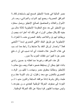 ‫ﻤﺼﺭ ﺍﻟﻤﺎﻟﻴﺔ ﻓﻲ ﺨﺩﻤﺔ ﺍﻹﻨﺠﻠﻴﺯ ﻓﺴﻤﺢ ﻟﻬﻡ ﺒﺎﺴﺘﺨﺩﺍﻡ ﻜﺎﻓـﺔ‬
‫ﺍﻟﻤﺭﺍﻓﻕ ﺍﻟﻤﺼﺭﻴﺔ، ﻭﺠﻤﻊ ﻟﻬﻡ ﺍﻟﺩﻭﺍﺏ ﻭﺍﻟﻤﻭﺍﺸﻲ، ﻭﺼـﺎﺩﺭ‬
‫ﺍﻷﻤﻭﺍل ﻭﺍﻟﻐﻼﺕ ﻭﺍﻟﻤﺤﺎﺼﻴل ﻟﺼﺎﻟﺢ ﺍﻹﻨﺠﻠﻴﺯ ﻭﻭﺼل ﺴﺨﺎﺅﻩ‬
‫ﻤﻊ ﺍﻹﻨﺠﻠﻴﺯ ﺇﻟﻰ ﺤﺩ ﻤﻨﺢ ﺍﻟﺤﻜﻭﻤﺔ ﺍﻹﻨﺠﻠﻴﺯﻴﺔ ﺜﻼﺜﺔ ﻤﻼﻴـﻴﻥ‬
‫ﺠﻨﻴﻪ !! ﻭﻗﺎل ﻤﺠﻠﺱ ﺍﻟﻭﺯﺭﺍﺀ ﻓﻲ ﺫﻟﻙ ﺃﻨﻪ ﺃﻋﺘﺭﺍ ﻑ ﺒﺠﻤﻴـل‬
‫ﺒﺭﻴﻁﺎﻨﻴﺎ ﻟﻬﻡ ﺒل ﻭﺍﻟﺘﻼﻋﺏ ﺒﺎﻟﻨﻘﺩ ﺍﻟﻤﺼﺭﻱ ﺨﺩﻤـﺔ ﻟﻠﺨﺯﺍﻨـﺔ‬
‫ﺍﻹﻨﺠﻠﻴﺯﻴﺔ ﻋﻥ ﻁﺭﻴﻕ ﺍﻟﺒﻨﻙ ﺍﻷﻫﻠﻲ ﺍﻟﻤﺼﺭﻱ ﺇﺴﻤﺎ " ﺍﻷﺠﻨﺒﻲ‬
‫ﻓﻌﻼ " ﻭﺇﺼﺩﺍﺭ ﺃﻭﺭﺍﻕ ﺍﻟﻨﻘﺩ ﺒﻼ ﻀﺎﺒﻁ ﻭﻻ ﺭﺍﺒﻁ ﻤﻤﺎ ﺘﺴـﺒﺏ‬
                                               ‫ﹰ‬
‫ﻓﻲ ﻏﻼﺀ ﺍﻷﺴﻌﺎﺭ ﻏﻼﺀ ﻓﺎﺤ ﹰﺎ، ﺃﻱ ﺃﻨﻪ ﺘﺴﺒﺏ ﻓﻲ ﺃﻥ ﺘـﺩﻓﻊ‬
                          ‫ﺸ‬
             ‫ﻤﺼﺭ ﺠﺯ ‪‬ﺍ ﻜﺒﻴ ‪‬ﺍ ﻤﻥ ﻨﻔﻘﺎﺕ ﺍﻟﺤﺭﺏ ﺒﻼ ﻤﺒﺭﺭ.‬
                                      ‫ﺀ ﺭ‬
‫ﻜل ﻫﺫﻩ ﺍﻟﻤﻭﺍﻗﻑ ﻭﻏﻴﺭﻫﺎ ﻤﻤﺎ ﻓﻌﻠﺘﻪ ﻴﺩ ﺤﺴﻴﻥ ﺭﺸﺩﻱ‬
‫ﺒﺎﺸﺎ، ﻓﻬل ﻴﻤﻜﻥ ﺃﻥ ﻴﺴﺘﻴﻘﻅ ﻀﻤﻴﺭﻩ ﻓﺠﺄﺓ ﻭﻴﺼـﺒﺢ ﻤﻌﺎﺩ ‪‬ـﺎ‬
  ‫ﻴ‬
‫ﻟﻺﻨﺠﻠﻴﺯ ﻭﻤﻁﺎﻟ ‪‬ﺎ ﺒﺤﻘﻭﻕ ﻤﺼﺭ ﻭﻤﻬﻨﺩ ‪‬ـﺎ ﻟﻅﻬـﻭﺭ ﺍﻟﻭﻓـﺩ‬
                ‫ﺴ‬                  ‫ﺒ‬
‫ﺍﻟﻤﺼﺭﻱ ﺒﺎﻟﺘﻌﺎﻭﻥ ﻤﻊ ﺴﻌﺩ ﺯﻏﻠﻭل، ﺇﻥ ﺒﺎﺏ ﺍﻟﺘﻭﺒﺔ ﻤﻔﺘـﻭﺡ‬
‫ﻁﺒ ‪‬ﺎ، ﻭﻟﻜﻥ ﺒﺸﺭﻁ ﺇﺩﺍﻨﺔ ﻤﻭﺍﻗﻔﻪ ﺍﻟﺴﺎﺒﻘﺔ ﻭﺍﻟﺘﺒﺭﺅ ﻤﻨﻬـﺎ ﺜـﻡ‬
                                                   ‫ﻌ‬
‫ﺍﻟﻌﻭﺩﺓ ﺇﻟﻰ ﺼﻔﻭﻑ ﺍﻟﺤﺭﻜﺔ ﺍﻟﻭﻁﻨﻴﺔ ﻜﺠﻨﺩﻱ ﻤـﻥ ﺠﻨﻭﺩﻫـﺎ‬
  ‫ﻭﻟﻴﺱ ﻤﻬﻨﺩ ‪‬ﺎ ﻟﻅﻬﻭﺭ ﻗﻭﺓ ﺒﺩﻴﻠﺔ ﻋﻥ ﺘﻠﻙ ﺍﻟﺤﺭﻜﺔ ﺍﻟﻭﻁﻨﻴﺔ.‬
                                          ‫ﺴ‬



‫١٧‬
 