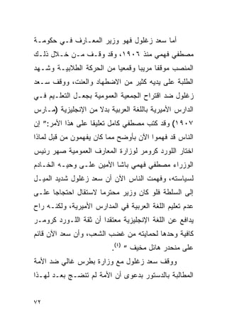 ‫ﺃﻤﺎ ﺴﻌﺩ ﺯﻏﻠﻭل ﻓﻬﻭ ﻭﺯﻴﺭ ﺍﻟﻤﻌـﺎﺭﻑ ﻓـﻲ ﺤﻜﻭﻤـﺔ‬
‫ﻤﺼﻁﻔﻲ ﻓﻬﻤﻲ ﻤﻨﺫ ٦٠٩١، ﻭﻗﺩ ﻭﻗـﻑ ﻤـﻥ ﺨـﻼل ﺫﻟـﻙ‬
‫ﺍﻟﻤﻨﺼﺏ ﻤﻭﻗ ﹰﺎ ﻤﺭﻴ ‪‬ﺎ ﻭﻗﻤﻌ ‪‬ﺎ ﻤﻥ ﺍﻟﺤﺭﻜﺔ ﺍﻟﻁﻼﺒﻴـﺔ ﻭﺸـﻬﺩ‬
                          ‫ﻴ‬       ‫ﺒ‬      ‫ﻔ‬
‫ﺍﻟﻁﻠﺒﺔ ﻋﻠﻰ ﻴﺩﻴﻪ ﻜﺜﻴﺭ ﻤﻥ ﺍﻻﻀﻁﻬﺎﺩ ﻭﺍﻟﻌﻨﺕ، ﻭﻭﻗﻑ ﺴـﻌﺩ‬
‫ﺯﻏﻠﻭل ﻀﺩ ﺍﻗﺘﺭﺍﺡ ﺍﻟﺠﻤﻌﻴﺔ ﺍﻟﻌﻤﻭﻤﻴﺔ ﺒﺠﻌـل ﺍﻟﺘﻌﻠـﻴﻡ ﻓـﻲ‬
‫ﺍﻟﺩﺍﺭﺱ ﺍﻷﻤﻴﺭﻴﺔ ﺒﺎﻟﻠﻐﺔ ﺍﻟﻌﺭﺒﻴﺔ ﺒﺩﻻ ﻤﻥ ﺍﻹﻨﺠﻠﻴﺯﻴﺔ )ﻤـﺎﺭﺱ‬
                    ‫ﹰ‬
‫٧٠٩١( ﻭﻗﺩ ﻜﺘﺏ ﻤﺼﻁﻔﻲ ﻜﺎﻤل ﺘﻌﻠﻴ ﹰﺎ ﻋﻠﻰ ﻫﺫﺍ ﺍﻷﻤﺭ:” ﺇﻥ‬
                   ‫ﻘ‬
‫ﺍﻟﻨﺎﺱ ﻗﺩ ﻓﻬﻤﻭﺍ ﺍﻵﻥ ﺒﺄﻭﻀﺢ ﻤﻤﺎ ﻜﺎﻥ ﻴﻔﻬﻤﻭﻥ ﻤﻥ ﻗﺒل ﻟﻤﺎﺫﺍ‬
‫ﺍﺨﺘﺎﺭ ﺍﻟﻠﻭﺭﺩ ﻜﺭﻭﻤﺭ ﻟﻭﺯﺍﺭﺓ ﺍﻟﻤﻌﺎﺭﻑ ﺍﻟﻌﻤﻭﻤﻴﺔ ﺼﻬﺭ ﺭﺌﻴﺱ‬
‫ﺍﻟﻭﺯﺭﺍﺀ ﻤﺼﻁﻔﻲ ﻓﻬﻤﻲ ﺒﺎﺸﺎ ﺍﻷﻤﻴﻥ ﻋﻠـﻰ ﻭﺤﻴـﻪ ﺍﻟﺨـﺎﺩﻡ‬
‫ﻟﺴﻴﺎﺴﺘﻪ، ﻭﻓﻬﻤﺕ ﺍﻟﻨﺎﺱ ﺍﻵﻥ ﺃﻥ ﺴﻌﺩ ﺯﻏﻠﻭل ﺸﺩﻴﺩ ﺍﻟﻤﻴـل‬
‫ﺇﻟﻰ ﺍﻟﺴﻠﻁﺔ ﻓﻠﻭ ﻜﺎﻥ ﻭﺯﻴﺭ ﻤﺤﺘﺭ ‪‬ﺎ ﻻﺴﺘﻘﺎل ﺍﺤﺘﺠﺎ ‪‬ﺎ ﻋﻠـﻰ‬
      ‫ﺠ‬               ‫ﻤ‬
‫ﻋﺩﻡ ﺘﻌﻠﻴﻡ ﺍﻟﻠﻐﺔ ﺍﻟﻌﺭﺒﻴﺔ ﻓﻲ ﺍﻟﻤﺩﺍﺭﺱ ﺍﻷﻤﻴﺭﻴﺔ، ﻭﻟﻜﻨـﻪ ﺭﺍﺡ‬
‫ﻴﺩﺍﻓﻊ ﻋﻥ ﺍﻟﻠﻐﺔ ﺍﻹﻨﺠﻠﻴﺯﻴﺔ ﻤﻌﺘﻘ ‪‬ﺍ ﺃﻥ ﺜﻘﺔ ﺍﻟﻠـﻭﺭﺩ ﻜﺭﻭﻤـﺭ‬
                       ‫ﺩ‬
‫ﻜﺎﻓﻴﺔ ﻭﺤﺩﻫﺎ ﻟﺤﻤﺎﻴﺘﻪ ﻤﻥ ﻏﻀﺏ ﺍﻟﺸﻌﺏ، ﻭﺃﻥ ﺴﻌﺩ ﺍﻵﻥ ﻗﺎﺌﻡ‬
                          ‫ﻋﻠﻰ ﻤﻨﺤﺩﺭ ﻫﺎﺌل ﻤﺨﻴﻑ “ )٤(.‬
‫ﻭﻭﻗﻑ ﺴﻌﺩ ﺯﻏﻠﻭل ﻤﻊ ﻭﺯﺍﺭﺓ ﺒﻁﺭﺱ ﻏﺎﻟﻲ ﻀﺩ ﺍﻷﻤﺔ‬
‫ﺍﻟﻤﻁﺎﻟﺒﺔ ﺒﺎﻟﺩﺴﺘﻭﺭ ﺒﺩﻋﻭﻯ ﺃﻥ ﺍﻷﻤﺔ ﻟﻡ ﺘﻨﻀـﺞ ﺒﻌـﺩ ﻟﻬـﺫﺍ‬


‫٢٧‬
 