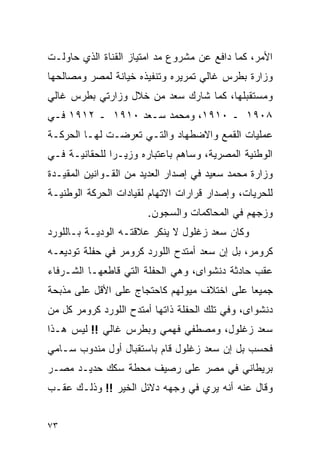 ‫ﺍﻷﻤﺭ، ﻜﻤﺎ ﺩﺍﻓﻊ ﻋﻥ ﻤﺸﺭﻭﻉ ﻤﺩ ﺍﻤﺘﻴﺎﺯ ﺍﻟﻘﻨﺎﺓ ﺍﻟﺫﻱ ﺤﺎﻭﻟـﺕ‬
‫ﻭﺯﺍﺭﺓ ﺒﻁﺭﺱ ﻏﺎﻟﻲ ﺘﻤﺭﻴﺭﻩ ﻭﺘﻨﻔﻴﺫﻩ ﺨﻴﺎﻨﺔ ﻟﻤﺼﺭ ﻭﻤﺼﺎﻟﺤﻬﺎ‬
‫ﻭﻤﺴﺘﻘﺒﻠﻬﺎ، ﻜﻤﺎ ﺸﺎﺭﻙ ﺴﻌﺩ ﻤﻥ ﺨﻼل ﻭﺯﺍﺭﺘﻲ ﺒﻁﺭﺱ ﻏﺎﻟﻲ‬
‫٨٠٩١ ـ ٠١٩١، ﻭﻤﺤﻤﺩ ﺴـﻌﺩ ٠١٩١ ـ ٢١٩١ ﻓـﻲ‬
‫ﻋﻤﻠﻴﺎﺕ ﺍﻟﻘﻤﻊ ﻭﺍﻻﻀﻁﻬﺎﺩ ﻭﺍﻟﺘـﻲ ﺘﻌﺭﻀـﺕ ﻟﻬـﺎ ﺍﻟﺤﺭﻜـﺔ‬
‫ﺍﻟﻭﻁﻨﻴﺔ ﺍﻟﻤﺼﺭﻴﺔ، ﻭﺴﺎﻫﻡ ﺒﺎﻋﺘﺒﺎﺭﻩ ﻭﺯﻴـ ‪‬ﺍ ﻟﻠﺤﻘﺎﻨﻴـﺔ ﻓـﻲ‬
               ‫ﺭ‬
‫ﻭﺯﺍﺭﺓ ﻤﺤﻤﺩ ﺴﻌﻴﺩ ﻓﻲ ﺇﺼﺩﺍﺭ ﺍﻟﻌﺩﻴﺩ ﻤﻥ ﺍﻟﻘـﻭﺍﻨﻴﻥ ﺍﻟﻤﻘﻴـﺩﺓ‬
‫ﻟﻠﺤﺭﻴﺎﺕ، ﻭﺇﺼﺩﺍﺭ ﻗﺭﺍﺭﺍﺕ ﺍﻻﺘﻬﺎﻡ ﻟﻘﻴﺎﺩﺍﺕ ﺍﻟﺤﺭﻜﺔ ﺍﻟﻭﻁﻨﻴـﺔ‬
                       ‫ﻭﺯﺠﻬﻡ ﻓﻲ ﺍﻟﻤﺤﺎﻜﻤﺎﺕ ﻭﺍﻟﺴﺠﻭﻥ.‬
‫ﻭﻜﺎﻥ ﺴﻌﺩ ﺯﻏﻠﻭل ﻻ ﻴﻨﻜﺭ ﻋﻼﻗﺘـﻪ ﺍﻟﻭﺩﻴـﺔ ﺒـﺎﻟﻠﻭﺭﺩ‬
‫ﻜﺭﻭﻤﺭ، ﺒل ﺇﻥ ﺴﻌﺩ ﺃﻤﺘﺩﺡ ﺍﻟﻠﻭﺭﺩ ﻜﺭﻭﻤﺭ ﻓﻲ ﺤﻔﻠﺔ ﺘﻭﺩﻴﻌـﻪ‬
‫ﻋﻘﺏ ﺤﺎﺩﺜﺔ ﺩﻨﺸﻭﺍﻯ، ﻭﻫﻲ ﺍﻟﺤﻔﻠﺔ ﺍﻟﺘﻲ ﻗﺎﻁﻌﻬـﺎ ﺍﻟﺸـﺭﻓﺎﺀ‬
‫ﺠﻤﻴ ‪‬ﺎ ﻋﻠﻰ ﺍﺨﺘﻼﻑ ﻤﻴﻭﻟﻬﻡ ﻜﺎﺤﺘﺠﺎﺝ ﻋﻠﻰ ﺍﻷﻗل ﻋﻠﻰ ﻤﺫﺒﺤﺔ‬
                                             ‫ﻌ‬
‫ﺩﻨﺸﻭﺍﻯ، ﻭﻓﻲ ﺘﻠﻙ ﺍﻟﺤﻔﻠﺔ ﺫﺍﺘﻬﺎ ﺃﻤﺘﺩﺡ ﺍﻟﻠﻭﺭﺩ ﻜﺭﻭﻤﺭ ﻜل ﻤﻥ‬
‫ﺴﻌﺩ ﺯﻏﻠﻭل، ﻭﻤﺼﻁﻔﻲ ﻓﻬﻤﻲ ﻭﺒﻁﺭﺱ ﻏﺎﻟﻲ !! ﻟﻴﺱ ﻫـﺫﺍ‬
‫ﻓﺤﺴﺏ ﺒل ﺇﻥ ﺴﻌﺩ ﺯﻏﻠﻭل ﻗﺎﻡ ﺒﺎﺴﺘﻘﺒﺎل ﺃﻭل ﻤﻨﺩﻭﺏ ﺴـﺎﻤﻲ‬
‫ﺒﺭﻴﻁﺎﻨﻲ ﻓﻲ ﻤﺼﺭ ﻋﻠﻰ ﺭﺼﻴﻑ ﻤﺤﻁﺔ ﺴﻜﻙ ﺤﺩﻴـﺩ ﻤﺼـﺭ‬
‫ﻭﻗﺎل ﻋﻨﻪ ﺃﻨﻪ ﻴﺭﻱ ﻓﻲ ﻭﺠﻬﻪ ﺩﻻﺌل ﺍﻟﺨﻴﺭ !! ﻭﺫﻟـﻙ ﻋﻘـﺏ‬


‫٣٧‬
 