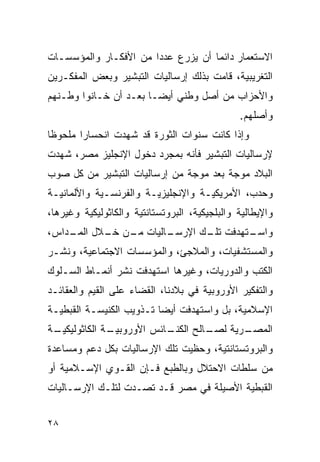 ‫ﺍﻻﺴﺘﻌﻤﺎﺭ ﺩﺍﺌﻤﺎ ﺃﻥ ﻴﺯﺭﻉ ﻋﺩﺩﺍ ﻤﻥ ﺍﻷﻓﻜـﺎﺭ ﻭﺍﻟﻤﺅﺴﺴـﺎﺕ‬
‫ﺍﻟﺘﻐﺭﻴﺒﻴﺔ، ﻗﺎﻤﺕ ﺒﺫﻟﻙ ﺇﺭﺴﺎﻟﻴﺎﺕ ﺍﻟﺘﺒﺸﻴﺭ ﻭﺒﻌﺽ ﺍﻟﻤﻔﻜـﺭﻴﻥ‬
‫ﻭﺍﻷﺤﺯﺍﺏ ﻤﻥ ﺃﺼل ﻭﻁﻨﻲ ﺃﻴ ‪‬ـﺎ ﺒﻌـﺩ ﺃﻥ ﺨـﺎﻨﻭﺍ ﻭﻁـﻨﻬﻡ‬
                        ‫ﻀ‬
                                               ‫ﻭﺃﺼﻠﻬﻡ.‬
‫ﻭﺇﺫﺍ ﻜﺎﻨﺕ ﺴﻨﻭﺍﺕ ﺍﻟﺜﻭﺭﺓ ﻗﺩ ﺸﻬﺩﺕ ﺍﻨﺤﺴﺎ ‪‬ﺍ ﻤﻠﺤﻭ ﹰﺎ‬
 ‫ﻅ‬       ‫ﺭ‬
‫ﻹﺭﺴﺎﻟﻴﺎﺕ ﺍﻟﺘﺒﺸﻴﺭ ﻓﺄﻨﻪ ﺒﻤﺠﺭﺩ ﺩﺨﻭل ﺍﻹﻨﺠﻠﻴﺯ ﻤﺼﺭ، ﺸﻬﺩﺕ‬
‫ﺍﻟﺒﻼﺩ ﻤﻭﺠﺔ ﺒﻌﺩ ﻤﻭﺠﺔ ﻤﻥ ﺇﺭﺴﺎﻟﻴﺎﺕ ﺍﻟﺘﺒﺸﻴﺭ ﻤﻥ ﻜل ﺼﻭﺏ‬
‫ﻭﺤﺩﺏ، ﺍﻷﻤﺭﻴﻜﻴـﺔ ﻭﺍﻹﻨﺠﻠﻴﺯﻴـﺔ ﻭﺍﻟﻔﺭﻨﺴـﻴﺔ ﻭﺍﻷﻟﻤﺎﻨﻴـﺔ‬
‫ﻭﺍﻹﻴﻁﺎﻟﻴﺔ ﻭﺍﻟﺒﻠﺠﻴﻜﻴﺔ، ﺍﻟﺒﺭﻭﺘﺴﺘﺎﻨﺘﻴﺔ ﻭﺍﻟﻜﺎﺜﻭﻟﻴﻜﻴﺔ ﻭﻏﻴﺭﻫﺎ،‬
‫ـﺎﻟﻴﺎﺕ ـﻥ ـﻼل ـﺩﺍﺱ،‬
    ‫ﺍﻟﻤـ‬ ‫ﻤـ ﺨـ‬    ‫ـﺘﻬﺩﻓﺕ ـﻙ ﺍﻹﺭﺴـ‬
                         ‫ﺘﻠـ‬    ‫ﻭﺍﺴـ‬
‫ﻭﺍﻟﻤﺴﺘﺸﻔﻴﺎﺕ، ﻭﺍﻟﻤﻼﺠﺊ، ﻭﺍﻟﻤﺅﺴﺴﺎﺕ ﺍﻻﺠﺘﻤﺎﻋﻴﺔ، ﻭﻨﺸـﺭ‬
‫ﺍﻟﻜﺘﺏ ﻭﺍﻟﺩﻭﺭﻴﺎﺕ، ﻭﻏﻴﺭﻫﺎ ﺍﺴﺘﻬﺩﻓﺕ ﻨﺸﺭ ﺃﻨﻤـﺎﻁ ﺍﻟﺴـﻠﻭﻙ‬
‫ﻭﺍﻟﺘﻔﻜﻴﺭ ﺍﻷﻭﺭﻭﺒﻴﺔ ﻓﻲ ﺒﻼﺩﻨﺎ، ﺍﻟﻘﻀﺎﺀ ﻋﻠﻰ ﺍﻟﻘﻴﻡ ﻭﺍﻟﻌﻘﺎﺌـﺩ‬
‫ﺍﻹﺴﻼﻤﻴﺔ، ﺒل ﻭﺍﺴﺘﻬﺩﻓﺕ ﺃﻴ ‪‬ﺎ ﺘـﺫﻭﻴﺏ ﺍﻟﻜﻨﻴﺴـﺔ ﺍﻟﻘﺒﻁﻴـﺔ‬
                          ‫ﻀ‬
‫ـﺔ‬
 ‫ـﺔ ﺍﻟﻜﺎﺜﻭﻟﻴﻜﻴـ‬
              ‫ـﺎﺌﺱ ﺍﻷﻭﺭﻭﺒﻴـ‬
                          ‫ـﺎﻟﺢ ﺍﻟﻜﻨـ‬
                                   ‫ـﺭﻴﺔ ﻟﺼـ‬
                                          ‫ﺍﻟﻤﺼـ‬
‫ﻭﺍﻟﺒﺭﻭﺘﺴﺘﺎﻨﺘﻴﺔ، ﻭﺤﻅﻴﺕ ﺘﻠﻙ ﺍﻹﺭﺴﺎﻟﻴﺎﺕ ﺒﻜل ﺩﻋﻡ ﻭﻤﺴﺎﻋﺩﺓ‬
‫ﻤﻥ ﺴﻠﻁﺎﺕ ﺍﻻﺤﺘﻼل ﻭﺒﺎﻟﻁﺒﻊ ﻓـﺈﻥ ﺍﻟﻘـﻭﻱ ﺍﻹﺴـﻼﻤﻴﺔ ﺃﻭ‬
‫ﺍﻟﻘﺒﻁﻴﺔ ﺍﻷﺼﻴﻠﺔ ﻓﻲ ﻤﺼﺭ ﻗـﺩ ﺘﺼـﺩﺕ ﻟﺘﻠـﻙ ﺍﻹﺭﺴـﺎﻟﻴﺎﺕ‬


‫٨٢‬
 