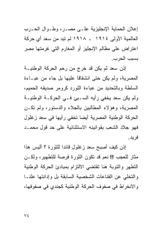 ‫ﺇﻋﻼﻥ ﺍﻟﺤﻤﺎﻴﺔ ﺍﻹﻨﺠﻠﻴﺯﻴﺔ ﻋﻠـﻰ ﻤﺼـﺭ، ﻭﻁـﻭﺍل ﺍﻟﺤـﺭﺏ‬
‫ﺍﻟﻌﺎﻟﻤﻴﺔ ﺍﻷﻭﻟﻰ ٤١٩١ ـ ٨١٩١ ﻟﻡ ﺘﺒﺩ ﻤﻥ ﺴﻌﺩ ﺃﻱ ﺤﺭﻜﺔ‬
‫ﺍﻋﺘﺭﺍﺽ ﻋﻠﻰ ﻤﻅﺎﻟﻡ ﺍﻹﻨﺠﻠﻴﺯ ﺃﻭ ﺍﻟﻤﻐﺎﺭﻡ ﺍﻟﺘﻲ ﻏﺭﻤﺘﻬﺎ ﻤﺼﺭ‬
                                         ‫ﺒﺴﺒﺏ ﺍﻟﺤﺭﺏ.‬
‫ﺇﺫﻥ ﺴﻌﺩ ﻟﻡ ﻴﻜﻥ ﻗﺩ ﺨﺭﺝ ﻤﻥ ﺭﺤﻡ ﺍﻟﺤﺭﻜﺔ ﺍﻟﻭﻁﻨﻴـﺔ‬
‫ﺍﻟﻤﺼﺭﻴﺔ، ﻭﻟﻡ ﻴﻜﻥ ﺤﺘﻰ ﺍﻨﺸﻘﺎﻗﺎ ﻋﻠﻴﻬﺎ ﺒل ﺠﺎﺀ ﻤﻥ ﻋﺒـﺎﺀﺓ‬
‫ﺍﻟﺴﻠﻁﺔ ﻭﺒﺎﻟﺘﺤﺩﻴﺩ ﻤﻥ ﻋﺒﺎﺀﺓ ﺍﻟﻠﻭﺭﺩ ﻜﺭﻭﻤﺭ ﺼﺩﻴﻘﻪ ﺍﻟﺤﻤﻴﻡ،‬
‫ﻭﻟﻡ ﻴﻜﻥ ﺴﻌﺩ ﻴﺨﻔﻲ ﺭﺃﻴﻪ ﺍﻟﺴـﻴﺊ ﻓـﻲ ﺍﻟﺤﺭﻜـﺔ ﺍﻟﻭﻁﻨﻴـﺔ‬
‫ﺍﻟﻤﺼﺭﻴﺔ، ﻭﻫﺅﻻﺀ ﺍﻟﻤﻁﺎﻟﺒﻴﻥ ﺒﺎﻟﺠﻼﺀ ﻭﺍﻟﺩﺴﺘﻭﺭ، ﻭﻟﻡ ﺘﻜـﻥ‬
‫ﺍﻟﺤﺭﻜﺔ ﺍﻟﻭﻁﻨﻴﺔ ﺍﻟﻤﺼﺭﻴﺔ ﺃﻴ ‪‬ﺎ ﺘﺨﻔﻲ ﺭﺃﻴﻬﺎ ﻓﻲ ﺴﻌﺩ ﺯﻏﻠﻭل‬
                         ‫ﻀ‬
‫ﻓﻬﻭ ﺠﻼﺩ ﺍﻟﺸﻌﺏ ﺒﻘﻭﺍﻨﻴﻨﻪ ﺍﻻﺴﺘﺜﻨﺎﺌﻴﺔ ﻋﻠﻰ ﺤﺩ ﻗﻭل ﻤﺤﻤـﺩ‬
                                                  ‫ﻓﺭﻴﺩ.‬
‫ﺇﺫﻥ ﻜﻴﻑ ﺃﺼﺒﺢ ﺴﻌﺩ ﺯﻏﻠﻭل ﻗﺎﺌ ‪‬ﺍ ﻟﻠﺜﻭﺭﺓ ؟ ﺃﻟﻴﺱ ﻫﺫﺍ‬
                   ‫ﺩ‬
‫ﻤﺜﺎﺭ ﻟﻠﻌﺠﺏ !! ﻨﻌﻡ ﻗﺩ ﺘﻜﻭﻥ ﺍﻟﺜﻭﺭﺓ ﻓﺭﺼﺔ ﻟﻠﺘﻁﻬﻴﺭ، ﻭﻟﻜـﻥ‬
‫ﺍﻟﺘﻁﻬﺭ ﻭﺍﻟﺘﻭﺒﺔ ﻫﻨﺎ ﺘﻘﺘﻀﻲ ﺍﻻﻟﺘﺯﺍﻡ ﺒﻤﺒﺎﺩﺉ ﺍﻟﺤﺭﻜﺔ ﺍﻟﻭﻁﻨﻴﺔ‬
‫ﻭﺍﻟﺘﺨﻠﻲ ﻋﻥ ﺍﻟﻘﻨﺎﻋﺎﺕ ﺍﻟﺸﺨﺼﻴﺔ ﺍﻟﺴﺎﺒﻘﺔ ﺒل ﻭﺇﺩﺍﻨﺘﻬﺎ ﻋﻠ ﹰـﺎ‬
  ‫ﻨ‬
‫ﻭﺍﻻﻨﺨﺭﺍﻁ ﻓﻲ ﺼﻔﻭﻑ ﺍﻟﺤﺭﻜﺔ ﺍﻟﻭﻁﻨﻴﺔ ﻜﺠﻨﺩﻱ ﻓﻲ ﺼﻔﻭﻓﻬﺎ،‬



‫٤٧‬
 